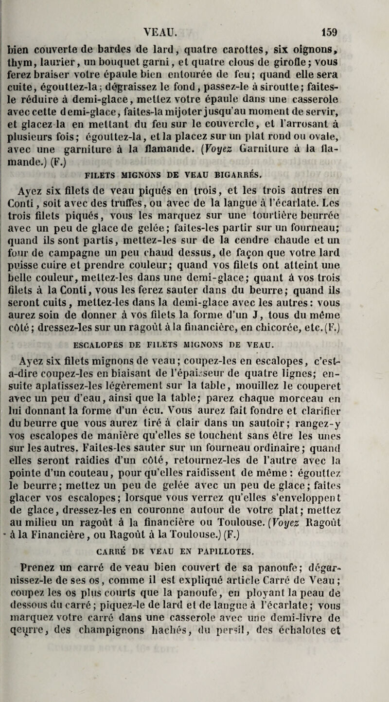 bien couverte de bardes de lard, quatre carottes, six oignons, thym, laurier, un bouquet garni, et quatre clous de girofle ; vous ferez braiser votre épaule bien entourée de feu; quand elle sera cuite, égouttez-la; dégraissez le fond, passez-le àsiroutte; faites- le réduire à demi-glace, mettez votre épaule dans une casserole avec cette demi-glace, faites-la mijoter jusqu’au moment de servir, et glacez la en mettant du feu sur le couvercle, et l’arrosant à plusieurs fois ; égouttez-la, et la placez sur un plat rond ou ovale, avec une garniture à la flamande. (Voyez Garniture à la fla¬ mande.) (F.) FILETS MIGNONS DE VEAU BIGARRES. Ayez six filets de veau piqués en trois, et les trois autres en Conti, soit avec des truffes, ou avec de la langue à l’écarlate. Les trois filets piqués, vous les marquez sur une tourtière beurrée avec un peu de glace de gelée; faites-les partir sur un fourneau; quand ils sont partis, mettez-les sur de la cendre chaude et un four de campagne un peu chaud dessus, de façon que votre lard puisse cuire et prendre couleur; quand vos filets ont atteint une belle couleur, mettez-les dans une demi-glace; quant à vos trois filets à la Conti, vous les ferez sauter dans du beurre; quand ils seront cuits, mettez-les dans la demi-glace avec les autres: vous aurez soin de donner à vos filets la forme d’un J, tous du même côté ; dressez-les sur un ragoût à la financière, en chicorée, etc. (F.) ESCALOPES DE FILETS MIGNONS DE VEAU. Ayez six filets mignons de veau; coupez-les en escalopes, c’est- a-dire coupez-les en biaisant de l'épaisseur de quatre lignes; en¬ suite aplatissez-les légèrement sur la table, mouillez le couperet avec un peu d’eau, ainsi que la table; parez chaque morceau en lui donnant la forme d’un écu. Vous aurez fait fondre et clarifier du beurre que vous aurez tiré à clair dans un sautoir; rangez-y vos escalopes de manière qu’elles se touchent sans être les unes sur les autres. Faites-les sauter sur un fourneau ordinaire; quand elles seront raidies d’un côté, retournez-les de l’autre avec la pointe d’un couteau, pour qu’elles raidissent de même : égouttez le beurre; mettez un peu de gelée avec un peu de glace; faites glacer vos escalopes ; lorsque vous verrez qu’elles s’enveloppen t de glace, dressez-les en couronne autour de votre plat; mettez au milieu un ragoût à la financière ou Toulouse. [Voyez Ragoût * à la Financière, ou Ragoût à la Toulouse.) (F.) CARRÉ DE VEAU EN PAPILLOTES. Prenez un carré de veau bien couvert de sa panoufe; dégar- nissez-le de ses os, comme il est expliqué article Carré de Veau; coupez les os plus courts que la panoufe, en ployant la peau de dessous du carré ; piquez-îe de lard et de langue à l’écarlate ; vous marquez votre carré dans une casserole avec une demi-livre de qeurre, des champignons hachés, du persil, des échalotes et