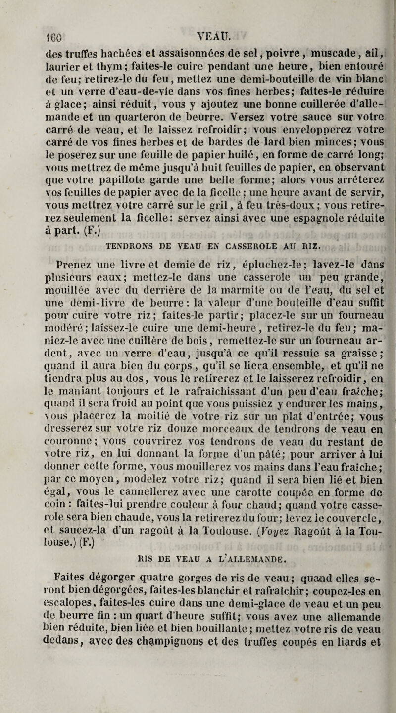 des truffes hachées et assaisonnées de sel, poivre , muscade, ail, laurier et thym ; faites-le cuire pendant une heure, bien entouré de feu; retirez-le du feu, mettez une demi-bouteille de vin blanc et un verre d’eau-de-vie dans vos fines herbes; faites-le réduire à glace; ainsi réduit, vous y ajoutez une bonne cuillerée d’alle¬ mande et un quarteron de beurre. Versez votre sauce sur votre carré de veau, et le laissez refroidir; vous envelopperez votre carré de vos fines herbes et de bardes de lard bien minces; vous le poserez sur une feuille de papier huilé, en forme de carré long; vous mettrez de même jusqu’à huit feuilles de papier, en observant que votre papillote garde une belle forme; alors vous arrêterez vos feuilles de papier avec de la ficelle ; une heure avant de servir, vous mettrez votre carré sur le gril, à feu très-doux ; vous retire¬ rez seulement la ficelle: servez ainsi avec une espagnole réduite à part. (F.) TENDRONS DE VEAU EN CASSEROLE AU RIZ. Prenez une livre et demie de riz, épluchez-le; lavez-Ie dans plusieurs eaux; metlez-le dans une casserole un peu grande, mouillée avec du derrière de la marmite ou de l’eau, du sel et une demi-livre de beurre : la valeur d’une bouteille d’eau suffit pour cuire votre riz; faites-le partir; placez-le sur un fourneau modéré ; laïssez-le cuire une demi-heure, retirez-le du feu; ma¬ niez-! e avec une cuillère de bois, remettez-le sur un fourneau ar¬ dent, avec un verre d’eau, jusqu’à ce qu’il ressuie sa graisse; quand il aura bien du corps , qu’il se liera ensemble, et qu’il ne tiendra plus au dos, vous le retirerez et le laisserez refroidir, en le maniant toujours et le rafraîchissant d’un peu d’eau fraîche; quand il sera froid au point que v ous puissiez y endurer les mains, vous placerez la moitié de votre riz sur un plat d’entrée; vous dresserez sur votre riz douze morceaux de tendrons de veau en couronne ; vous couvrirez vos tendrons de veau du restant de votre riz, en lui donnant la forme d’un pâté; pour arriver à lui donner celte forme, vous mouillerez vos mains dans l’eau fraîche; par ce moyen, modelez votre riz; quand il sera bien lié et bien égal, vous le cannellcrez avec une carotte coupée en forme de coin : faites-lui prendre couleur à four chaud; quand votre casse¬ role sera bien chaude, vous la retirerez du four; levez le couvercle, et saucez-la d’un ragoût à la Toulouse. (Voyez Ragoût à la Tou¬ louse.) (F.) RIS DE VEAU A L’ALLEMANDE. Faites dégorger quatre gorges de ris de veau ; quand elles se¬ ront bien dégorgées, faites-les blanchir et rafraîchir; coupez-les en escalopes, faites-les cuire dans une demi-glace de veau et un peu de beurre fin : un quart d’heure suffit; vous avez une allemande bien réduite, bien liée et bien bouillante ; mettez votre ris de veau dedans, avec des champignons et des truffes coupés en liards et