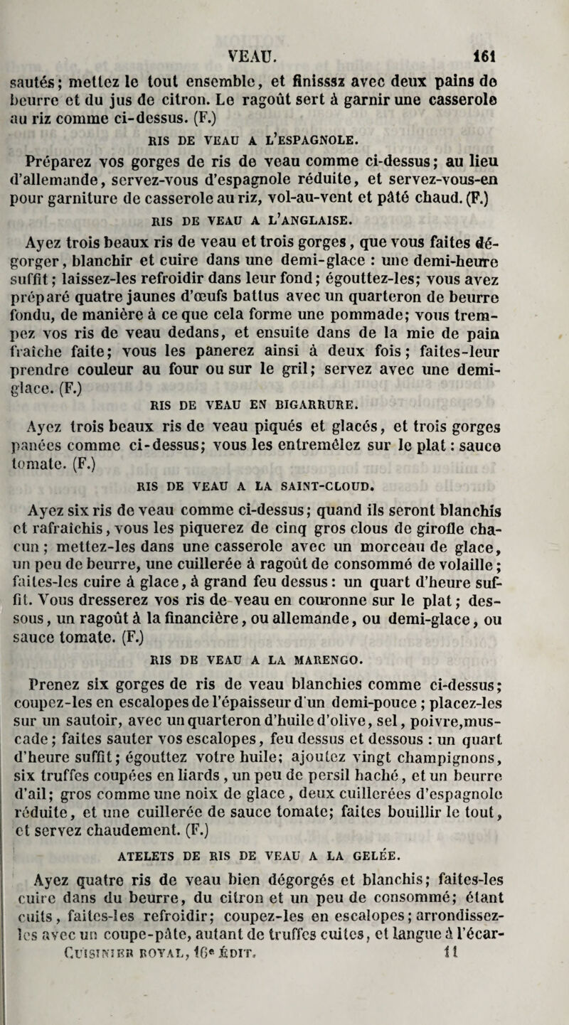 sautés ; mettez le tout ensemble, et fînisssz avec deux pains do beurre et du jus de citron. Le ragoût sert à garnir une casserole au riz comme ci-dessus. (F.) RIS DE VEAU A L’ESPAGNOLE. Préparez vos gorges de ris de veau comme ci-dessus; au lieu d’allemande, servez-vous d’espagnole réduite, et servez-vous-en pour garniture de casserole au riz, vol-au-vent et pâté chaud. (F.) RIS DE VEAU A L’ANGLAISE. Ayez trois beaux ris de veau et trois gorges, que vous faites dé¬ gorger, blanchir et cuire dans une demi-glace : une demi-heure suffit ; laissez-les refroidir dans leur fond; égouttez-les; vous avez préparé quatre jaunes d’œufs battus avec un quarteron de beurre fondu, de manière à ce que cela forme une pommade; vous trem¬ pez vos ris de veau dedans, et ensuite dans de la mie de pain fraîche faite; vous les panerez ainsi à deux fois; faites-leur prendre couleur au four ou sur le gril ; servez avec une demi- glace. (F.) RIS DE VEAU EN BIGARRURE. Ayez trois beaux ris de veau piqués et glacés, et trois gorges panées comme ci-dessus; vous les entremêlez sur le plat : sauce tomate. (F.) RIS DE VEAU A LA SAINT-CLOUD. Ayez six ris de veau comme ci-dessus ; quand ils seront blanchis et rafraîchis, vous les piquerez de cinq gros clous de girofle cha¬ cun ; mettez-les dans une casserole avec un morceau de glace, un peu de beurre, une cuillerée à ragoût de consommé de volaille ; failes-lcs cuire à glace, à grand feu dessus : un quart d’heure suf¬ fit. Vous dresserez vos ris de veau en couronne sur le plat ; des¬ sous , un ragoût à la financière, ou allemande, ou demi-glace, ou sauce tomate. (F.) RIS DE VEAU A LA MARENGO. Prenez six gorges de ris de veau blanchies comme ci-dessus ; coupez-les en escalopes de l’épaisseur d'un demi-pouce ; placez-les sur un sautoir, avec un quarteron d’huile d’olive, sel, poivre,mus¬ cade ; faites sauter vos escalopes, feu dessus et dessous : un quart d’heure suffit; égouttez votre huile; ajoutez vingt champignons, six truffes coupées en liards, un peu de persil haché, et un beurre d’ail; gros comme une noix de glace, deux cuillerées d’espagnole réduite, et une cuillerée de sauce tomate; faites bouillir le tout, et servez chaudement. (F.) ATELETS DE RIS DE VEAU A LA GELÉE. Ayez Quatre ris de veau bien dégorgés et blanchis; faites-les cuire dans du beurre, du citron et un peu de consommé; étant cuits, faites-îes refroidir; coupez-les en escalopes ; arrondissez- îes avec un coupe-pâte, autant de truffes cuites, et langue â l’écar- CuiSINIKR ROYAL, I6ft ^DIT, 1 i