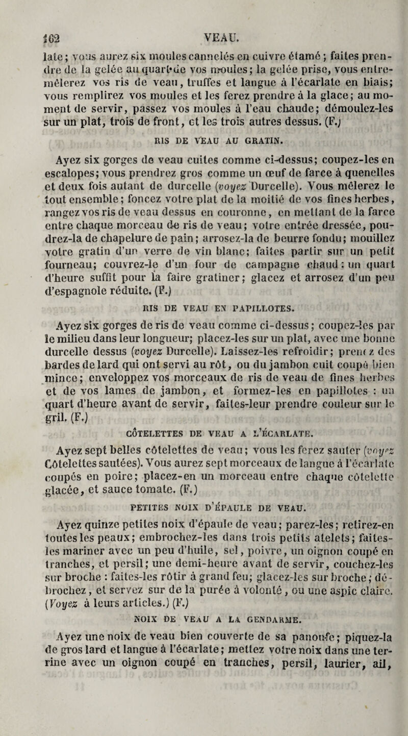 laie; vous aurez six moules cannelés en cuivre étamé ; faites pren¬ dre de ia gelée au quarl*de vos moules; la gelée prise, vous entre¬ mêlerez vos ris de veau, truffes et langue à l’écarlate en biais; vous remplirez vos moules et les ferez prendre à la glace; au mo¬ ment de servir, passez vos moules à l’eau chaude; démoulez-les sur un plat, trois de front, et les trois autres dessus. (F.; RIS DE VEAU AU GRATIN. Ayez six gorges de veau cuites comme ci-dessus; coupez-les en escalopes; vous prendrez gros comme un œuf de farce à quenelles et deux fois autant de durcclle (voyez Durcelle). Vous mêlerez le tout ensemble ; foncez votre plat delà moitié de vos fines herbes, rangez vos ris de veau dessus en couronne, en mettant de la farce entre chaque morceau de ris de veau; votre entrée dressée, pou- drez-la de chapelure de pain ; arrosez-la de beurre fondu; mouillez votre gratin d’un verre de vin blanc; faites partir sur un petit fourneau; couvrez-le d’un four de campagne chaud : un quart d’heure suffit pour la faire gratiner; glacez et arrosez d’un peu d’espagnole réduite. (F.) RIS DE VEAU EN PAPILLOTES. Ayez six gorges de ris de veau comme ci-dessus ; coupez-ïes par le milieu dans leur longueur; pîacez-les sur un plat, avec une bonne durcelle dessus (voyez Durcelle). Laissez-les refroidir; premz des bardes de lard qui ont servi au rôt, ou du jambon cuit coupé bien mince; enveloppez vos morceaux de ris de veau de fines herbes et de vos lames de jambon, et formez-les en papillotes : un quart d’heure avant de servir, faites-leur prendre couleur sur le gril. (F.) CÔTELETTES DE VEAU A L’ÉCARLATE. Ayez sept belles côtelettes de veau ; vous les ferez sauter (voyez Côtelettes sautées). Vous aurez sept morceaux de langue à l'écarlate coupés en poire; placez-en un morceau entre chaque côtelette glacée, et sauce tomate. (F.) PETITES NOIX D’ÉPAULE DE VEAU. Ayez quinze petites noix d’épaule de veau; parez-les; retirez-en toutes les peaux; embrochez-les dans trois petits atelets; faites- les mariner avec un peu d’huile, sel, poivre, un oignon coupé en tranches, et persil; une demi-heure avant de servir, couchez-les sur broche : faites-les rôtir à grand feu; glacez-les sur broche ; dé - brochez, et servez sur de la purée à volonté, ou une aspic claire. ( Voyez à leurs articles.) (F.) NOIX DE VEaU A LA GENDARME. Ayez une noix de veau bien couverte de sa panoufe; piquez-la de gros lard et langue à l'écarlate ; mettez votre noix dans une ter¬ rine avec un oignon coupé en tranches, persil, laurier, ail,
