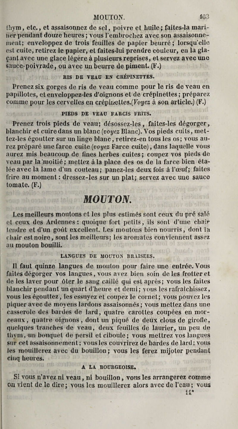 Ihym, etc., et assaisonnez de sel, poivre et huile; faites-la mari¬ ner pendant douze heures ; vous l’embrochez avec son assaisonne¬ ment; enveloppez de trois feuilles de papier beurré; lorsqu’elle est cuite, retirez le papier, et faites-lui prendre couleur, eu la gla¬ çant avec une glace légère à plusieurs reprises, et servez avec une sauce-poivrade, ou avec un beurre de piment. (F.) RIS DE VEAU EN CRÉPINETTES. Prenez six gorges de ris de veau comme pour le ris de veau en papillotes, etenveloppez-les d’oignons et de crépinettes; préparez comme pour les cervelles en crépii>eltes.(Foyc,z à son article.) (F.) PIEDS DE VEAU FARCIS FR1TS. Prenez trois pieds de veau; désossez-les, faites-les dégorger, blanchir et cuire dans un blanc (voyez Blanc). Vos pieds cuits, met- tez-les égoutter sur un linge blanc, retirez-en tous les os; vous au¬ rez préparé une farce cuite (voyez Farce cuite), dans laquelle vous aurez mis beaucoup de fines herbes cuites ; coupez vos pieds de veau par la moitié ; mettez à la place des os de la farce bien éta¬ lée avec la lame d’un couteau; panez-les deux fois à l’œuf; faites frire au moment : dressez-les sur un plat; servez avec une sauce tomate. (F.) MOUTON. Les meilleurs moutons et les plus estimés sont ceux du pré salé et ceux des Ardennes: quoique fort petits, ils sont d’une chair tendre et d’un goût excellent. Les moutons bien nourris, dont la chair est noire, sont les meilleurs; les aromates conviennent assez au mouton bouilli. LANGUES DE MOUTON BRAISEES. Il faut quinze langues de mouton pour faire une entrée. Vous faites dégorger vos langues, vous avez bien soin de les frotter et de les laver pour ôter le sang caillé qui est après; vous les faites blanchir pendant un quart d’heure et demi; vous les rafraîchissez, vous les égouttez, les essuyez et coupez le cornet; vous pouvez les piquer avec de moyens lardons assaisonnés ; vous mettez dans une casserole des bardes de lard, quatre carottes coupées en mor¬ ceaux, quatre oignons, dont un piqué de deux clous de girofle, quelques tranches de veau, deux feuilles de laurier, un peu de thym, un bouquet de persil et ciboule; vous mettrez vos langues sur cet assaisonnement; vous les couvrirez de bardes de lard; vous les mouillerez avec du bouillon; vous les ferez mijoter pendant cinq heures. A LA BOURGEOISE. Si vous n’avez ni veau, ni bouillon, vous les arrangerez comme on vient de le dire; vous les mouillerez alors avec de l’eau ; vous H*