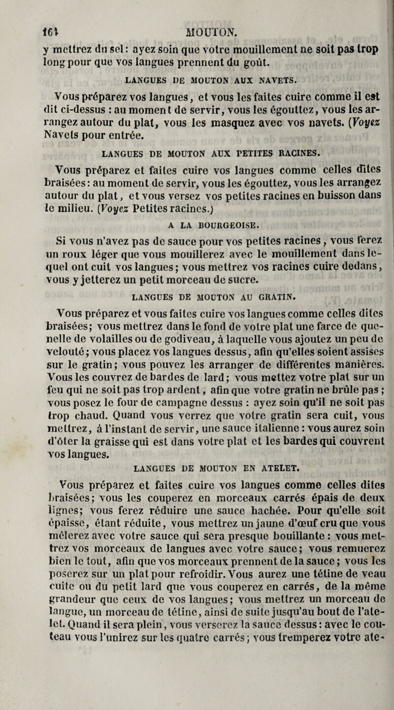 m MOUTON. y mettrez du sel : ayez soin que votre mouillement ne soit pas trop long pour que vos langues prennent du goût. LANGUES DE MOUTON AUX NAVETS. Vous préparez vos langues, et vous les faites cuire comme il est dit ci-dessus : au moment de servir, vous les égouttez, vous les ar¬ rangez autour du plat, vous les masquez avec vos navets. (Voyez Navets pour entrée. LANGUES DE MOUTON AUX PETITES RACINES. Vous préparez et faites cuire vos langues comme celles dites braisées : au moment de servir, vous les égouttez, vous les arrangez autour du plat, et vous versez vos petites racines en buisson dans le milieu. (Voyez Petites racines.) A LA BOURGEOISE. Si vous n’avez pas de sauce pour vos petites racines, vous ferez un roux léger que vous mouillerez avec le mouillement dans le¬ quel ont cuit vos langues ; vous mettrez vos racines cuire dedans, vous y jetterez un petit morceau de sucre. LANGUES DE MOUTON AU GRATIN. Vous préparez et vous faites cuire vos langues comme celles dites braisées; vous mettrez dans le fond de votre plat une farce de que¬ nelle de volailles ou de godiveau, à laquelle vous ajoutez un peu de velouté; vous placez vos langues dessus, afin qu’elles soient assises sur le gratin; vous pouvez les arranger de différentes manières. Vous les couvrez de bardes de lard ; vous mettez votre plat sur un feu qui ne soit pas trop ardent, afin que votre gratin ne brûle pas ; vous posez le four de campagne dessus : ayez soin qu’il ne soit pas trop chaud. Quand vous verrez que votre gratin sera cuit, vous mettrez, à l’instant de servir, une sauce italienne : vous aurez soin d’ôter la graisse qui est dans votre plat et les bardes qui couvrent vos langues. LANGUES DE MOUTON EN ATELET. Vous préparez et faites cuire vos langues comme celles dites braisées; vous les couperez en morceaux carrés épais de deux lignes; vous ferez réduire une sauce hachée. Pour qu’elle soit épaisse, étant réduite, vous mettrez un jaune d’œuf cru que vous mêlerez avec votre sauce qui sera presque bouillante : vous met¬ trez vos morceaux de langues avec votre sauce ; vous remuerez bien le tout, afin que vos morceaux prennent de la sauce ; vous les poserez sur un plat pour refroidir. Vous aurez une tétine de veau cuite ou du petit lard que vous couperez en carrés, de la même grandeur que ceux de vos langues; vous mettrez un morceau de langue, un morceau de tétine, ainsi de suite jusqu’au bout de l’ate- let. Quand il sera plein, vous verserez la sauce dessus : avec le cou¬ teau vous l’unirez sur les quatre carrés; vous tremperez votre ate-