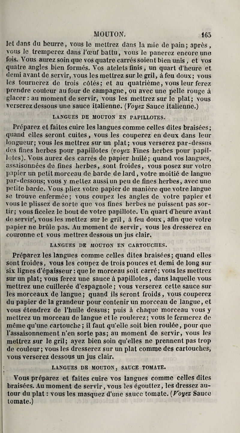 ict dans du beurre, vous le mettrez dans la mie de pain; après, vous le tremperez dans l’œuf battu, vous le panerez encore une fois. Vous aurez soin que vos quatre carrés soient bien unis , et vos quatre angles bien formés. Vos atelets finis, un quart d’heure et demi avant de servir, vous les mettrez sur le gril, à feu doux; vous les tournerez de trois côtés; et au quatrième, vous leur ferez prendre couleur au four de campagne, ou avec une pelle rouge à glacer : au moment de servir, vous les mettrez sur le plat; vous verserez dessous une sauce italienne. ( Voyez Sauce italienne.) LANGUES DE MOUTON EN PAPILLOTES. Préparez et faites cuire les langues comme celles dites braisées; quand elles seront cuites, vous les couperez en deux dans leur longueur; vous les mettrez sur un plat; vous verserez par-dessus des fines herbes pour papillotes [voyez Fines herbes pour papil¬ lotes). Vous aurez des carrés de papier huilé; quand vos langues, assaisonnées de fines herbes, sont froides, vous posez sur votre papier un petit morceau de barde de lard, votre moitié de langue par-dessous; vous y mettez aussi un peu de fines herbes, avec une petite barde. Vous pliez votre papier de manière que votre langue se trouve enfermée; vous coupez les angles de votre papier et vous le plissez de sorte que vos fines herbes ne puissent pas sor¬ tir; vous ficelez le bout de votre papillote. Un quart d’heure avant de servir*, vous les mettez sur le gril, à feu doux, afin que votre papier ne brûle pas. Au moment de servir, vous les dresserez en couronne et vous mettrez dessous un jus clair. LANGUES DE MOUTON EN CARTOUCHES. Préparez les langues comme celles dites braisées; quand elles sont froides, vous les coupez de trois pouces et demi de long sur six lignes d’épaisseur : que le morceau soit carré; vous les mettrez sur un plat; vous ferez une sauce à papillotes, dans laquelle vous mettrez une cuillerée d’espagnole; vous verserez cette sauce sur les morceaux de langue ; quand ils seront froids, vous couperez du papier de la grandeur pour contenir un morceau de langue, et vous étendrez de l’huile dessus; puis à chaque morceau vous y mettrez un morceau de langue et le roulerez; vous le fermerez de même qu’une cartouche ; il faut qu’elle soit bien roulée, pour que l’assaisonnement n’en sorte pas; au moment de servir, vous les mettrez sur le gril; ayez bien soin qu’elles ne prennent pas trop de couleur; vous les dresserez sur un plat comme des cartouches, vous verserez dessous un jus clair. ! : LANGUES DE MOUTON, SAUCE TOMATE, j \ Vous préparez et faites cuire vos langues comme celles dites braisées. Au moment de servir, vous les égouttez, les dressez au¬ tour du plat : vous les masquez d’une sauce tomate. [Voyez Sauce tomate.)
