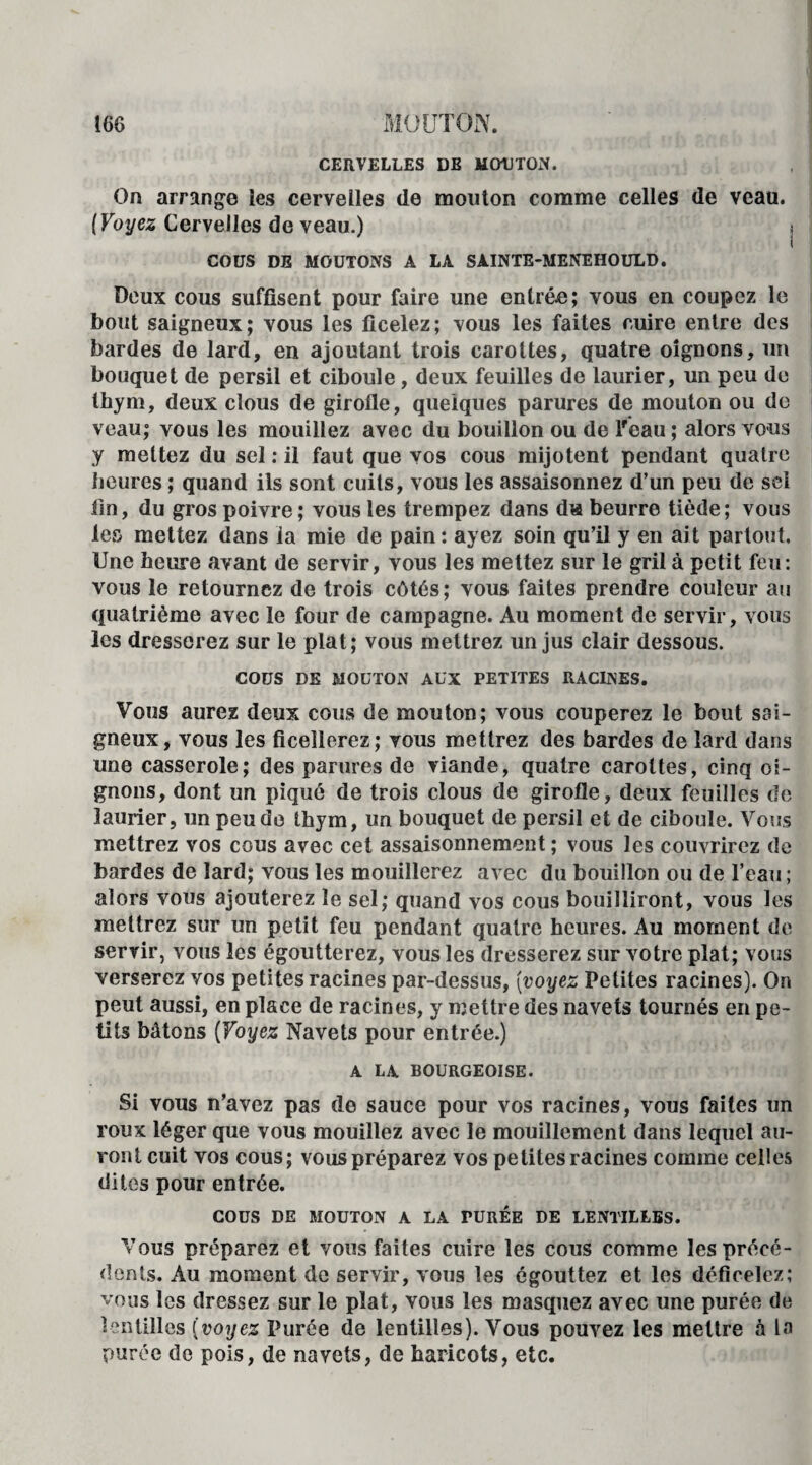 CERVELLES DE MOUTON. On arrange les cervelles de mouton comme celles de veau. {Voyez Cervelles de veau.) i I COUS DE MOUTONS A LA SAINTE-MENEHOULD. Deux cous suffisent pour faire une entrée; vous en coupez le bout saigneux ; vous les ficelez ; vous les faites cuire entre des bardes de lard, en ajoutant trois carottes, quatre oignons, un bouquet de persil et ciboule, deux feuilles de laurier, un peu de thym, deux clous de girolle, quelques parures de mouton ou de veau; vous les mouillez avec du bouillon ou de lfeau ; alors vous y mettez du sel : il faut que vos cous mijotent pendant quatre heures ; quand ils sont cuits, vous les assaisonnez d’un peu de sel lin, du gros poivre; vous les trempez dans du beurre tiède; vous les mettez dans ia mie de pain : ayez soin qu’il y en ait partout. Une heure avant de servir, vous les mettez sur le gril à petit feu: vous le retournez de trois côtés; vous faites prendre couleur au quatrième avec le four de campagne. Au moment de servir, vous les dresserez sur le plat; vous mettrez un jus clair dessous. COUS DE MOUTON AUX PETITES RACINES. Vous aurez deux cous de mouton; vous couperez le bout sai¬ gneux, vous les ficellerez; vous mettrez des bardes de lard dans une casserole; des parures de viande, quatre carottes, cinq oi¬ gnons, dont un piqué de trois clous de girofle, deux feuilles de laurier, un peu do thym, un bouquet de persil et de ciboule. Vous mettrez vos cous avec cet assaisonnement ; vous les couvrirez de bardes de lard; vous les mouillerez avec du bouillon ou de l’eau ; alors vous ajouterez le sel; quand vos cous bouilliront, vous les mettrez sur un petit feu pendant quatre heures. Au moment de servir, vous les égoutterez, vous les dresserez sur votre plat; vous verserez vos petites racines par-dessus, (voyez Petites racines). On peut aussi, en place de racines, y mettre des navets tournés en pe¬ tits bâtons (Voyez Navets pour entrée.) A LA BOURGEOISE. Si vous n’avez pas de sauce pour vos racines, vous faites un roux léger que vous mouillez avec le mouillement dans lequel au¬ ront cuit vos cous; vous préparez vos petites racines comme celles dites pour entrée. COUS DE MOUTON A LA TURÉE DE LENTILLES. Vous préparez et vous faites cuire les cous comme les précé¬ dents. Au moment de servir, vous les égouttez et les déficelez; vous les dressez sur le plat, vous les masquez avec une purée de lentilles (voyez Purée de lentilles). Vous pouvez les mettre à la purée de pois, de navets, de haricots, etc.