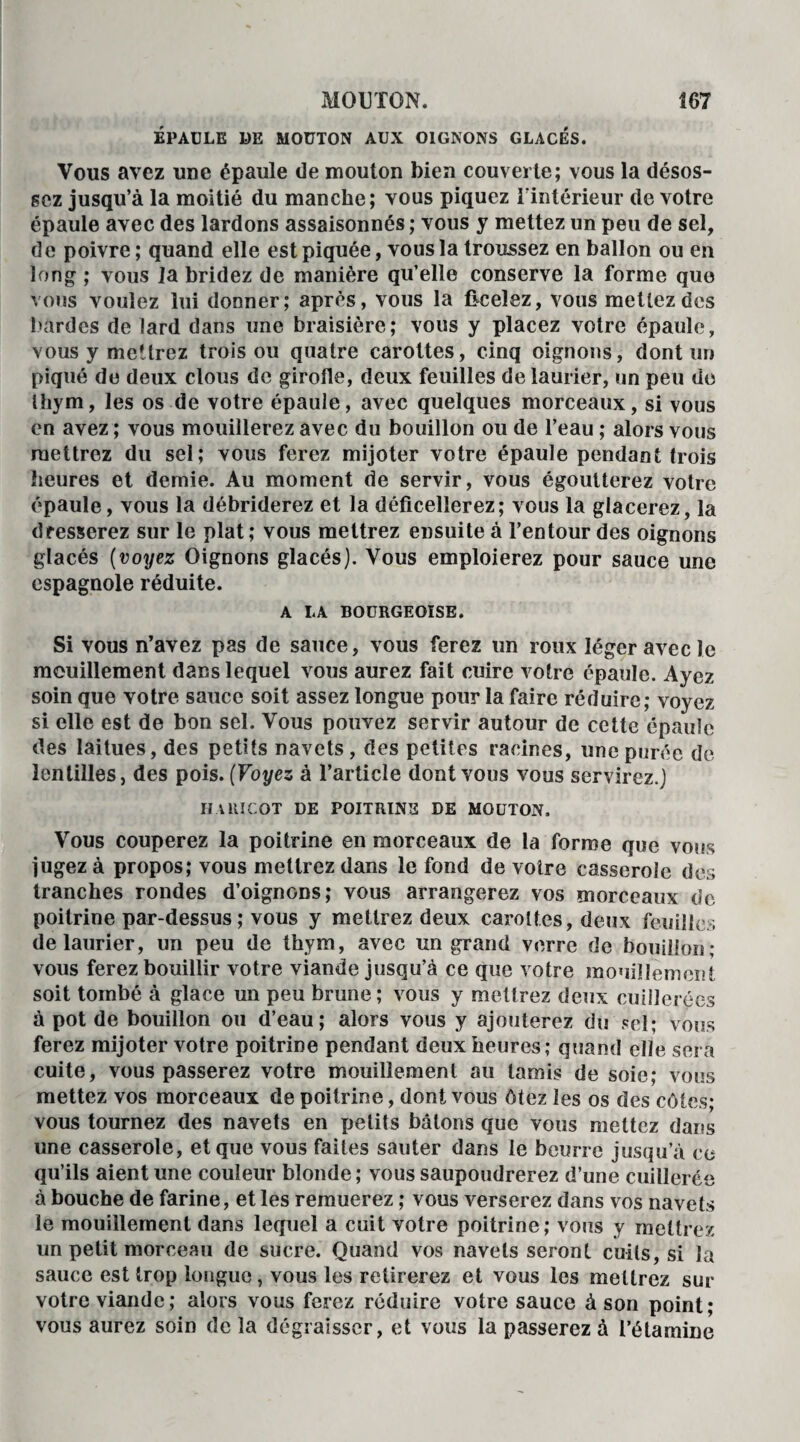 ÉPAULE DE MOUTON AUX OIGNONS GLACES. Vous avez une épaule de mouton bien couverte; vous la désos¬ sez jusqu’à la moitié du manche; vous piquez l’intérieur de votre épaule avec des lardons assaisonnés ; vous y mettez un peu de sel, de poivre ; quand elle est piquée, vous la troussez en ballon ou en long ; vous la bridez de manière qu’elle conserve la forme que vous voulez lui donner; après, vous la ficelez, vous mettez des bardes de lard dans une braisière; vous y placez votre épaule, vous y mettrez trois ou quatre carottes, cinq oignons, dont un piqué de deux clous de girofle, deux feuilles de laurier, un peu de thym, les os de votre épaule, avec quelques morceaux, si vous en avez ; vous mouillerez avec du bouillon ou de l’eau ; alors vous mettrez du sel; vous ferez mijoter votre épaule pendant trois heures et demie. Au moment de servir, vous égoutterez votre épaule, vous la débriderez et la déficellerez; vous la glacerez, la dresserez sur le plat; vous mettrez ensuite à l’entour des oignons glacés (voyez Oignons glacés). Vous emploierez pour sauce une espagnole réduite. A I.A BOURGEOISE. Si vous n’avez pas de sauce, vous ferez un roux léger avec le mcuillement dans lequel vous aurez fait cuire votre épaule. Ayez soin que votre sauce soit assez longue pour la faire réduire; voyez si elle est de bon sel. Vous pouvez servir autour de cette épaule des laitues, des petits navets, des petites racines, une purée de lentilles, des pois. (Voyez à l’article dont vous vous servirez.) HARICOT DE POITRINE DE MOUTON, Vous couperez la poitrine en morceaux de la forme que vous jugez à propos; vous mettrez dans le fond de votre casserole des tranches rondes d’oignons; vous arrangerez vos morceaux de poitrine par-dessus ; vous y mettrez deux carottes, deux feuilles de laurier, un peu de thym, avec un grand verre de bouillon; vous ferez bouillir votre viande jusqu’à ce que votre mouillement soit tombé à glace un peu brune; vous y mettrez deux cuillerées à pot de bouillon ou d’eau; alors vous y ajouterez du sel; vous ferez mijoter votre poitrine pendant deux heures; quand elle sera cuite, vous passerez votre mouillement au tamis de soie; vous mettez vos morceaux de poitrine, dont vous ôtez les os des côtes; vous tournez des navets en petits bâtons que vous mettez dans une casserole, et que vous faites sauter dans le beurre jusqu’à ce qu’ils aient une couleur blonde; vous saupoudrerez d’une cuillerée à bouche de farine, et les remuerez ; vous verserez dans vos navets le mouillement dans lequel a cuit votre poitrine; vous y mettrez un petit morceau de sucre. Quand vos navels seront cuits, si la sauce est trop longue, vous les retirerez et vous les mettrez sur votre viande ; alors vous ferez réduire votre sauce à son point; vous aurez soin de la dégraisser, et vous la passerez à l’étamine