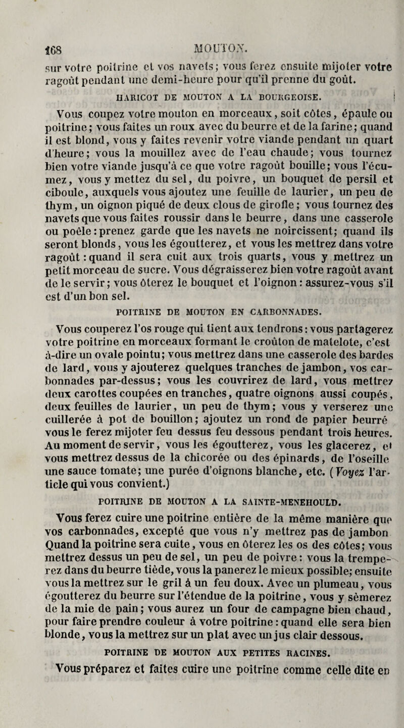 sur votre poitrine et vos navets; voiiâ ferez ensuite mijoter votre ragoût pendant une demi-heure pour qu’il prenne du goût. HARICOT DE MOUTON A LA BOURGEOISE. Vous coupez votre mouton en morceaux, soit côtes, épaule ou poitrine ; vous faites un roux avec du beurre et de la farine; quand il est blond, vous y faites revenir votre viande pendant un quart d’heure; vous la mouillez avec de l’eau chaude; vous tournez bien votre viande jusqu’à ce que votre ragoût bouille; vous l’écu- mez, vous y mettez du sel, du poivre, un bouquet de persil et ciboule, auxquels vous ajoutez une feuille de laurier, un peu de thym, un oignon piqué de deux clous de girofle ; vous tournez des navets que vous faites roussir dans le beurre, dans une casserole ou poêle:prenez garde que les navets ne noircissent; quand ils seront blonds, vous les égoutterez, et vous les mettrez dans votre ragoût : quand il sera cuit aux trois quarts, vous y mettrez un petit morceau de sucre. Vous dégraisserez bien votre ragoût avant de le servir; vous ôterez le bouquet et l’oignon : assurez-vous s’il est d’un bon sel. POITRINE DE MOUTON EN CARBONNADES. Vous couperez l’os rouge qui tient aux tendrons : vous partagerez votre poitrine en morceaux formant le croûton de matelote, c’est à-dire un ovale pointu; vous mettrez dans une casserole des bardes de lard, vous y ajouterez quelques tranches de jambon, vos car- bonnades par-dessus; vous les couvrirez de lard, vous mettrez deux carottes coupées en tranches, quatre oignons aussi coupés, deux feuilles de laurier, un peu de thym; vous y verserez une cuillerée à pot de bouillon; ajoutez un rond de papier beurré vous le ferez mijoter feu dessus feu dessous pendant trois heures. Au moment de servir, vous les égoutterez, vous les glacerez, e» vous mettrez dessus de la chicorée ou des épinards, de l’oseille une sauce tomate; une purée d’oignons blanche, etc. (Voyez l’ar- licle qui vous convient.) POITRINE DE MOUTON A LA SAINTE-MENEHOULD. Vous ferez cuire une poitrine entière de la même manière que vos carbonnades, excepté que vous n’y mettrez pas de jambon Quand la poitrine sera cuite, vous en ôterez les os des côtes; vous mettrez dessus un peu de sel, un peu de poivre : vous la trempe¬ rez dans du beurre tiède, vous la panerez le mieux possible; ensuite vous la mettrez sur le gril à un feu doux. Avec un plumeau, vous égoutterez du beurre sur l’étendue de la poitrine, vous y sèmerez de la mie de pain ; vous aurez un four de campagne bien chaud, pour faire prendre couleur à votre poitrine : quand elle sera bien blonde, vous la mettrez sur un plat avec im jus clair dessous. POITRINE DE MOUTON AUX PETITES RACINES. Vous préparez et faites cuire une poitrine comme celle dite en