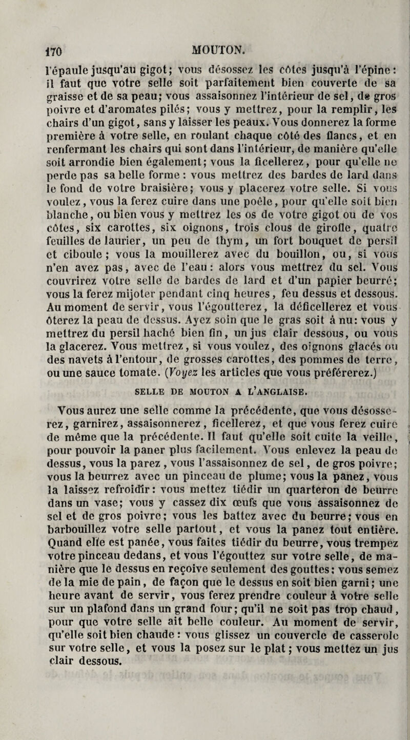 l'épaule jusqu’au gigot; vous désossez les cotes jusqu’à l’épine: il faut que votre selle soit parfaitement bien couverte de sa graisse et de sa peau; vous assaisonnez l’intérieur de sel, d« gros poivre et d’aromates pilés; vous y mettrez, pour la remplir, les chairs d’un gigot, sans y laisser les peaux. Vous donnerez la forme première à votre selle, en roulant chaque côté des flancs, et en renfermant les chairs qui sont dans l’intérieur, de manière qu’elle soit arrondie bien également; vous la ficellerez, pour qu’elle ne perde pas sa belle forme : vous mettrez des bardes de lard dans le fond de votre braisière; vous y placerez votre selle. Si vous voulez, vous la ferez cuire dans une poêle, pour qu’elle soit bien blanche, ou bien vous y mettrez les os de votre gigot ou de vos côtes, six carottes, six oignons, trois clous de girofle, quatre feuilles de laurier, un peu de thym, un fort bouquet de persil et ciboule; vous la mouillerez avec du bouillon, ou, si vous n’en avez pas, avec de l’eau : alors vous mettrez du sel. Vous couvrirez votre selle de bardes de lard et d’un papier beurré; vous la ferez mijoter pendant cinq heures, feu dessus et dessous. Au moment de servir, vous l’égoutterez, la déficellerez et vous ôterez la peau de dessus. Ayez soin que le gras soit à nu: vous y mettrez du persil haché bien fin, un jus clair dessous, ou vous la glacerez. Vous mettrez, si vous voulez, des oignons glacés ou des navets à l’entour, de grosses carottes, des pommes de terre, ou une sauce tomate. (Voyez les articles que vous préférerez.) SELLE DE MOUTON A L’ANGLAISE. Vous aurez une selle comme la précédente, que vous désosse¬ rez, garnirez, assaisonnerez, ficellerez, et que vous ferez cuire de même que la précédente. Il faut qu’elle soit cuite la veille, pour pouvoir la paner plus facilement. Vous enlevez la peau de dessus, vous la parez , vous l’assaisonnez de sel, de gros poivre; vous la beurrez avec un pinceau de plume; vous la panez, vous la laissez refroidir: vous mettez tiédir un quarteron de beurre dans un vase; vous y cassez dix œufs que vous assaisonnez de sel et de gros poivre; vous les battez avec du beurre; vous en barbouillez votre selle partout, et vous la panez tout entière. Quand elle est panée, vous faites tiédir du beurre, vous trempez votre pinceau dedans, et vous l’égouttez sur votre selle, de ma¬ nière que le dessus en reçoive seulement des gouttes: vous semez de la mie de pain, de façon que le dessus en soit bien garni ; une heure avant de servir, vous ferez prendre couleur à votre selle sur un plafond dans un grand four; qu’il ne soit pas trop chaud, pour que votre selle ait belle couleur. Au moment de servir, qu’elle soit bien chaude : vous glissez un couvercle de casserole sur votre selle, et vous la posez sur le plat ; vous mettez un jus clair dessous.