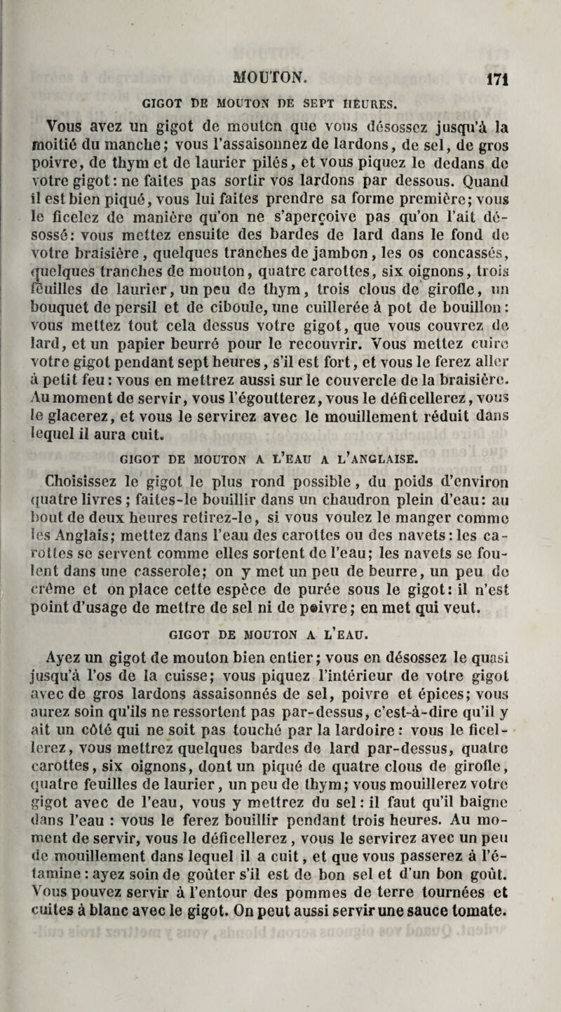 GIGOT DE MOUTON DE SEPT HEURES. Vous avez un gigot de mouton que vous désossez jusqu’à la moitié du manche; vous l’assaisonnez de lardons, de sel, de gros poivre, de thym et de laurier pilés, et vous piquez le dedans de votre gigot: ne faites pas sortir vos lardons par dessous. Quand il est bien pique, vous lui faites prendre sa forme première; vous le ficelez de manière qu’on ne s’aperçoive pas qu’on l’ait dé¬ sossé: vous mettez ensuite des bardes de lard dans le fond de votre braisière, quelques tranches de jambon, les os concassés, quelques tranches de mouton, quatre carottes, six oignons, trois feuilles de laurier, un peu de thym, trois clous de girofle, un bouquet de persil et de ciboule, une cuillerée à pot de bouillon : vous mettez tout cela dessus votre gigot, que vous couvrez de lard, et un papier beurré pour le recouvrir. Vous mettez cuire votre gigot pendant sept heures, s’il est fort, et vous le ferez aller à petit feu : vous en mettrez aussi sur le couvercle de la braisière. Au moment de servir, vous l’égoutterez, vous le déficellerez, vous le glacerez, et vous le servirez avec le mouillement réduit dans lequel il aura cuit. GIGOT DE MOUTON A L’EAU A ^ANGLAISE. Choisissez le gigot le plus rond possible, du poids d’environ quatre livres ; faites-le bouillir dans un chaudron plein d’eau: au bout de deux heures retirez-le, si vous voulez le manger comme les Anglais; mettez dans l’eau des carottes ou des navets : les ca¬ rottes se servent comme elles sortent de l’eau; les navets se fou¬ lent dans une casserole: on y met un peu de beurre, un peu de crème et on place cette espèce de purée sous le gigot: il n’est point d’usage de mettre de sel ni de p@ivre; en met qui veut. GIGOT DE MOUTON A L’EAU. Ayez un gigot de mouton bien entier; vous en désossez le quasi jusqu’à l’os de la cuisse; vous piquez l’intérieur de votre gigot avec de gros lardons assaisonnés de sel, poivre et épices; vous aurez soin qu’ils ne ressortent pas par-dessus, c’est-à-dire qu’il y ait un côté qui ne soit pas touché par la lardoire : vous le ficel¬ lerez, vous mettrez quelques bardes de lard par-dessus, quatre carottes, six oignons, dont un piqué de quatre clous de girofle, quatre feuilles de laurier, un peu de thym; vous mouillerez votre gigot avec de l’eau, vous y mettrez du sel: il faut qu’il baigne dans l’eau : vous le ferez bouillir pendant trois heures. Au mo¬ ment de servir, vous le déficellerez, vous le servirez avec un peu de mouillement dans lequel il a cuit, et que vous passerez à l’é¬ tamine : ayez soin de goûter s’il est de bon sel et d’un bon goût. Vous pouvez servir à l’entour des pommes de terre tournées et cuites à blanc avec le gigot. On peut aussi servir une sauce tomate.