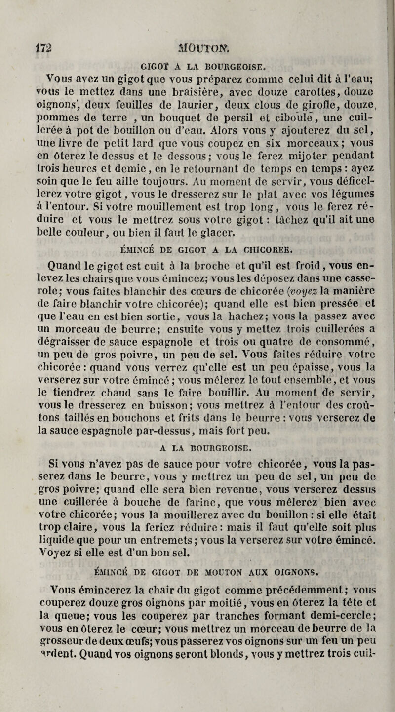 GIGOT A LA BOURGEOISE. Vous avez un gigot que vous préparez comme celui dit à l’eau; vous le mettez dans une braisière, avec douze carottes, douze oignons’, deux feuilles de laurier, deux clous de girofle, douze, pommes de terre , un bouquet de persil et ciboule, une cuil¬ lerée à pot de bouillon ou d’eau. Alors vous y ajouterez du sel, une livre de petit lard que vous coupez en six morceaux ; vous en ôterez le dessus et le dessous; vous le ferez mijoter pendant trois heures et demie, en le retournant de temps en temps : ayez soin que le feu aille toujours. Au moment de servir, vous déficel¬ lerez votre gigot, vous le dresserez sur le plat avec vos légumes à l’entour. Si votre mouillement est trop long, vous le ferez ré¬ duire et vous le mettrez sous votre gigot : tachez qu’il ait une belle couleur, ou bien il faut le glacer. ÉMINCÉ DE GIGOT A LA CHICOREE. Quand le gigot est cuit à la broche et qu’il est froid, vous en¬ levez les chairs que vous émincez; vous les déposez dans une casse¬ role; vous faites blanchir des cœurs de chicorée (voyez la manière de faire blanchir votre chicorée); quand elle est bien pressée et que l’eau en est bien sortie, vous la hachez; vous la passez avec un morceau de beurre; ensuite vous y mettez trois cuillerées a dégraisser de sauce espagnole et trois ou quatre de consommé, un peu de gros poivre, un peu de sel. Vous faites réduire votre chicorée: quand vous verrez qu’elle est un peu épaisse, vous la verserez sur votre émincé ; vous mêlerez le tout ensemble, et vous le tiendrez chaud sans le faire bouillir. Au moment de servir, vous le dresserez en buisson; vous mettrez à l’entour des croû¬ tons taillés en bouchons et frits dans le beurre : vous verserez de la sauce espagnole par-dessus, mais fort peu. A LA BOURGEOISE. Si vous n’avez pas de sauce pour votre chicorée, vous la pas¬ serez dans le beurre, vous y mettrez un peu de sel, un peu de gros poivre; quand elle sera bien revenue, vous verserez dessus une cuillerée à bouche de farine, que vous mêlerez bien avec votre chicorée; vous la mouillerez avec du bouillon : si elle était trop claire, vous la feriez réduire : mais il faut qu’elle soit plus liquide que pour un entremets ; vous la verserez sur votre émincé. Voyez si elle est d’un bon sel. ÉMINCÉ DE GIGOT DE MOUTON AUX OIGNONS. Vous émincerez la chair du gigot comme précédemment; vous couperez douze gros oignons par moitié, vous en ôterez la tête et la queue; vous les couperez par tranches formant demi-cercle; vous en ôterez le cœur; vous mettrez un morceau de beurre de la grosseur de deux œufs; vous passerez vos oignons sur un feu un peu ardent. Quand vos oignons seront blonds, vous y mettrez trois cuil-