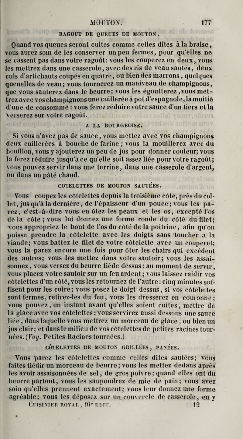 RAGOUT DE QUEUES DE MOUTON. Quand vos queues seront cuites comme celles dites à la braise, vous aurez soin de les conserver un peu fermes, pour quelles ne se cassent pas dans votre ragoût: vous les couperez en deux, vous les mettrez dans une casserole, avec des ris de veau sautés, deux culs d’artichauts coupés en quatre, ou bien des marrons, quelques quenelles de veau; vous tournerez un maniveau de champignons, que vous sauterez dans le beurre; vous les égoutterez ,vous met¬ trez avec vos champignons une cuillerée à pot d’espagnole, la moitié d’une de consommé : vous ferez réduire votre sauce d’un tiers et la verserez sur votre ragoût. A LA BOURGEOISE. * Si vous n’avez pas de sauce, vous mettez avec vos champignons deux cuillerées à bouche de farine ; vous la mouillerez avec du bouillon, vous y ajouterez un peu de jus pour donner couleur; vous la ferez réduire jusqu’à ce quelle soit assez liée pour votre ragoût; vous pouvez servir dans une terrine, dans une casserole d’argent, ou dans un pâté chaud. COTELETTES DE MOUTON SAUTEES. Vous coupez les côtelettes depuis la troisième côte, près du col¬ let, jus qu’à la dernière, de l’épaisseur d’un pouce; vous les pa¬ rez, c’est-à-dire vous en ôtez les peaux et les os, excepté l’os delà côte ; vous lui donnez une forme ronde du côté du filet; vous appropriez le bout de l’os du côté de la poitrine, afin qu'on puisse prendre la côtelette avec les doigts sans toucher a la viande; vous battez le filet de votre côtelette avec un couperet; vous la parez encore une fois pour ôter les chairs qui excèdent des autres; vous les mettez dans votre sautoir; vous les assai¬ sonnez , vous versez du beurre tiède dessus : au moment de servir, vous placez votre sautoir sur un feu ardent ; vous laissez raidir vos côtelettes d’un côté, vous les retournez de l’autre: cinq minutes suf¬ fisent pour les cuire; vous posez le doigt dessus, si vos côtelettes sont fermes, retirez-les du feu, vous les dresserez en couronne; vous pouvez, un instant avant qu’elles soient cuites, mettre de la glace avec vos côtelettes ; vous servirez aussi dessous une sauce liée, dans laquelle vous mettrez un morceau de glace, ou bien un jus clair; et dans le milieu de vos côtelettes de petites racines tour¬ nées. (Foy. Petites Racines tournées.) CÔTELETTES DE MOUTON GRILLÉES , PANÉES. Vous parez les côtelettes comme celles dites sautées; vous faites tiédir un morceau de beurre; vous les mettez dedans après les avoir assaisonnées de sel, de gros poivre ; quand elles ont du beurre partout, vous les saupoudrez de mie de pain; vous avez soin qu’elles prennent exactement; vous leur donnez une forme agréable; vous les déposez sur un couvercle de casserole, en y Cuisinier royal , I0p uni r. 12