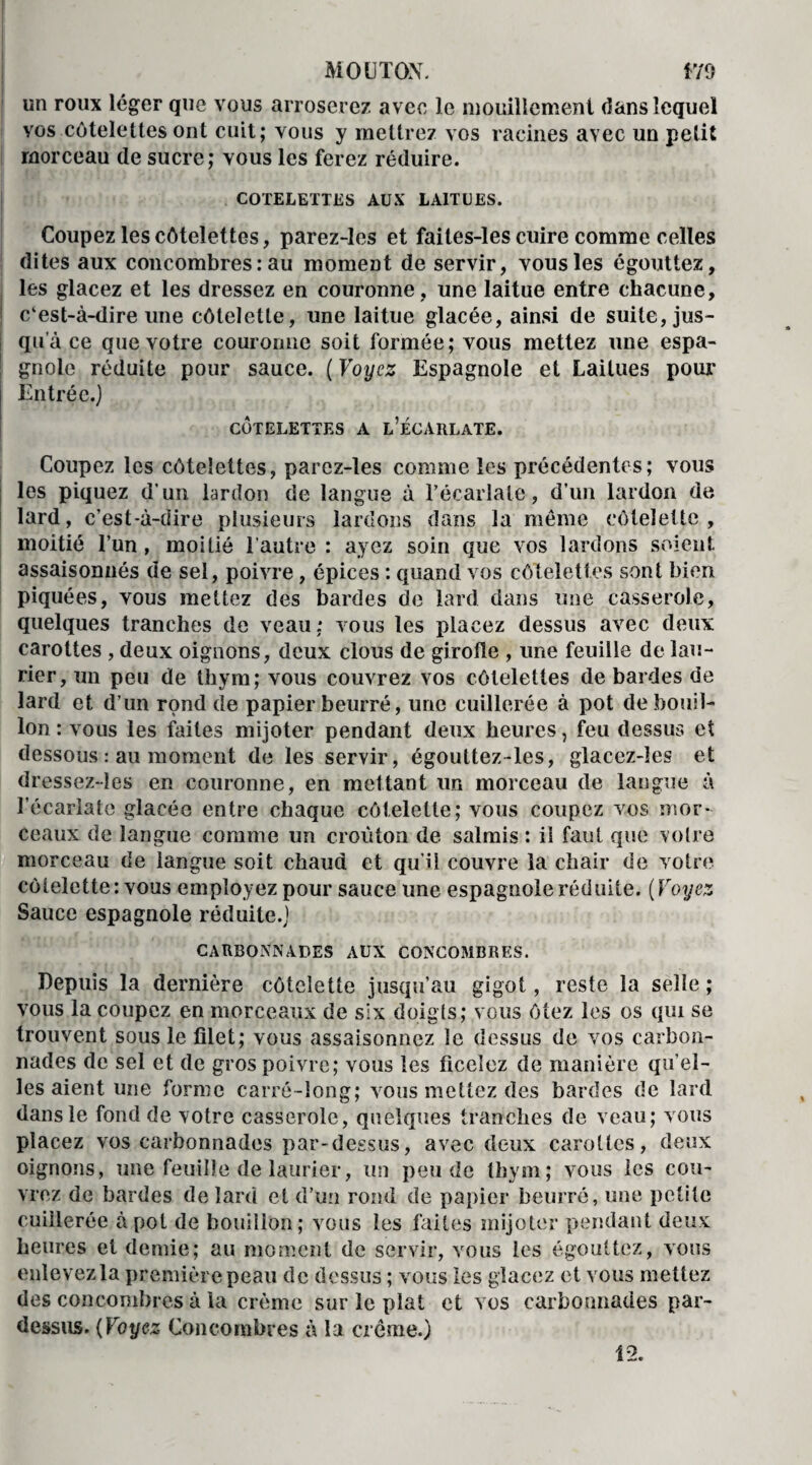 un roux léger que vous arroserez avec le mouillement dans lequel vos côtelettes ont cuit; vous y mettrez vos racines avec un petit morceau de sucre; vous les ferez réduire. COTELETTES AUX LAITUES. Coupez les côtelettes, parez-les et faites-les cuire comme celles dites aux concombres : au moment de servir, vous les égouttez, les glacez et les dressez en couronne , une laitue entre chacune, c‘est-à-dire une côtelette, une laitue glacée, ainsi de suite, jus¬ qu’à ce que votre couronne soit formée; vous mettez une espa¬ gnole réduite pour sauce. ( Voyez Espagnole et Laitues pour Entrée.) CÔTELETTES A L’ÉCARLATE. Coupez les côtelettes, parez-les comme les précédentes; vous les piquez d’un lardon de langue à l’écarlate, d’un lardon de lard, c’est-à-dire plusieurs lardons dans la même côtelette, moitié l’un , moitié l'autre : ayez soin que vos lardons soient assaisonnés de sel, poivre, épices : quand vos côtelettes sont bien piquées, vous mettez des bardes de lard dans une casserole, quelques tranches de veau; vous les placez dessus avec deux carottes , deux oignons, deux clous de girofle , une feuille de lau¬ rier, un peu de thym; vous couvrez vos côtelettes de bardes de lard et d’un rond de papier beurré, une cuillerée à pot de bouil¬ lon : vous les faites mijoter pendant deux heures, feu dessus et dessous : au moment de les servir, égouttez-les, glacez-ïes et dressez-les en couronne, en mettant un morceau de langue à l’écarlate glacée entre chaque côtelette; vous coupez vos mor¬ ceaux de langue comme un croûton de salmis : il faut que votre morceau de langue soit chaud et qu’il couvre la chair de votre côtelette: vous employez pour sauce une espagnole réduite. (Voyez Sauce espagnole réduite.) CARBONNADES AUX CONCOMBRES. Depuis la dernière côtelette jusqu’au gigot, reste la selle; vous la coupez en morceaux de six doigts; vous ôtez les os qui se trouvent sous le filet; vous assaisonnez le dessus de vos carbon- nades de sel et de gros poivre; vous les ficelez de manière qu’el¬ les aient une forme carré-long; vous mettez des bardes de lard dans le fond de votre casserole, quelques tranches de veau; vous placez vos carbonnades par-dessus, avec deux carottes, deux oignons, une feuille de laurier, un peu de thym; vous les cou¬ vrez de bardes de lard et d’un rond de papier beurré, une petite cuillerée à pot de bouillon; vous les faites mijoter pendant deux heures et demie; au moment de servir, vous les égouttez, vous enlevez la première peau de dessus ; vous les glacez et vous mettez des concombres à la crème sur le plat et vos carbonnades par¬ dessus. ( Voyez Concombres à la crème.) 12.