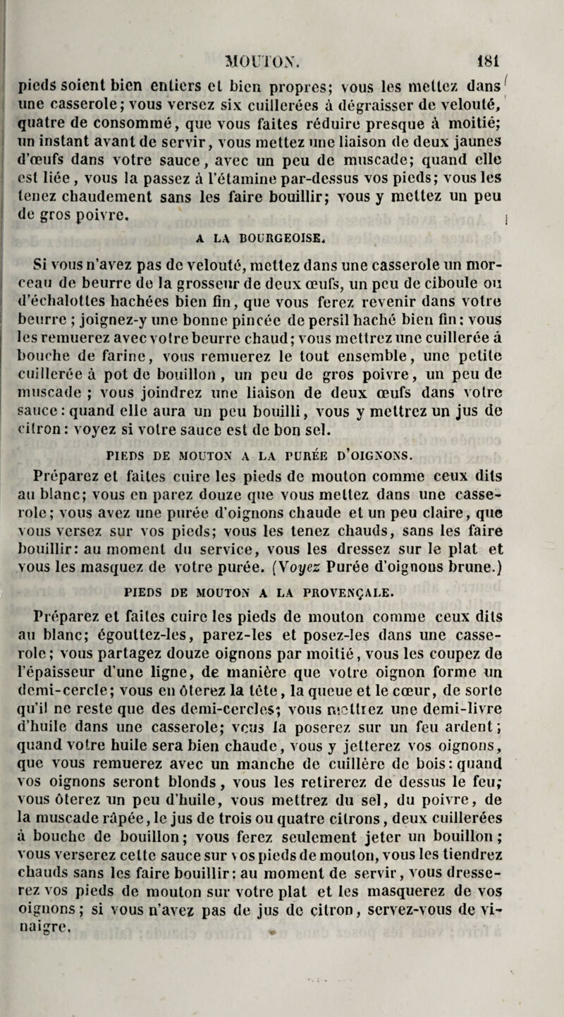 pieds soient bien entiers cl bien propres; vous les mettez dans' une casserole; vous versez six cuillerées à dégraisser de velouté, quatre de consommé, que vous faites réduire presque à moitié; un instant avant de servir, vous mettez une liaison de deux jaunes d’œufs dans votre sauce, avec un peu de muscade; quand elle est liée, vous la passez à l’étamine par-dessus vos pieds; vous les tenez chaudement sans les faire bouillir; vous y mettez un peu de gros poivre. « A LA BOURGEOISE. Si vous n’avez pas de velouté, mettez dans une casserole un mor¬ ceau de beurre de la grosseur de deux œufs, un peu de ciboule ou i d’échalottes hachées bien fin, que vous ferez revenir dans votre beurre ; joignez-y une bonne pincée de persil haché bien fin : vous les remuerez avec votre beurre chaud; vous mettrez une cuillerée à bouche de farine, vous remuerez le tout ensemble, une petite cuillerée à pot de bouillon, un peu de gros poivre, un peu de muscade ; vous joindrez une liaison de deux œufs dans votre sauce : quand elle aura un peu bouilli, vous y mettrez un jus de citron : voyez si votre sauce est de bon sel. PIEDS DE MOUTON A LA PUREE D’OIGNONS. Préparez et faites cuire les pieds de mouton comme ceux dits au blanc; vous en parez douze que vous mettez dans une casse¬ role; vous avez une purée d’oignons chaude et un peu claire, que vous versez sur vos pieds; vous les tenez chauds, sans les faire bouillir: au moment du service, vous les dressez sur le plat et vous les masquez de votre purée. (Voyez Purée d’oignous brune.) PIEDS DE MOUTON A LA PROVENÇALE. Préparez et faites cuire les pieds de mouton comme ceux dits au blanc; égouttez-les, parez-les et posez-les dans une casse¬ role ; vous partagez douze oignons par moitié, vous les coupez de l’épaisseur d’une ligne, de manière que votre oignon forme un demi-cercle; vous en ôterez la tète, la queue et le cœur, de sorte qu’il ne reste que des demi-cercles; vous mettrez une demi-livre d’huile dans une casserole; vous la poserez sur un feu ardent; quand votre huile sera bien chaude, vous y jetterez vos oignons, que vous remuerez avec un manche de cuillère de bois: quand vos oignons seront blonds, vous les retirerez de dessus le feu; vous ôterez un peu d’huile, vous mettrez du sel, du poivre, de la muscade râpée, le jus de trois ou quatre citrons, deux cuillerées à bouche de bouillon ; vous ferez seulement jeter un bouillon ; vous verserez celte sauce sur vos pieds de mouton, vous les tiendrez chauds sans les faire bouillir: au moment de servir, vous dresse¬ rez vos pieds de mouton sur votre plat et les masquerez de vos oignons; si vous n’avez pas de jus de citron, servez-vous de vi¬ naigre.