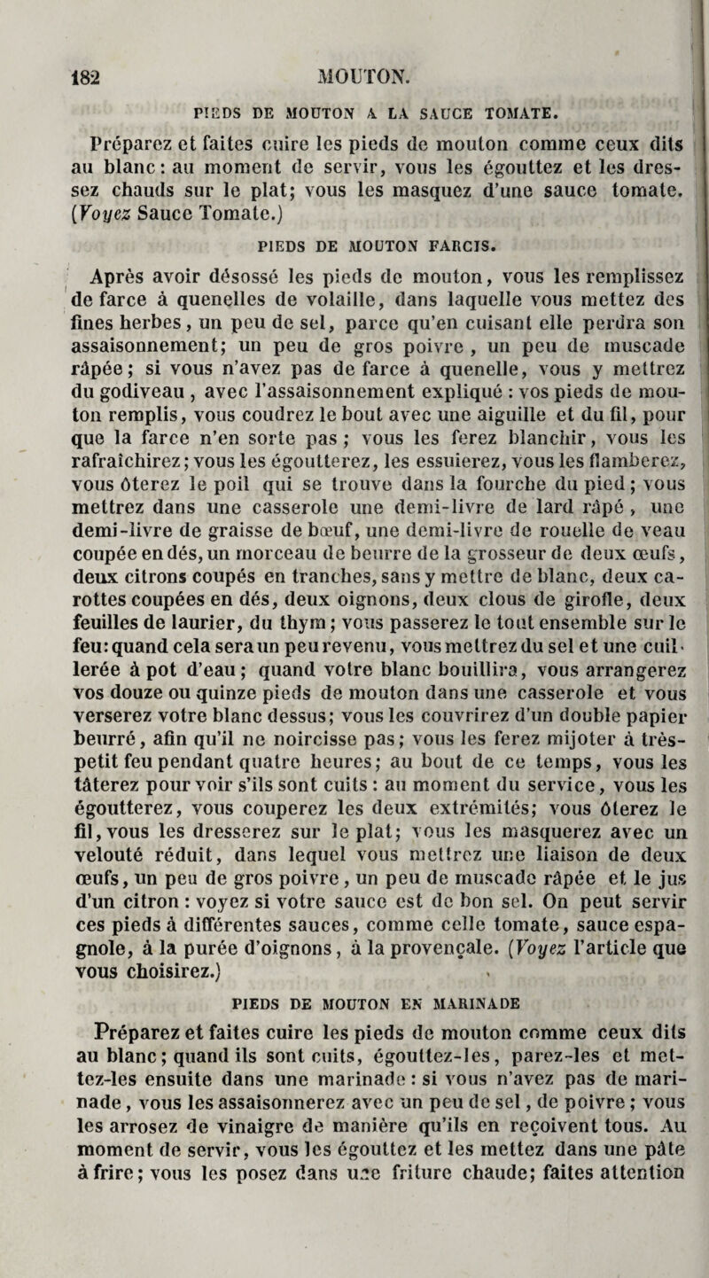 PIEDS DE MOUTON 4 LA SAUCE TOMATE. Préparez et faites cuire les pieds de mouton comme ceux dits au blanc: au moment de servir, vous les égouttez et les dres¬ sez chauds sur le plat; vous les masquez d’une sauce tomate. (Voyez Sauce Tomate.) PIEDS DE MOUTON FARCIS. Après avoir désossé les pieds de mouton, vous les remplissez de farce à quenelles de volaille, dans laquelle vous mettez des fines herbes, un peu de sel, parce qu’en cuisant elle perdra son assaisonnement; un peu de gros poivre , un peu de muscade râpée; si vous n’avez pas de farce à quenelle, vous y mettrez du godiveau , avec l’assaisonnement expliqué : vos pieds de mou¬ ton remplis, vous coudrez le bout avec une aiguille et du fil, pour que la farce n’en sorte pas ; vous les ferez blanchir, vous les rafraîchirez ; vous les égoutterez, les essuierez, vous les flamberez, vous ôterez le poil qui se trouve dans la fourche du pied ; vous mettrez dans une casserole une demi-livre de lard râpé , une demi-livre de graisse de bœuf, une demi-livre de rouelle de veau coupée en dés, un morceau de beurre de la grosseur de deux œufs, deux citrons coupés en tranches, sans y mettre de blanc, deux ca¬ rottes coupées en dés, deux oignons, deux clous de girofle, deux feuilles de laurier, du thym ; vous passerez le tout ensemble sur le feu: quand cela sera un peu revenu, vous mettrez du sel et une cuil¬ lerée à pot d’eau; quand votre blanc bouillira, vous arrangerez vos douze ou quinze pieds de mouton dans une casserole et vous verserez votre blanc dessus; vous les couvrirez d’un double papier beurré, afin qu’il ne noircisse pas; vous les ferez mijoter à très- petit feu pendant quatre heures; au bout de ce temps, vous les tâterez pour voir s’ils sont cuits : au moment du service, vous les égoutterez, vous couperez les deux extrémités; vous ôterez le fil, vous les dresserez sur le plat; vous les masquerez avec un velouté réduit, dans lequel vous mettrez une liaison de deux œufs, un peu de gros poivre, un peu de muscade râpée et le jus d’un citron : voyez si votre sauce est de bon sel. On peut servir ces pieds à différentes sauces, comme celle tomate, sauce espa¬ gnole, à la purée d’oignons, à la provençale. (Voyez l’article que vous choisirez.) PIEDS DE MOUTON EN MARINADE Préparez et faites cuire les pieds de mouton comme ceux dits au blanc ; quand ils sont cuits, égouttez-Ies, parez-les et met- tez-les ensuite dans une marinade : si vous n’avez pas de mari¬ nade , vous les assaisonnerez avec un peu de sel, de poivre ; vous les arrosez de vinaigre de manière qu’ils en reçoivent tous. Au moment de servir, vous les égouttez et les mettez dans une pâte à frire; vous les posez dans u.'îe friture chaude; faites attention