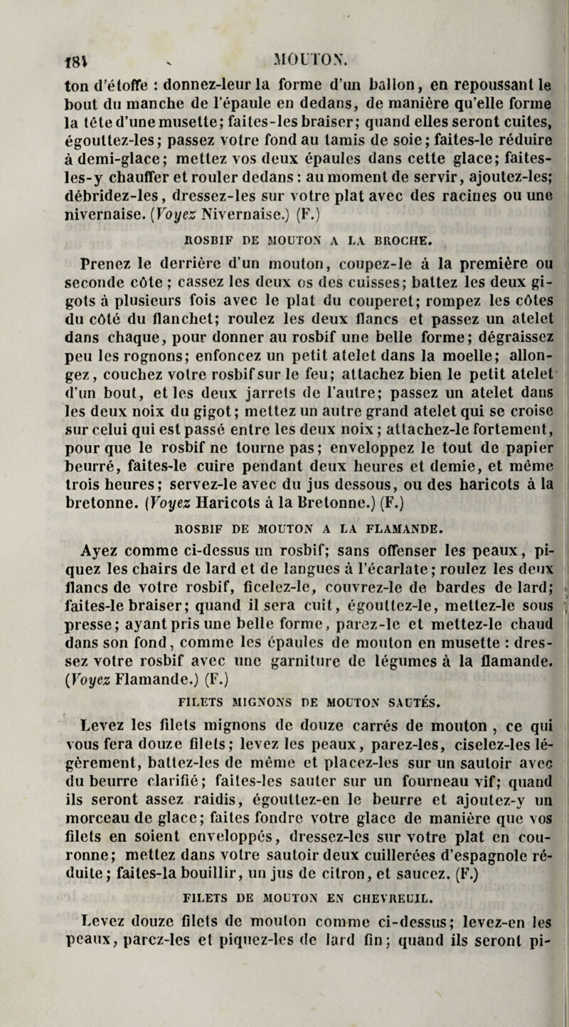 18V . MOUTON. ton d’étoffe : donnez-leur la forme d’un ballon, en repoussant le bout du manche de l’épaule en dedans, de manière qu’elle forme la tète d’une musette; faites-les braiser; quand elles seront cuites, égouttez-les; passez votre fond au tamis de soie; faites-le réduire à demi-glace; mettez vos deux épaules dans cette glace; faites- les-y chauffer et rouler dedans : au moment de servir, ajoutez-les; débridez-les, dressez-les sur votre plat avec des racines ou une nivernaise. (Voyez Nivernaise.) (F.) ROSBIF DE MOUTON A LA BROCHE. Prenez le derrière d’un mouton, coupez-le à la première ou seconde côte ; cassez les deux os des cuisses; battez les deux gi¬ gots à plusieurs fois avec le plat du couperet; rompez les côtes du côté du flanchet; roulez les deux flancs et passez un atelet dans chaque, pour donner au rosbif une belle forme; dégraissez peu les rognons; enfoncez un petit atelet dans la moelle; allon¬ gez, couchez voire rosbif sur le feu; attachez bien le petit atelet d’un bout, et les deux jarrets de l’autre; passez un atelet dans les deux noix du gigot; mettez un autre grand atelet qui se croise sur celui qui est passé entre les deux noix ; atlachez-le fortement, pour que le rosbif ne tourne pas ; enveloppez le tout de papier beurré, faites-le cuire pendant deux heures et demie, et même trois heures; servez-le avec du jus dessous, ou des haricots à la bretonne. (Voyez Haricots à la Bretonne.) (F.) ROSBIF DE MOUTON A LA FLAMANDE. Ayez comme ci-dessus un rosbif; sans offenser les peaux, pi¬ quez les chairs de lard et de langues à l’écarlate ; roulez les deux flancs de votre rosbif, ficelez-le, couvrez-le de bardes de lard; faites-le braiser; quand il sera cuit, égoullez-le, mettez-le sous presse; ayant pris une belle forme, parez-le et mettez-le chaud dans son fond, comme les épaules de mouton en musette : dres¬ sez votre rosbif avec une garniture de légumes à la flamande. (Voyez Flamande.) (F.) FILETS MIGNONS DE MOUTON SAUTÉS. ! Levez les filets mignons de douze carrés de mouton , ce qui vous fera douze filets; levez les peaux, parez-les, ciselez-1 es lé¬ gèrement, battez-les de même et placez-les sur un sautoir avec du beurre clarifié; faites-les sauter sur un fourneau vif; quand ils seront assez raidis, égouttez-en le beurre et ajoutez-y un morceau de glace; faites fondre votre glace de manière que vos filets en soient enveloppés, dressez-les sur votre plat en cou¬ ronne; mettez dans votre sautoir deux cuillerées d’espagnole ré¬ duite ; faites-la bouillir, un jus de citron, et saucez. (F.) FILETS DE MOUTON EN CHEVREUIL. Levez douze filets de mouton comme ci-dessus; levez-en les peaux, parcz-les et piquez-les de lard fin; quand ils seront pi-