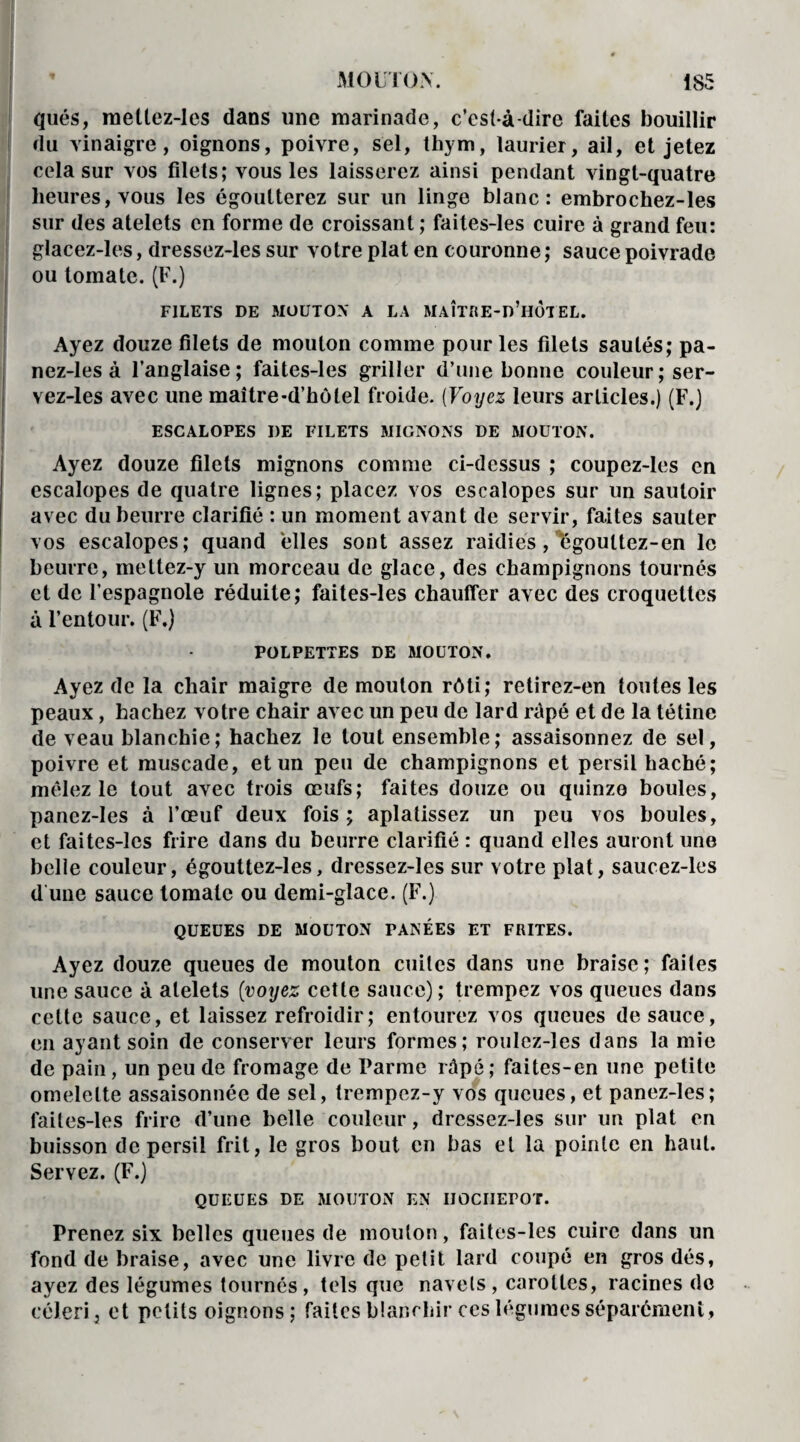 qués, mellez-les dans une marinade, c’est-à-dire faites bouillir du vinaigre, oignons, poivre, sel, thym, laurier, ail, et jetez cela sur vos filets; vous les laisserez ainsi pendant vingt-quatre heures, vous les égoutterez sur un linge blanc: embrochez-les sur des atelets en forme de croissant ; faites-les cuire à grand feu: glacez-les, dressez-les sur votre plat en couronne ; sauce poivrade ou tomate. (F.) FILETS DE MOUTON A LA MAÎTRE-d’hÔTEL. Ayez douze filets de mouton comme pour les filets sautés; pa- nez-les à l’anglaise; faites-les griller d’une bonne couleur ; ser- vez-les avec une maître-d’hôlel froide. (Voyez leurs articles.) (F.) ESCALOPES I)E FILETS MIGNONS DE MOUTON. Ayez douze filets mignons comme ci-dessus ; coupez-les en escalopes de quatre lignes; placez vos escalopes sur un sautoir avec du beurre clarifié : un moment avant de servir, faites sauter vos escalopes; quand elles sont assez raidies, égouttez-en le beurre, mettez-y un morceau de glace, des champignons tournés et de l’espagnole réduite; faites-les chauffer avec des croquettes à l’entour. (F.) POLPETTES DE MOUTON. Ayez de la chair maigre de mouton rôti; retirez-en toutes les peaux, hachez votre chair avec un peu de lard râpé et de la tétine de veau blanchie; hachez le tout ensemble; assaisonnez de sel, poivre et muscade, et un peu de champignons et persil haché; mêlez le tout avec trois œufs; faites douze ou quinze boules, panez-Ies à l’œuf deux fois; aplatissez un peu vos boules, et faites-les frire dans du beurre clarifié : quand elles auront une belle couleur, égouttez-les, dressez-les sur votre plat, saucez-les d une sauce tomate ou demi-glace. (F.) QUEUES DE MOUTON PANÉES ET FRITES. Ayez douze queues de mouton cuites dans une braise; faites une sauce à atelets (voyez cette sauce); trempez vos queues dans cette sauce, et laissez refroidir; entourez vos queues de sauce, en ayant soin de conserver leurs formes; roulez-les dans la mie de pain, un peu de fromage de Parme râpé; faites-en une petite omelette assaisonnée de sel, trempez-y vos queues, et panez-les; faites-les frire d’une belle couleur, dressez-les sur un plat en buisson de persil frit, le gros bout en bas et la pointe en haut. Servez. (F.) QUEUES DE MOUTON EN HOCHEPOT. Prenez six belles queues de mouton, faites-les cuire dans un fond de braise, avec une livre de petit lard coupé en gros dés, ayez des légumes tournés, tels que navels, carottes, racines de céleri, et petits oignons; faites blanchir ces légumes séparément,