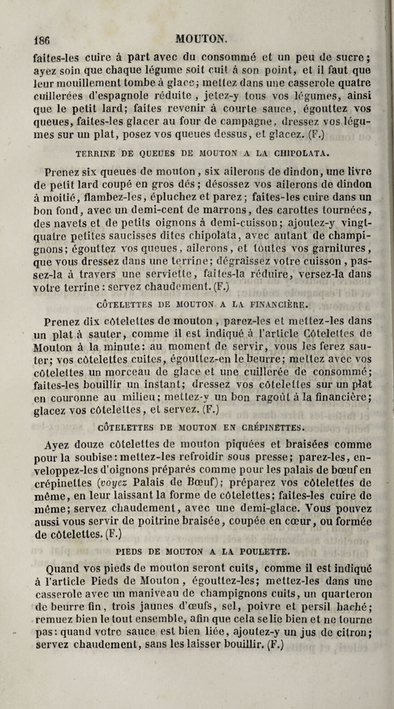 faites-les cuire à part avec du consommé et un peu de sucre ; ayez soin que chaque légume soit cuit à son point, et il faut que leur mouillement tombe à glace; mettez dans une casserole quatre cuillerées d’espagnole réduite , jetez-y tous vos légumes, ainsi que le petit lard; faites revenir à courte sauce, égouttez vos queues, faites-les glacer au four de campagne, dressez vos légu¬ mes sur un plat, posez vos queues dessus, et glacez. (F.) TERRINE DE QUEUES DE MOUTON A LA CHIPOLATA. Prenez six queues de mouton, six ailerons de dindon, une livre de petit lard coupé en gros dés ; désossez vos ailerons de dindon à moitié, flambez-les, épluchez et parez ; faites-les cuire dans un bon fond, avec un demi-cent de marrons, des carottes tournées, des navets et de petits oignons à demi-cuisson ; ajoutez-y vingt- quatre petites saucisses dites chipolata, avec autant de champi¬ gnons; égouttez vos queues, ailerons, et toutes vos garnitures, que vous dressez dans une terrine; dégraissez votre cuisson , pas- sez-Ia à travers une serviette, failes-la réduire, versez-la dans votre terrine : servez chaudement. (F.) CÔTELETTES DE MOUTON A LA FINANCIÈRE. Prenez dix côtelettes de mouton , parez-les et mettez-les dans un plat à sauter, comme il est indiqué à l’article Côtelettes de Mouton à la minute: au moment de servir, vous les ferez sau¬ ter; vos côtelettes cuites, égouttez-en le beurre; mettez avec vos côtelettes un morceau de glace et une cuillerée de consommé; faites-les bouillir un instant; dressez vos côtelettes sur un plat en couronne au milieu; mettez-y un bon ragoût à la financière; glacez vos côtelettes, et servez. (F.) CÔTELETTES DE MOUTON EN CREPINETTES. Ayez douze côtelettes de mouton piquées et braisées comme pour la soubise: mettez-les refroidir sous presse; parez-les, en- veloppez-les d’oignons préparés comme pour les palais de bœuf en crépinettes (voyez Palais de Bœuf); préparez vos côtelettes de même, en leur laissant la forme de côtelettes; faites-les cuire de même; servez chaudement, avec une demi-glace. Vous pouvez aussi vous servir de poitrine braisée, coupée en cœur, ou formée de côtelettes. (F.) PIEDS DE MOUTON A LA POULETTE. Quand vos pieds de mouton seront cuits, comme il est indiqué à l’article Pieds de Mouton, égouttez-les; mettez-les dans une casserole avec un maniveau de champignons cuits, un quarteron de beurre fin, trois jaunes d’œufs, sel, poivre et persil haché; remuez bien le tout ensemble, afin que cela se lie bien et ne tourne pas: quand votre sauce est bien liée, ajoutez-y un jus de citron; servez chaudement, sans les laisser bouillir. (F.)