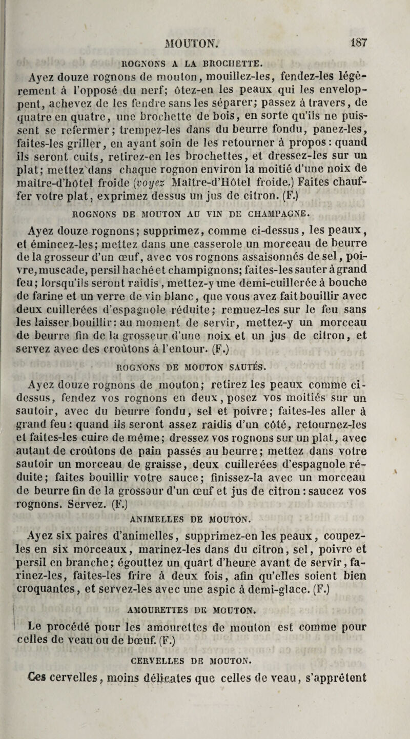 ROGNONS A LA BROCHETTE. Ayez douze rognons de mouton, mouillez-les, fendez-les légè¬ rement à l’opposé du nerf; ôtez-en les peaux qui les envelop¬ pent, achevez de les fendre sans les séparer; passez à travers, de quatre en quatre, une brochette de bois, en sorte qu’ils ne puis¬ sent se refermer; trempez-les dans du beurre fondu, panez-les, faites-les griller, en ayant soin de les retourner à propos : quand ils seront cuits, relirez-en les brochettes, et dressez-les sur un plat; mettez dans chaque rognon environ la moitié d’une noix de maître-d’hôtel froide (voyez Maître-d’Hôtel froide.) Faites chauf¬ fer votre plat, exprimez dessus un jus de citron. (F.) ROGNONS DE MOUTON AU VIN DE CHAMPAGNE. Ayez douze rognons; supprimez, comme ci-dessus, les peaux, et émincez-les; mettez dans une casserole un morceau de beurre de la grosseur d’un œuf, avec vos rognons assaisonnés de sel, poi¬ vre,muscade, persilhachéet champignons; faites-les sauter à grand feu; lorsqu’ils seront raidis , meltez-y une demi-cuillerée à bouche de farine et un verre de vin blanc, que vous avez fait bouillir avec deux cuillerées d'espagnole réduite; remuez-les sur le feu sans les laisser bouillir: au moment de servir, mettez-y un morceau de beurre fin de la grosseur d’une noix et un jus de citron, et servez avec des croûtons à l’entour. (F.) ROGNONS DE MOUTON SAUTES. Ayez douze rognons de mouton; retirez les peaux comme ci- dessus, fendez vos rognons en deux, posez vos moitiés sur un sautoir, avec du beurre fondu, sel et poivre; faites-les aller à grand feu: quand ils seront assez raidis d’un côté, retournez-les et faites-les cuire de même; dressez vos rognons sur un plat, avec autant de croûtons de pain passés au beurre; mettez dans votre sautoir un morceau de graisse, deux cuillerées d’espagnole ré¬ duite; faites bouillir votre sauce; finissez-îa avec un morceau de beurre fin de la grossaur d’un œuf et jus de citron : saucez vos rognons. Servez. (F.) ANIMELLES DE MOUTON. Ayez six paires d’animelles, supprimez-en les peaux, coupez- les en six morceaux, marinez-les dans du citron, sel, poivre et persil en branche; égouttez un quart d’heure avant de servir, fa- rinez-les, faites-les frire à deux fois, afin qu’elles soient bien croquantes, et servez-les avec une aspic à demi-glace. (F.) AMOURETTES DE MOUTON. Le procédé pour les amourettes de mouton est comme pour celles de veau ou de bœuf. (F.) CERVELLES DE MOUTON. Ces cervelles, moins délicates que celles de veau, s’apprêtent