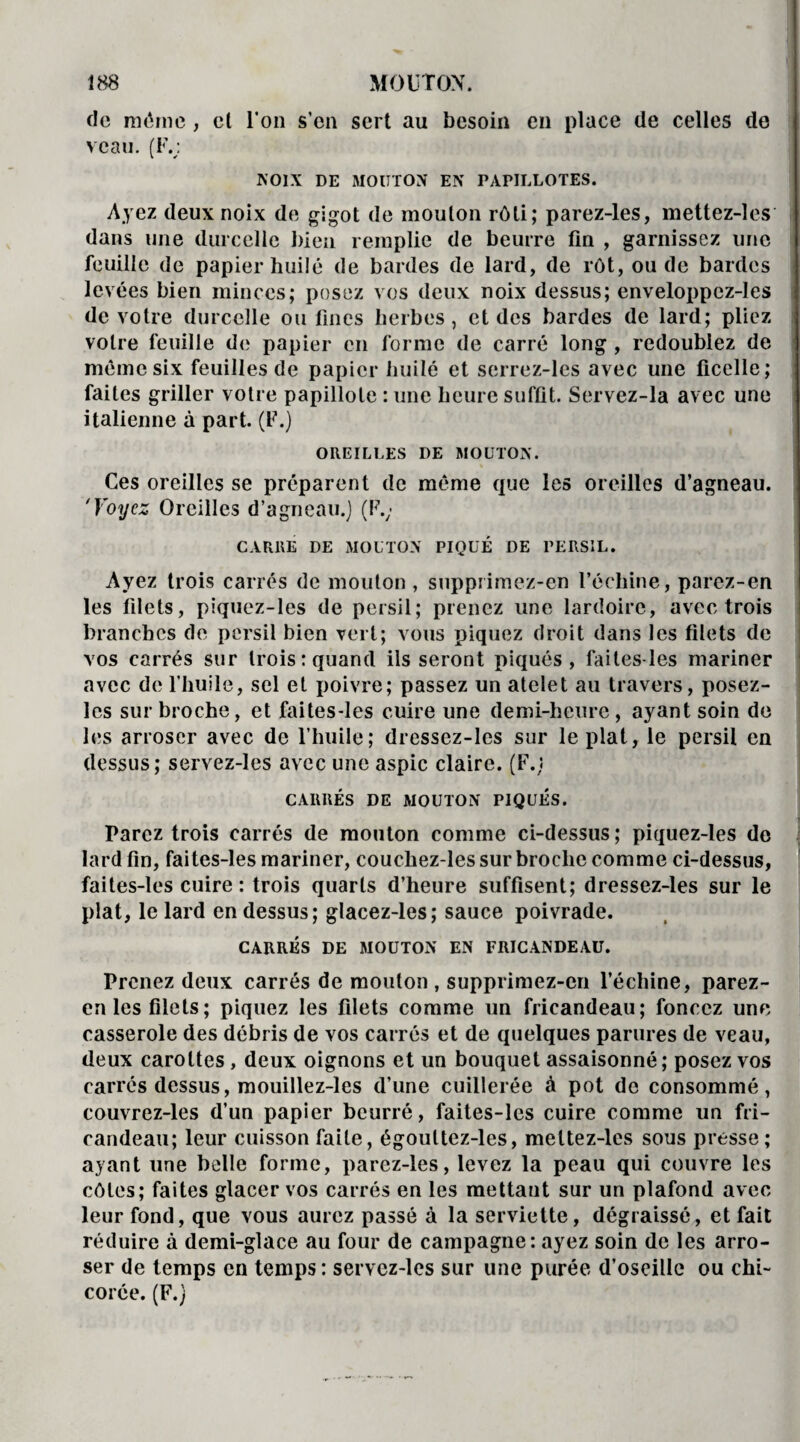 de même, cl l'on s’en sert au besoin en place de celles do veau. (F.; NOIX DE MOUTON EN PAPILLOTES. Ayez deux noix de gigot de mouton rôti; parez-les, mettez-les dans une durcelle bien remplie de beurre lin , garnissez une feuille de papier huilé de bardes de lard, de rôt, ou de bardes levées bien minces; posez vos deux noix dessus; enveloppcz-les de votre durcelle ou fines herbes, et des bardes de lard; pliez votre feuille de papier en forme de carré long , redoublez de même six feuilles de papier huilé et serrez-les avec une ficelle; faites griller votre papillote : une heure suffit. Servez-la avec une italienne à part. (F.) OREILLES DE MOUTON. Ces oreilles se préparent de même que les oreilles d’agneau. 'Voyez Oreilles d’agneau.) (F.; CARRE DE MOUTON PIQUÉ DE PERSIL. Ayez trois carrés de mouton , supprimez-en l’échine, parez-en les filets, piquez-les de persil; prenez une lardoire, avec trois branches de persil bien vert; vous piquez droit dans les filets de vos carrés sur trois: quand ils seront piqués, faites-les mariner avec de l’huile, sel et poivre; passez un atelet au travers, posez- les sur broche, et faites-les cuire une demi-heure, ayant soin de les arroser avec de l’huile; dressez-lcs sur le plat, le persil en dessus; servez-les avec une aspic claire. (F.) CARRÉS DE MOUTON PIQUES. Parez trois carrés de mouton comme ci-dessus ; piquez-les de lard fin, faites-les mariner, couchez-les sur broche comme ci-dessus, faites-les cuire : trois quarts d’heure suffisent; dressez-les sur le plat, le lard en dessus; glacez-les; sauce poivrade. CARRÉS DE MOUTON EN FRICANDEAU. Prenez deux carrés de mouton , supprimez-en l’échine, parez- en les filets; piquez les filets comme un fricandeau; foncez une casserole des débris de vos carrés et de quelques parures de veau, deux carottes , deux oignons et un bouquet assaisonné ; posez vos carrés dessus, mouillez-les d’une cuillerée à pot de consommé, couvrez-les d’un papier beurré, faites-les cuire comme un fri¬ candeau; leur cuisson faite, égoultez-les, mettez-les sous presse; ayant une belle forme, parez-les, levez la peau qui couvre les côtes; faites glacer vos carrés en les mettant sur un plafond avec leur fond, que vous aurez passé à la serviette, dégraissé, et fait réduire à demi-glace au four de campagne: ayez soin de les arro¬ ser de temps en temps: servez-les sur une purée d’oseille ou chi¬ corée. (F.)