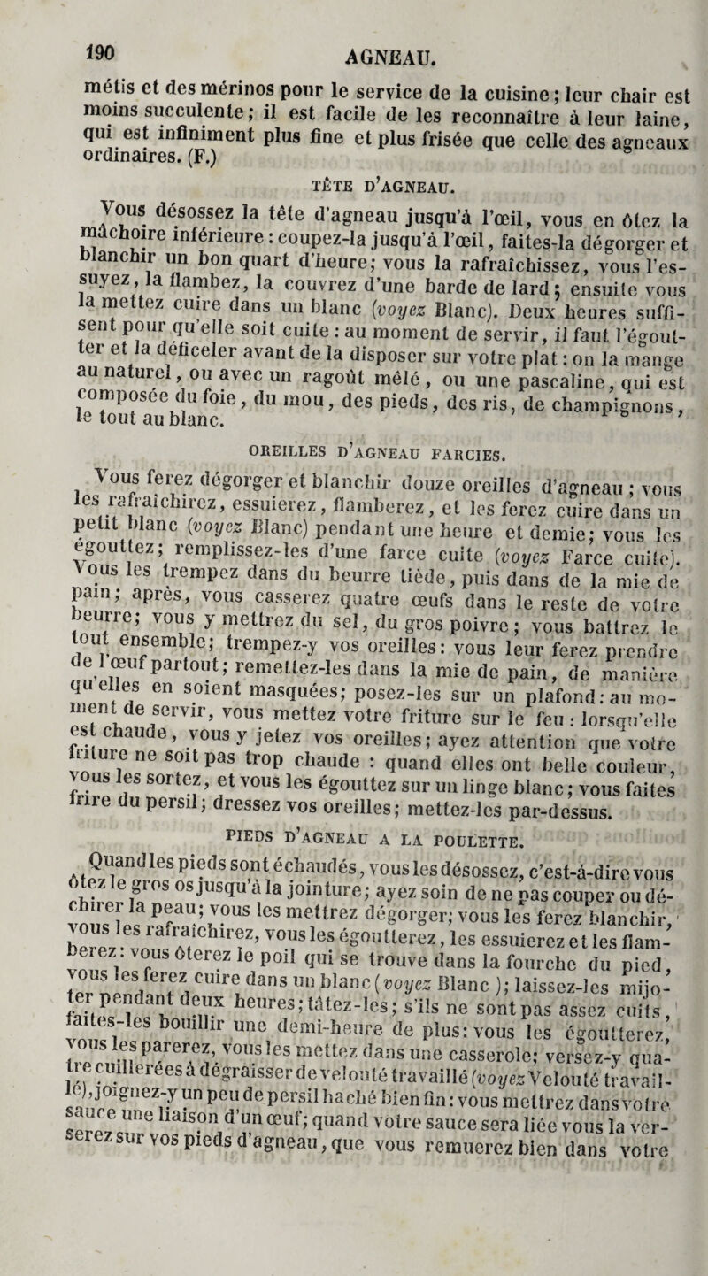 métis et des mérinos pour le service de la cuisine ; leur chair est moins succulente ; il est facile de les reconnaître à leur laine, qui est infiniment plus fine et plus frisée que celle des agneaux ordinaires. (F.) tête d’agneau. Vous désossez la tête d’agneau jusqu’à l’œil, vous en ôtez la mâchoire inférieure : coupez-la jusqu’à l’œil, faites-la dégorger et blanchir un bon quart d’heure; vous la rafraîchissez, vous l’es¬ suyez, a flambez, la couvrez d’une barde de lard, ensuite vous a mettez cuire dans un blanc (voyez Blanc). Deux heures suffi¬ sent pour quelle soit cuite : au moment de servir, il faut l’égout- ci e a t ictlci avant de la disposer sur votre plat : on la mange au naturel, ou avec un ragoût mêlé , ou une pascaline, oui est composée du foie, du mou, des pieds, des ris, de champignons, le tout au blanc. & 9 OREILLES d’agneau FARCIES. Vous ferez dégorger et blanchir douze oreilles d’agneau ; vous les rafraîchirez, essuierez, flamberez, et les ferez cuire dans un petit blanc {voyez Blanc) pendant une heure et demie: vous les egouttez; remplissez-les d’une farce cuite (voyez Farce cuite). Vous les trempez dans du beurre tiède, puis dans de la mie de pam; apres, vous casserez quatre œufs dans le reste de votre beurre; vous y mettrez du sel, du gros poivre ; vous battrez le tout ensemble; trempez-y vos oreilles: vous leur ferez prendre de 1 œuf partout; remeltez-les dans la mie de pain, de manière quelles en soient masquées; posez-les sur un plafond:au mo- ment de semr, vous mettez votre friture sur le feu : lorsqu’elle chaude, vous y jetez vos oreilles; ayez attention que votre !n ,Tiene S“ltpas trop fluide : quand elles ont belle couleur, fri™ T* SOrt!f ’ vous les égouttez sur un linge blanc ; vous faites Une du persil; dressez vos oreilles; mettez-les par-dessus. PIEDS D’AGNEAU A LA POULETTE. Quand les pieds sont échaudés, vous les désossez, c’est-à-dire vous otez le gros os jusqu’à la jointure; ayez soin de ne pas couper ou dé- vons îe« rafaaU-; tV-°US leS me,Urez égorger; vous les ferez blanchir, , ®,s ,es rauaichirez, vous les égoutterez, les essuierez et les flam¬ bez, vous ôterez le poil qui se trouve dans la fourche du pied, ZVZïTi C'T anS un bIanc[voyez Blanc ); laissez-lcs mijo- failos les u T enres; tâtez-Ies; s’ils ne sont pas assez cuits, vnl V1 bomllir une demi-heure de plus: vous les égoutterez, S parercz>.vons !es “«liez dans une casserole; versez-y qua- tiecuiI,ereesadegraisserdevelo;UétraVailIé(»0ÿe3Veloulé travail- Un pel!de PerSil Baclié bien fin : vous metlrez dans votre serez Zl T œuf; quand votre sauce liée vous la ver¬ serez sur vos pieds d agneau, que vous remuerez bien dans votre