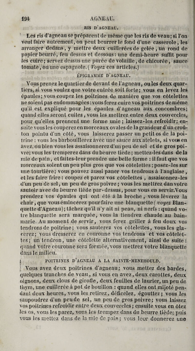 RIS D’AGNEAU. Les ris d’agneau se préparen t de même que les ris de veau ; si l’on veut faire autrement, on peut beurrer le fond d’une casserole, les arranger dedans, y mettre deux cuillerées de gelée, un rond de papier beurré, feu dessus et dessous: une demi-heure suffit pour les cuire ; servez dessus une purée de volaille, de chicorée, sauce tomate, ou une espagnole. ( Voyez ces articles.) ÉPIGRAMME D’AGNEAU. Vous prenez le quartier de devant de l’agneau, ouïes deux quar¬ tiers, si vous voulez que votre entrée soit forte; vous en levez les épaules; vous coupez les poitrines de manière que vos côtelettes ne soient pas endommagées: vous ferez cuire vos poitrines de même qu’il est expliqué pour les épaules d’agneau aux concombres; quand elles seront cuites, vous les mettrez entre deux couvercles, pour qu’elles prennent une forme unie; laissez-les refroidir; en¬ suite vous les couperez en morceaux ovales de la grandeur d’un croû¬ ton pointu d’un côté, vous laisserez passer un petit os de la poi¬ trine : vous les barbouillerez avec une sauce auxatelets, si vous en avez, ou bien vous les assaisonnerez d’un peu de sel et de gros poi¬ vre; vous les tremperez dans du beurre tiède; metlez-les dans delà mie de pain, et faites-leur prendre une belle forme : il faut que vos morceaux soient un peu plus gros que vos côtelettes ; posez-les sur une tourtière; vous pouvez aussi paner vos tendrons à l’anglaise , et les faire frire : coupez et parez vos côtelettes , assaisonnez-les d’un peu de sel, un peu de gros poivre ; vous les mettrez dan votre sautoir avec du beurre tiède par-dessus, pour vous en servir.Yous prendrez vos épaules qui ont été à la broche, vous lèverez la chair, que vous émincerez pour faire une blanquette ( voyez Blan¬ quette d’Agneau); tâchez qu’il n’y ait ni peau, ni nerfs : quand vo¬ tre blanquette sera marquée, vous la tiendrez chaude au bain- marie. Au moment de servir, vous ferez griller à feu doux vos tendrons de poitrine; vous sauterez vos côtelettes, vous les gla¬ cerez; vous dresserez en couronne vos tendrons et vos côtelet¬ tes; un tendron, une côtelette alternativement, ainsi de suite: quand votre couronne sera formée, vous mettrez votre blanquette dans le milieu. I POITRINES D’AGNEAU A LA SAINTE-MENEHOULD. j Vous avez deux poitrines d’agneau; vous mettez des bardes, quelques tranches de veau, si vous en avez, deux carottes, deux oignons, deux clous de girofle, deux feuilles de laurier, un peu de thym, une cuillerée à pot de bouillon : quand elles ont mijoté pen¬ dant deux heures, vous les retirez, déficelez, égouttez; vous les saupoudrez d’un peu de sel, un peu de gros poivre; vous laissez vos poitrines refroidir entre deux couvercles ; ensuite vous en ôtez les os, vous les parez, vous les trempez dans du beurre tiède; puis vous les mettez dans de la mie de pain; vous îcu*r donnerez une