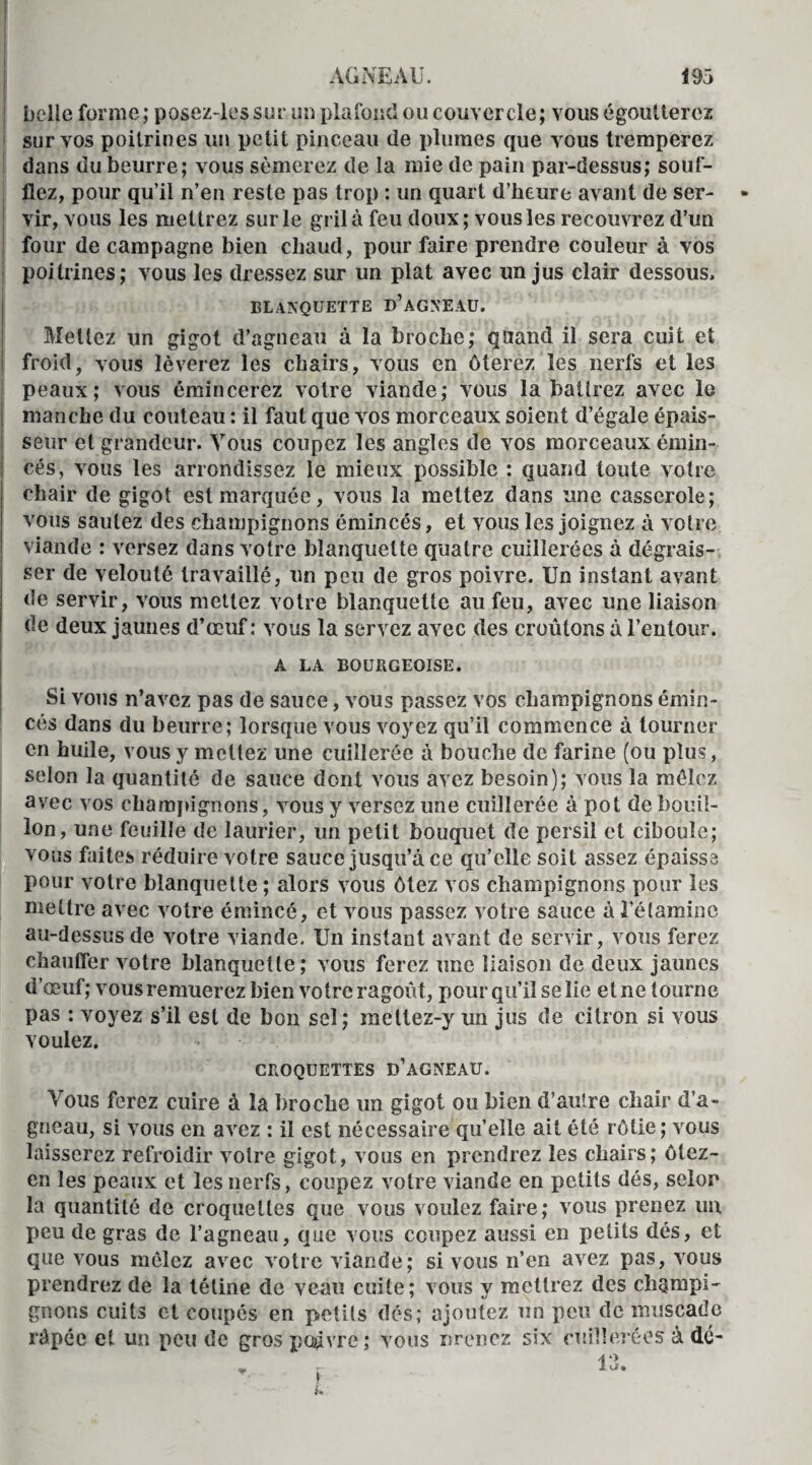 belle forme; posez-les sur un plafond ou couvercle; vous égoutterez sur vos poitrines un petit pinceau de plumes que vous tremperez dans du beurre; vous sèmerez de la mie de pain par-dessus; souf¬ flez, pour qu’il n’en reste pas trop : un quart d’heure avant de ser¬ vir, vous les mettrez sur le gril à feu doux; vous les recouvrez d’un four de campagne bien chaud, pour faire prendre couleur à vos poitrines; vous les dressez sur un plat avec un jus clair dessous, BLANQUETTE D’AGXEAU. Mettez un gigot d’agneau à la broche; quand il sera cuit et froid, vous lèverez les chairs, vous en ôterez les nerfs et les peaux; vous émincerez votre viande; vous la battrez avec le manche du couteau : il faut que vos morceaux soient d’égale épais¬ seur et grandeur. Vous coupez les angles de vos morceaux émin¬ cés, vous les arrondissez le mieux possible : quand toute votre chair de gigot est marquée, vous la mettez dans une casserole; vous sautez des champignons émincés, et vous les joignez à votre viande : versez dans votre blanquette quatre cuillerées à dégrais¬ ser de velouté travaillé, un peu de gros poivre. Un instant avant de servir, vous mettez votre blanquette au feu, avec une liaison de deux jaunes d’œuf: vous la servez avec des croûtons à l’entour. A LA BOURGEOISE. Si vous n’avez pas de sauce, vous passez vos champignons émin¬ cés dans du beurre; lorsque vous voyez qu’il commence à tourner en huile, vous y mettez une cuillerée à bouche de farine (ou plus, selon la quantité de sauce dont vous avez besoin); vous la mêlez avec vos champignons, vous y versez une cuillerée à pot de bouil¬ lon, une feuille de laurier, un petit bouquet de persil et ciboule; vous faites réduire votre sauce jusqu’à ce qu’elle soit assez épaisse pour votre blanquette ; alors vous ôtez vos champignons pour les mettre avec votre émincé, et vous passez votre sauce à l’étamine au-dessus de votre viande. Un instant avant de servir, vous ferez chauffer votre blanquette; vous ferez une liaison de deux jaunes d’œuf; vous remuerez bien votre ragoût, pour qu’il se lie et ne tourne pas : voyez s’il est de bon sel ; mettez-y un jus de citron si vous voulez. CROQUETTES D’AGNEAU. Vous ferez cuire à la broche un gigot ou bien d’autre chair d’a¬ gneau, si vous en avez : il est nécessaire qu’elle ait été rôtie; vous laisserez refroidir votre gigot, vous en prendrez les chairs; ôlez- en les peaux et les nerfs, coupez votre viande en petits dés, selon la quantité de croquettes que vous voulez faire; vous prenez un peu de gras de l’agneau, que vous coupez aussi en petits dés, et que vous mêlez avec votre viande; si vous n’en avez pas, vous prendrez de la tétine de veau cuite; vous y mettrez des champi¬ gnons cuits et coupés en petits dés; ajoutez un peu de muscade râpée et un peu de gros pc^vre ; vous nrenez six cuillerées à dé- 13.