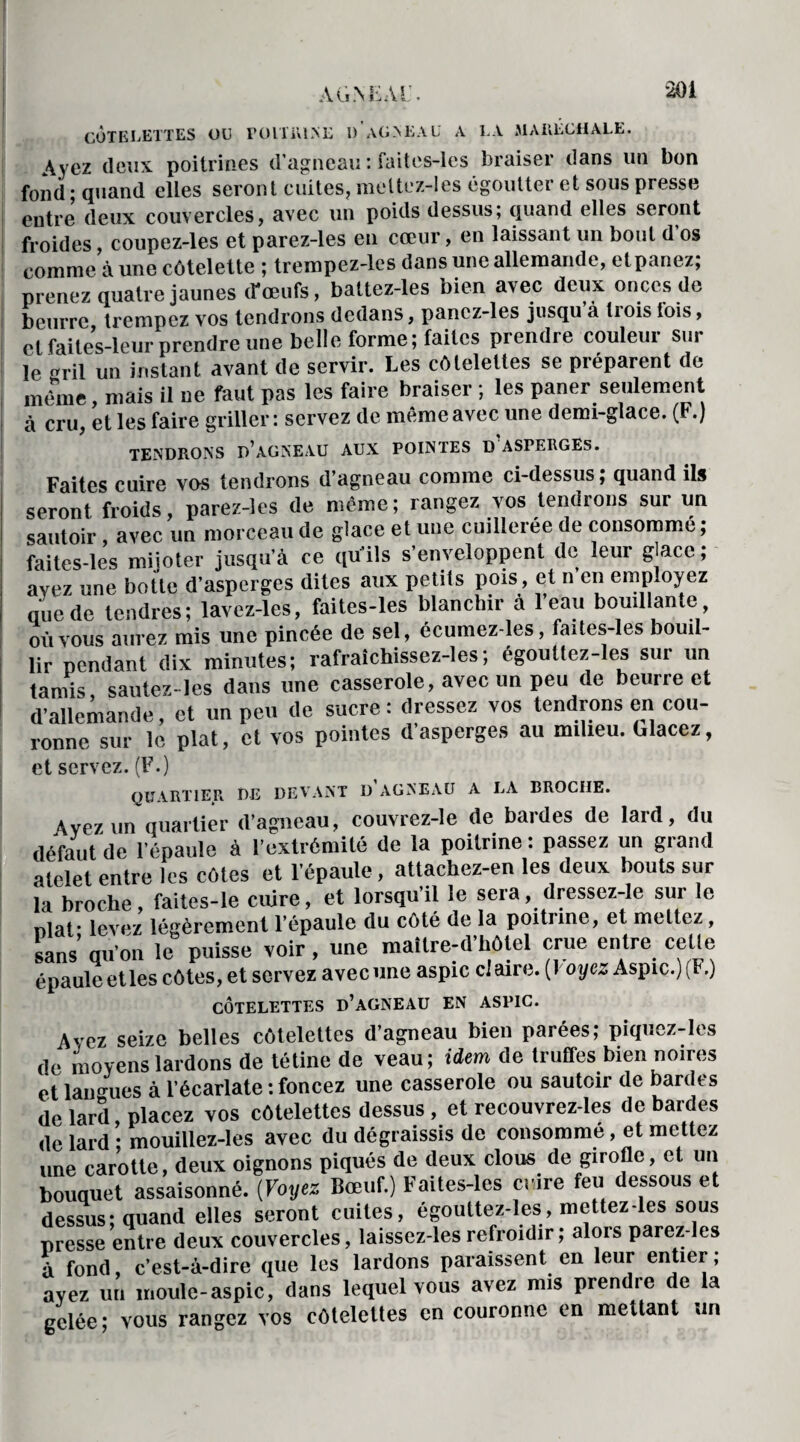 AÜ.\ËÀl\ CÔTELETTES OU POLT1UNE d’aGNEAU A LA MARÉCHALE. \ycz deux poitrines d’agneau : faites-les braiser dans un bon fond ; quand elles seront cuites, meltez-les égoutter et sous presse enti^ deux couvercles, avec un poids dessus; quand elles seront froides coupez-les et parez-les en cœur, en laissant un bout d os comme aune côtelette ; trempez-les dans une allemande, et panez; prenez quatre jaunes d'œufs, battez-les bien avec deux onces de beurre trempez vos tendrons dedans, panez-les jusqu à tiois lois, et faites-leur prendre une belle forme; faites prendre couleur sur le gril un instant avant de servir. Les côtelettes se préparent de même, mais il ne faut pas les faire braiser ; les paner seulement à cru, et les faire griller: servez de même avec une demi-glace. (F.) TENDRONS D’AGNEAU AUX POINTES D ASPERGES. Faites cuire vos tendrons d’agneau comme ci-dessus; quand ils seront froids, parez-les de même ; rangez vos tendrons sur un sautoir, avec un morceau de glace et une cuillerée de consomme ; faites-les mijoter jusqu’à ce qu’ils s’enveloppent de leur glace ; avez une botte d’asperges dites aux petits pois, et n’en employez que de tendres; lavcz-les, faites-les blanchir a leau bouillante où vous aurez mis une pincée de sel, écumez-les, faites-les bouil¬ lir pendant dix minutes; rafralchissez-les; égoutlez-les sui un tamis, sautez-les dans une casserole, avec un peu de beurre et d’allemande, et un peu de sucre : dressez vos tendrons en cou¬ ronne sur le plat, et vos pointes d’asperges au milieu. Glacez, et servez. (F.) QUARTIER DE DEVANT D AGNEAU A LA BROCHE. Avez un quartier d’agneau, couvrez-le de bardes de lard, du défaut de l’épaule à l’extrémité de la poitrine : passez un grand atelet entre les côtes et l’épaule, atlachez-en les deux bouts sur la broche, faites-le cuire, et lorsqu’il le sera, dressez-le sur le nlaf levez légèrement l’épaule du côté de la poitrine, et mettez, sans’ qu’on le puisse voir , une mailre-d’hôlel crue entre celle épaule et les côtes, et servez avec une aspic claire. (I oye„ Aspic.) (F.) CÔTELETTES D’AGNEAU EN ASPIC. Avez seize belles côtelettes d’agneau bien parées; piquez-les de moyens lardons de tétine de veau; idem de truffes bien noires et langues à l’écarlate : foncez une casserole ou sautoir de bardes de lard, placez vos côtelettes dessus , et recouvrez-les de bardes de lard • mouillez-les avec du dégraissis de consommé, et mettez une carotte, deux oignons piqués de deux clous de girofle, et un bouquet assaisonné. (Voyez Bœuf.) Faites-les cnre feu dessous et dessus; quand elles seront cuites, égouttez-les, mettez-les sous presse entre deux couvercles, laissez-les refroidir; alors parez-les à fond, c’est-à-dire que les lardons paraissent en leur entier; ayez un moule-aspic, dans lequel vous avez mis pren 1e e a gelée; vous rangez vos côtelettes en couronne en mettant un