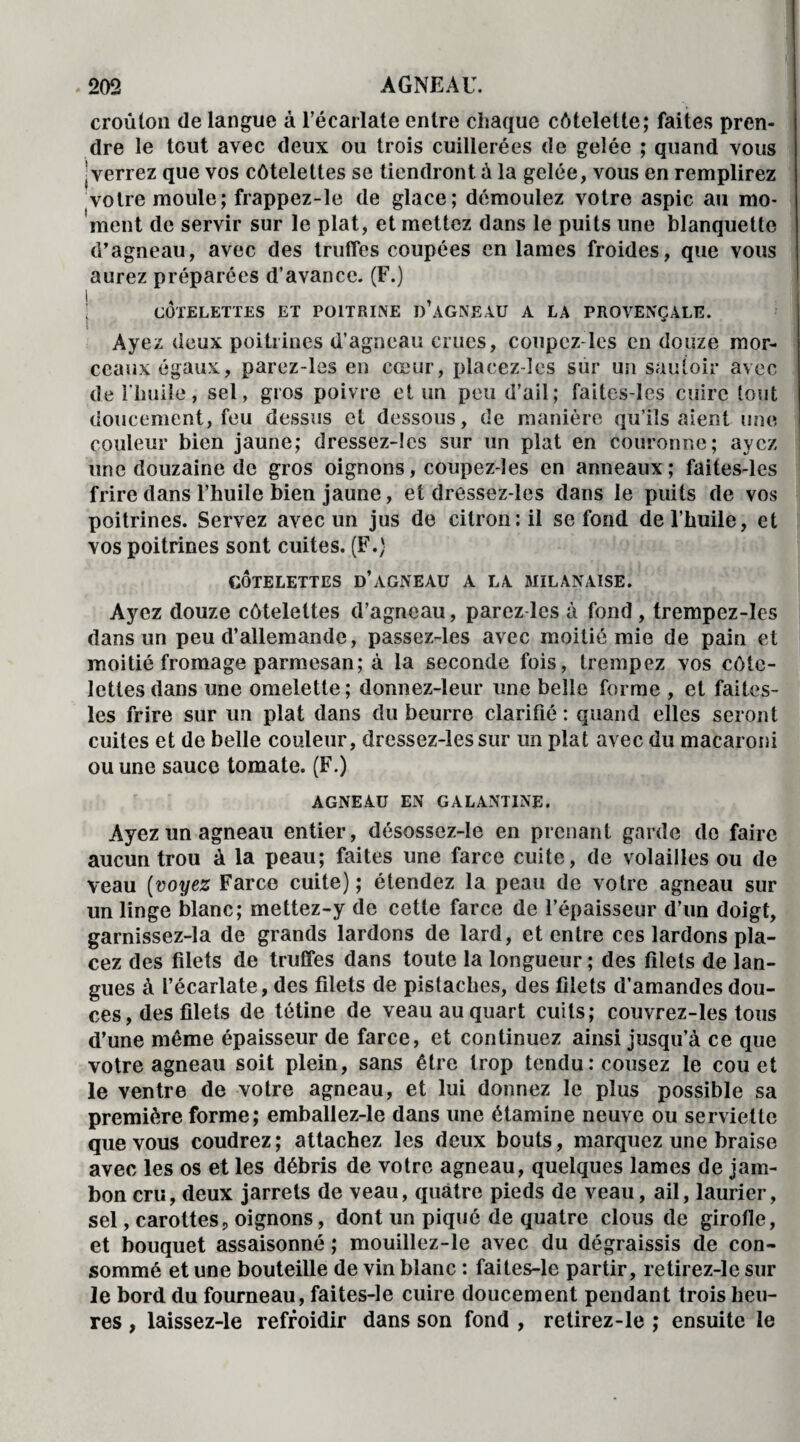 croûton de langue à l’écarlate entre chaque côtelette; faites pren¬ dre le tout avec deux ou trois cuillerées de gelée ; quand vous | verrez que vos côtelettes se tiendront à la gelée, vous en remplirez votre moule; frappez-le de glace; démoulez votre aspic au mo¬ ment de servir sur le plat, et mettez dans le puits une blanquette d’agneau, avec des truffes coupées en lames froides, que vous aurez préparées d’avance. (F.) ! , COTELETTES ET POITRINE D AGNEAU A LA PROVENÇALE. Ayez deux poitrines d’agneau crues, coupez les en douze mor¬ ceaux égaux, parez-les en cœur, plaeez-les sur un sautoir avec de l'huile, sel, gros poivre et un peu d’ail; faites-les cuire tout doucement, feu dessus et dessous, de manière qu’ils aient une couleur bien jaune; dressez-lcs sur un plat en couronne; ayez une douzaine de gros oignons, coupez-les en anneaux; faites-les frire dans l’huile bien jaune, et dressez-les dans le puits de vos poitrines. Servez avec un jus de citron: il se fond de l’huile, et vos poitrines sont cuites. (F.) CÔTELETTES d’àGNEAU A LA MILANAISE. Ayez douze côtelettes (l’agneau, parez les à fond , trempez-Ies dans un peu (l’allemande, passez-les avec moitié mie de pain et moitié fromage parmesan; à la seconde fois, trempez vos côte¬ lettes dans une omelette; donnez-leur une belle forme , et faites- les frire sur un plat dans du beurre clarifié: quand elles seront cuites et de belle couleur, dressez-les sur un plat avec du macaroni ou une sauce tomate. (F.) AGNEAU EN GALANTINE. Ayez un agneau entier, désossez-ïe en prenant garde do faire aucun trou à la peau; faites une farce cuite, de volailles ou de veau (voyez Farce cuite); étendez la peau de votre agneau sur un linge blanc; mettez-y de cette farce de l’épaisseur d’un doigt, garnissez-la de grands lardons de lard, et entre ces lardons pla¬ cez des filets de truffes dans toute la longueur ; des filets de lan¬ gues à l’écarlate, des filets de pistaches, des filets d’amandes dou¬ ces, des filets de tétine de veau au quart cuits; couvrez-les tous d’une même épaisseur de farce, et continuez ainsi jusqu’à ce que votre agneau soit plein, sans être trop tendu : cousez le cou et le ventre de votre agneau, et lui donnez le plus possible sa première forme; emballez-le dans une étamine neuve ou serviette que vous coudrez; attachez les deux bouts, marquez une braise avec les os et les débris de votre agneau, quelques lames de jam¬ bon cru, deux jarrets de veau, quatre pieds de veau, ail, laurier, sel, carottes, oignons, dont un piqué de quatre clous de girofle, et bouquet assaisonné ; mouillez-le avec du dégraissis de con¬ sommé et une bouteille de vin blanc : faites-le partir, retirez-le sur le bord du fourneau, faites-le cuire doucement pendant trois heu¬ res , laissez-le refroidir dans son fond , retirez-le ; ensuite le