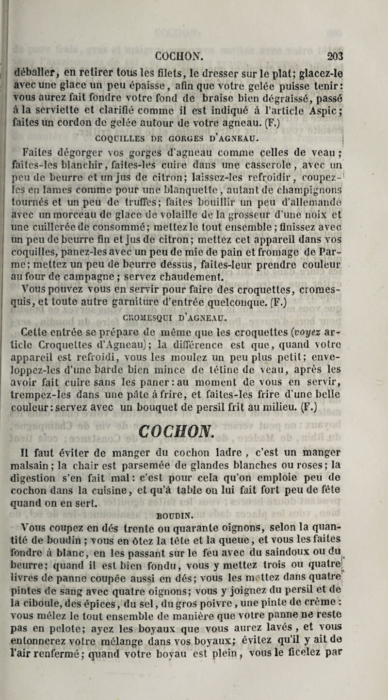 déballer, en retirer tous les filets, le dresser sur le plat; glacez-Ie avec une glace un peu épaisse, afin que votre gelée puisse tenir: vous aurez fait fondre votre fond de braise bien dégraissé, passé à la serviette et clarifié comme il est indiqué à l’article Aspic ; faites un cordon de gelée autour de votre agneau. (F.) COQUILLES DE GORGES D’AGNEAU. ; Faites dégorger vos gorges d’agneau comme celles de veau ; faitcs-lcs blanchir, faitcs-les cuire dans une casserole, avec un peu de beurre et un jus de citron; laissez-îes refroidir, coupez-' les en lames comme pour une blanquette, autant de champignons tournés et un peu de truffes; faites bouillir un peu d’allemande avec un morceau de glace de volaille de la grosseur d’une noix et une cuillerée de consommé; mettez le tout ensemble ; finissez avec un peu de beurre fin et jus de citron; mettez cet appareil dans vos coquilles, panez-les avec un peu de mie de pain et fromage de Par¬ me; mettez un peu de beurre dessus, faites-leur prendre couleur au four de campagne ; servez chaudement. Vous pouvez vous en servir pour faire des croquettes, cromes- quis, et toute autre garniture d’entrée quelconque. (F.) CROMESQUI D’AGNEAU. Cette entrée se prépare de même que les croquettes {voyez ar¬ ticle Croquettes d’Agneau); la différence est que, quand votre appareil est refroidi, vous les moulez un peu plus petit; enve- loppez-les d’une barde bien mince de tétine de veau, après les avoir fait cuire sans les paner: au moment de vous en servir, trempez-les dans une pâte à frire, et faites-les frire d’une belle couleur : servez avec un bouquet de persil frit au milieu. (F.) Il faut éviter de manger du cochon ladre , c’est un manger malsain; la chair est parsemée de glandes blanches ou roses; la digestion s’en fait mal: c’est pour cela qu’on emploie peu de cochon dans la cuisine, et qu’à table on lui fait fort peu de fête quand on en sert. BOUDIN. Vous coupez en dés trente ou quarante oignons, selon la quan¬ tité de boudin ; vous en ôtez la tête et la queue, et vous les faites fondre à blanc, en les passant sur le feu avec du saindoux ou du beurre; quand il est bien fondu, vous y mettez trois ou quatre1: livres de panne coupée aussi en dés; vous les mettez dans quatre’ pintes de sang avec quatre oignons; vous y joignez du persil et de la ciboule, des épices, du sel, du gros poivre, une pinte de crème : vous mêlez le tout ensemble de manière que votre panne ne reste pas en pelote; ayez les boyaux que vous aurez lavés, et vous entonnerez votre mélange dans vos boyaux; évitez qu’il y ait de l’air renfermé ; quand votre boyau est plein, vous le ficelez par