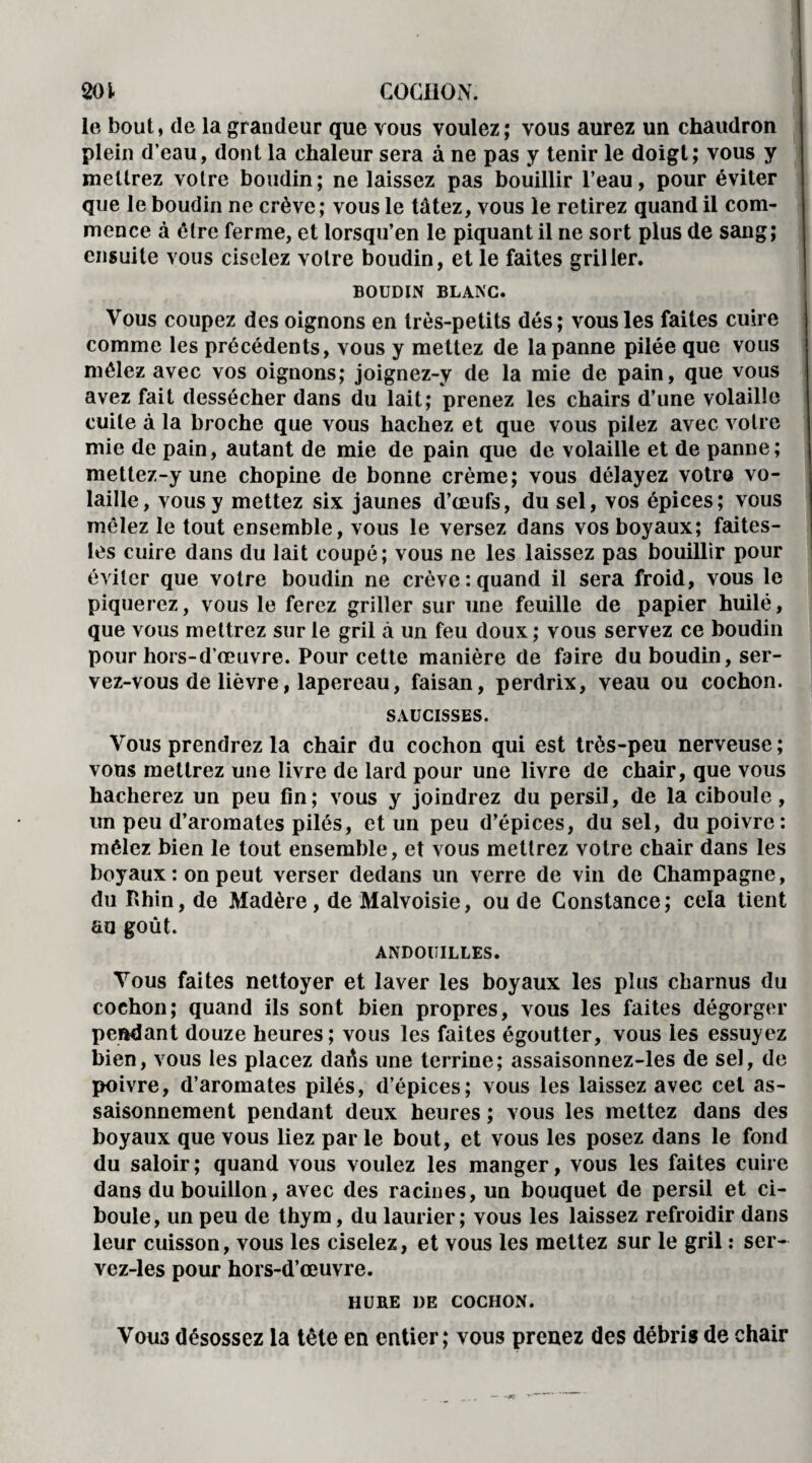 201- COCHON. le bout, de la grandeur que vous voulez; vous aurez un chaudron plein d’eau, dont la chaleur sera à ne pas y tenir le doigt; vous y mettrez votre boudin; ne laissez pas bouillir l’eau, pour éviter que le boudin ne crève; vous le tâtez, vous le retirez quand il com¬ mence à être ferme, et lorsqu’en le piquant il ne sort plus de sang; ensuite vous ciselez votre boudin, et le faites griller. BOUDIN BLANC. Vous coupez des oignons en très-petits dés; vous les faites cuire comme les précédents, vous y mettez de la panne pilée que vous mêlez avec vos oignons; joignez-y de la mie de pain, que vous avez fait dessécher dans du lait; prenez les chairs d’une volaille cuite à la broche que vous hachez et que vous pilez avec votre mie de pain, autant de mie de pain que de volaille et de panne; mettez-y une chopine de bonne crème; vous délayez votre vo¬ laille, vous y mettez six jaunes d’œufs, du sel, vos épices; vous mêlez le tout ensemble, vous le versez dans vos boyaux; faites- les cuire dans du lait coupé; vous ne les laissez pas bouillir pour éviter que votre boudin ne crève: quand il sera froid, vous le piquerez, vous le ferez griller sur une feuille de papier huilé, que vous mettrez sur le gril à un feu doux; vous servez ce boudin pour hors-d’œuvre. Pour cette manière de faire du boudin, ser¬ vez-vous de lièvre, lapereau, faisan, perdrix, veau ou cochon. SAUCISSES. Vous prendrez la chair du cochon qui est très-peu nerveuse; vous mettrez une livre de lard pour une livre de chair, que vous hacherez un peu fin; vous y joindrez du persil, de la ciboule , un peu d’aromates pilés, et un peu d’épices, du sel, du poivre: mêlez bien le tout ensemble, et vous mettrez votre chair dans les boyaux : on peut verser dedans un verre de vin de Champagne, du Rhin, de Madère, de Malvoisie, ou de Constance; cela tient au goût. ANDOUILLES. Vous faites nettoyer et laver les boyaux les plus charnus du cochon; quand ils sont bien propres, vous les faites dégorger pendant douze heures; vous les faites égoutter, vous les essuyez bien, vous les placez daûs une terrine; assaisonnez-les de sel, de poivre, d’aromates pilés, d’épices; vous les laissez avec cet as¬ saisonnement pendant deux heures ; vous les mettez dans des boyaux que vous liez parle bout, et vous les posez dans le fond du saloir ; quand vous voulez les manger, vous les faites cuire dans du bouillon, avec des racines, un bouquet de persil et ci¬ boule, un peu de thym, du laurier; vous les laissez refroidir dans leur cuisson, vous les ciselez, et vous les mettez sur le gril : ser- vez-les pour hors-d’œuvre. HURE DE COCHON. Vou3 désossez la tête en entier; vous prenez des débris de chair