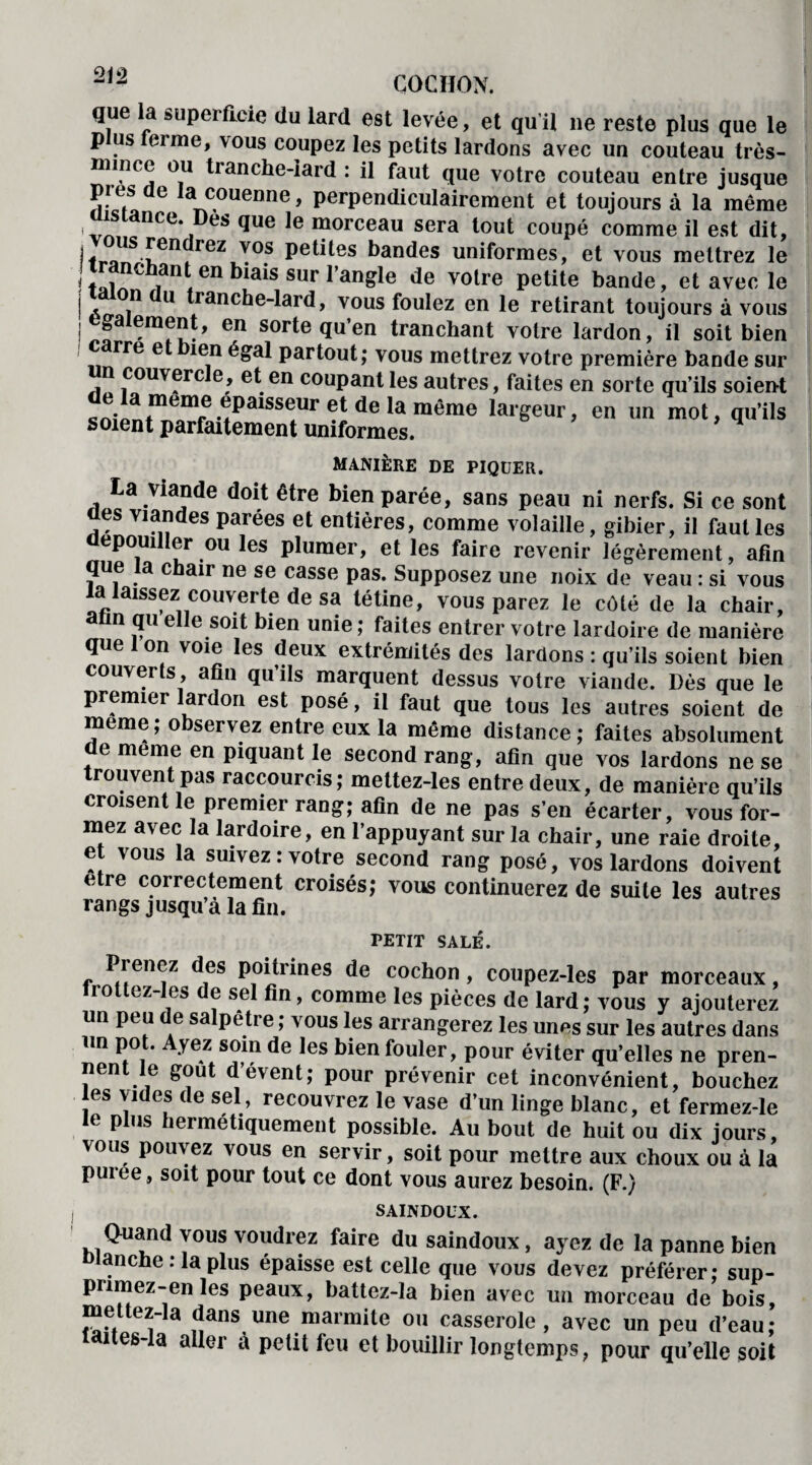 COCHON. que la superficie du lard est levée, et qu’it ne reste plus que le p us feime, vous coupez les petits lardons avec un couteau très- mince ou tranche-iard : il faut que votre couteau entre jusque près de la couenne, perpendiculairement et toujours à la même is ancc. es que le morceau sera tout coupé comme il est dit, fr»US £en reZ V°S Pe^es bandes uniformes, et vous mettrez le tranchant en biais sur l’angle de votre petite bande, et avec le idion au tranche-lard, vous foulez en le retirant toujours à vous egalement, en sorte qu’en tranchant votre lardon, il soit bien c rre e ien égal partout; vous mettrez votre première bande sur n couvercle, et en coupant les autres, faites en sorte qu’ils soient ^o,Pn^Tfe-*PaiSSe*Ur®t(ielamême larSeur> en un mot, qu’ils soient parfaitement uniformes. manière de piquer. La viünde doit être bien parée, sans peau ni nerfs. Si ce sont es viandes parées et entières, comme volaille, gibier, il faut les dépouiller ou les plumer, et les faire revenir légèrement, afin que la chair ne se casse pas. Supposez une noix de veau : si vous la laissez couverte de sa tétine, vous parez le côté de la chair, un qu elle soit bien unie ; faites entrer votre lardoire de manière que Ion voie les deux extrémités des lardons : qu’ils soient bien couverts, afin qu’ils marquent dessus votre viande. Dès que le premier lardon est posé, il faut que tous les autres soient de meme; observez entre eux la même distance; faites absolument t meme en piquant le second rang, afin que vos lardons ne se trouvent pas raccourcis; mettez-les entre deux, de manière qu’ils croisent le premier rang; afin de ne pas s’en écarter, vous for¬ mez avec la lardoire, en l’appuyant sur la chair, une raie droite, et vous la suivez: votre second rang posé, vos lardons doivent etre correctement croisés; vous continuerez de suite les autres rangs jusqu’à la fin. PETIT SALÉ. Prenez des poitrines de cochon, coupez-les par morceaux, rottez-les de sel fin, comme les pièces de lard; vous y ajouterez un peu de salpêtre ; vous les arrangerez les unes sur les autres dans un po . yez soin de les bien fouler, pour éviter qu’elles ne pren¬ nent le goût d’évent; pour prévenir cet inconvénient, bouchez les vides de sel, recouvrez le vase d’un linge blanc, et fermez-le le plus hermétiquement possible. Au bout de huit ou dix jours, vous pouvez vous en servir, soit pour mettre aux choux ou à la puree, soit pour tout ce dont vous aurez besoin. (F.) saindoux. Quand vous voudrez faire du saindoux, ayez de la panne bien lanche : la plus épaisse est celle que vous devez préférer; sup- pnmez-enles peaux, battez-la bien avec un morceau de bois, mettez-la dans une marmite ou casserole, avec un peu d’eau; taites-la aller à petit feu et bouillir longtemps, pour qu’elle soit