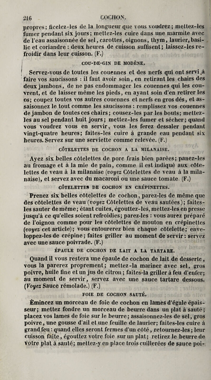propres; fieelez-les de la longueur que vous voudrez; mettez-les fumer pendant six jours; mettez-les cuire dans une marmite avec de l’eau assaisonnée de sel, carottes, oignons, thym, laurier,basi¬ lic et coriandre : deux heures de cuisson suffisent ; laissez-les re¬ froidir dans leur cuisson. (F.) COU-DE-GIN DE MODÈNE, j Servez-vous de toutes les couennes et des nerfs qui ont servi ,à faire vos saucissons : il faut avoir soin, en retirant les chairs des deux jambons, de ne pas endommager les couennes qui les cou¬ vrent, et de laisser même les pieds, en ayant soin d’en retirer les os; coupez toutes vos autres couennes et nerfs en gros dés, et as¬ saisonnez le tout comme les saucissons : remplissez vos couennes de jambon de toutes ces chairs ; cousez-les par les bouts; mettez- les au sel pendant huit jours ; mettez-les fumer et sécher; quand vous voudrez vous en servir, vous les ferez dessaler pendant vingt-quatre heures; faites-les cuire à grande eau pendant six heures. Servez sur une serviette comme relevée. (F.) CÔTELETTES DE COCHON A LA MILANAISE. Ayez six belles côtelettes de porc frais bien parées; panez-les au fromage et à la mie de pain, comme il est indiqué aux côte¬ lettes de veau à la milanaise (voyez Côtelettes de veau à la mila¬ naise), et servez avec du macaroni ou une sauce tomate. (F.) CÔTELETTES DE COCHON EN CRÉPINETTES. Prenez six belles côtelettes de cochon, parez-les de même que des côtelettes de veau (voyez Côtelettes de veau sautées); faites- les sauter de même; étant cuites, égouttez-les, mettez-les en presse jusqu’à ce qu’elles soient refroidies; parez-les : vous aurez préparé de l’oignon comme pour les côtelettes de mouton en crépinettes (voyez cet article) ; vous entourerez bien chaque côtelette; enve- loppez-les de crépine ; faites griller au moment de servir : servez avec une sauce poivrade. (F.) ÉPAULE DE COCHON DE LAIT A LA TARTÀRE. Quand il vous restera une épaule de cochon de lait de desserte, vous la parerez proprement; mettez-la mariner avec sel, gros poivre, huile fine et un jus de citron ; faites-la griller à feu d’enfer; au moment de servir, servez avec une sauce tartare dessous. (Voyez Sauce rémolade.) (F.) FOIE DE COCHON SAUTÉ. Émincez un morceau de foie de cochon en lames d’égale épais¬ seur; mettez fondre un morceau de beurre dans un plat à sauté; placez vos lames de foie sur le beurre; assaisonnez-les de sel, gros poivre, une gousse d’ail et une feuille de laurier; faites-les cuire à grand feu : quand elles seront fermes d’un côté, retournez-les ; leur cuisson faite, égouttez votre foie sur un plat; retirez le beurre de votre plat à sauté; meltez-y en place trois cuillerées de sauce poi-