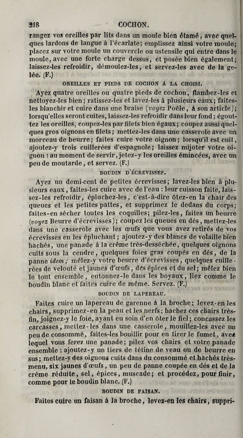 rangez vos oreilles par lits dans un moule bien étamé, avec quel¬ ques lardons de langue à l’écarlate; emplissez ainsi votre moule; placez sur votre moule un couvercle ou ustensile qui entre dans le moule, avec une forte charge dessus, et posée bien également; laissez-les refroidir, démoulez-les, et servez-les avec de la ge¬ lée. (F.) OREILLES ET PIEDS DE COCHON A LA CHOISI. Ayez quatre oreilles ou quatre pieds de cochon, flambez-les et nettoyez-les bien; ratissez-les et lavez-les à plusieurs eaux; faites- les blanchir et cuire dans une braise (voyez Poêle, à son article); lorsqu’elles seront cuites, laissez-les refroidir dans leur fond ; égout¬ tez les oreilles, coupez-les par filets bien égaux; coupez aussi quel¬ ques gros oignons en filets ; mettez-les dans une casserole avec un morceau de beurre; faites cuire votre oignon; lorsqu’il est cuit, ajoutez-y trois cuillerées d’espagnole; laissez mijoter votre oi¬ gnon : au moment de servir, jetez-y les oreilles émincées, avec un peu de moutarde, et servez. (F.) BOUDIN D’ÉCREVISSEF. Ayez un demi-cent de petites écrevisses; lavez-les bien à plu¬ sieurs eaux, faites-les cuire avec de l’eau : leur cuisson faite, lais¬ sez-les refroidir, épluchez-les, c’est-à-dire ôtez-en la chair des queues et les petites pattes, et supprimez le dedans du corps; faites-en sécher toutes les coquilles; pilez-les, faites un beurre (voyez Beurre d’écrevisses); coupez les queues en dés, mettez-les dans une casserole avec les œufs que vous avez retirés de vos écrevisses en les épluchant ; ajoulez-y des blancs de volaille bien hachés, une panade à la crème très-desséchée, quelques oignons cuits sous la cendre, quelques foies gras coupés en dés, de la panne idem; mêlez-y votre beurre d’écrevisses, quelques cuille¬ rées de velouté et jaunes d’œufs, des épices et du sel ; mêlez bien le tout ensemble, entonnez-le dans les boyaux, liez comme le boudin blanc et faites cuire de même. Servez. (F.) BOUDIN DE LAPEREAU. Faites cuire un lapereau de garenne à la broche; levez-en les chairs, supprimez-en la peau et les nerfs; hachez ces chairs très- fin, joignez-y le foie, ayant eu soin d’en ôter le fiel ; concassez les carcasses, mettez-les dans une casserole, mouillez-les avec un peu de consommé, faites-les bouillir pour en tirer le fumet, aveê lequel vous ferez une panade; pilez vos chairs et votre panade ensemble : ajoutez-y un tiers de tétine de veau ou de beurre en sus; mettez-y des oignons cuits dans du consommé et hachés très- menu, six jaunes d’œufs, un peu de panne coupée en dés et de la crème réduite, sel, épices, muscade; et procédez, pour finir, comme pour le boudin blanc. (F.) BOUDIN DE FAISAN. Faites cuire un faisan à la broche, levez-en les chairs, suppri-