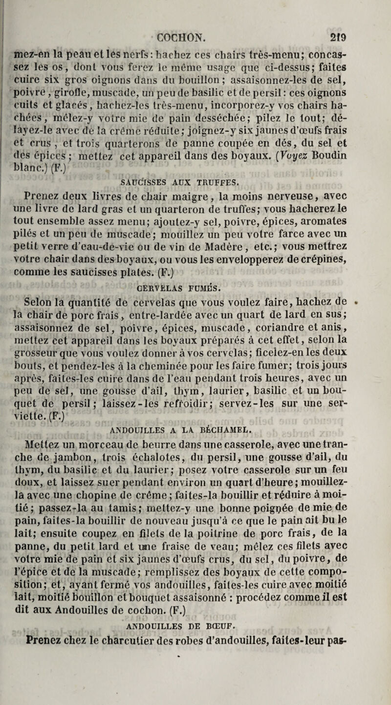 mez-en la peau et les nerfs : hachez ces chairs très-menu; concas¬ sez les os, dont vous ferez le même usage que ci-dessus; faites cuire six gros oignons dans du bouillon; assaisonnez-les de sel, poiv re, girofle, muscade, un peu de basilic et de persil : ces oignons cuits et glacés, hachez-les très-menu, incorporez-y vos chairs ha¬ chées , mêlez-y votre mie de pain desséchée; pilez le tout; dé- layez-le avec de la crème réduite; joignez-y six jaunes d’œufs frais j et crus , et trois quarterons de panne coupée en dés, du sel et des épices ; mettez cet appareil dans des boyaux. (Voyez Boudin blanc.) (F.) SAUCISSES AUX TRUFFES. Prenez deux livres de chair maigre, la moins nerveuse, avec une livre de lard gras et un quarteron de truffes; vous hacherez le tout ensemble assez menu; ajoutez-y sel, poivre, épices, aromates pilés et un peu de muscade; mouillez un peu votre farce avec un petit verre d’eau-de-vie ou de vin de Madère, etc.; vous mettrez votre chair dans des boyaux, ou vous les envelopperez de crépines, comme les saucisses plates. (F.) CERVELAS FUMES. Selon la quantité de cervelas que vous voulez faire, hachez de * la chair de porc frais, entre-lardée avec un quart de lard en sus; assaisonnez de sel, poivre, épices, muscade, coriandre etanis, mettez cet appareil dans les boyaux préparés à cet effet, selon la grosseur que vous voulez donner à vos cervelas ; ficeiez-en les deux bouts, et pendez-les à la cheminée pour les faire fumer; trois jours après, faites-les cuire dans de l’eau pendant trois heures, avec un peu de sel, une gousse d’ail, thym, laurier, basilic et un bou¬ quet de persil; laissez-les refroidir; servez-les sur une ser¬ viette. (F.) ANDOUILLES A LA BÉCHAMEL. Mettez un morceau de beurre dans une casserole, avec une tran¬ che de jambon, trois échalotes, du persil, une gousse d’ail, du thym, du basilic et du laurier; posez votre casserole sur un feu doux, et laissez suer pendant environ un quart d’heure; mouillez- la avec une ebopine de crème ; faites-la bouillir et réduire à moi¬ tié; passez-la au tamis; mettez-y une bonne poigpée de mie de pain, faites-la bouillir de nouveau jusqu’à ce que le pain ait bu le lait; ensuite coupez en filets de la poitrine de porc frais, de la panne, du petit lard et mie fraise de veau; mêlez ces filets avec votre mie de pain et six jaunes d’œufs crus, du sel, du poivre, de l’épice et de la muscade; remplissez des boyaux de cette compo¬ sition; et, ayant fermé vos andouilles, faites-les cuire avec moitié lait, moitié bouillon et bouquet assaisonné : procédez comme il est dit aux Andouilles de cochon. (F.) ANDOUILLES DE BŒUF. Prenez chez le charcutier des robes d’andouilles, faites-leur pas-