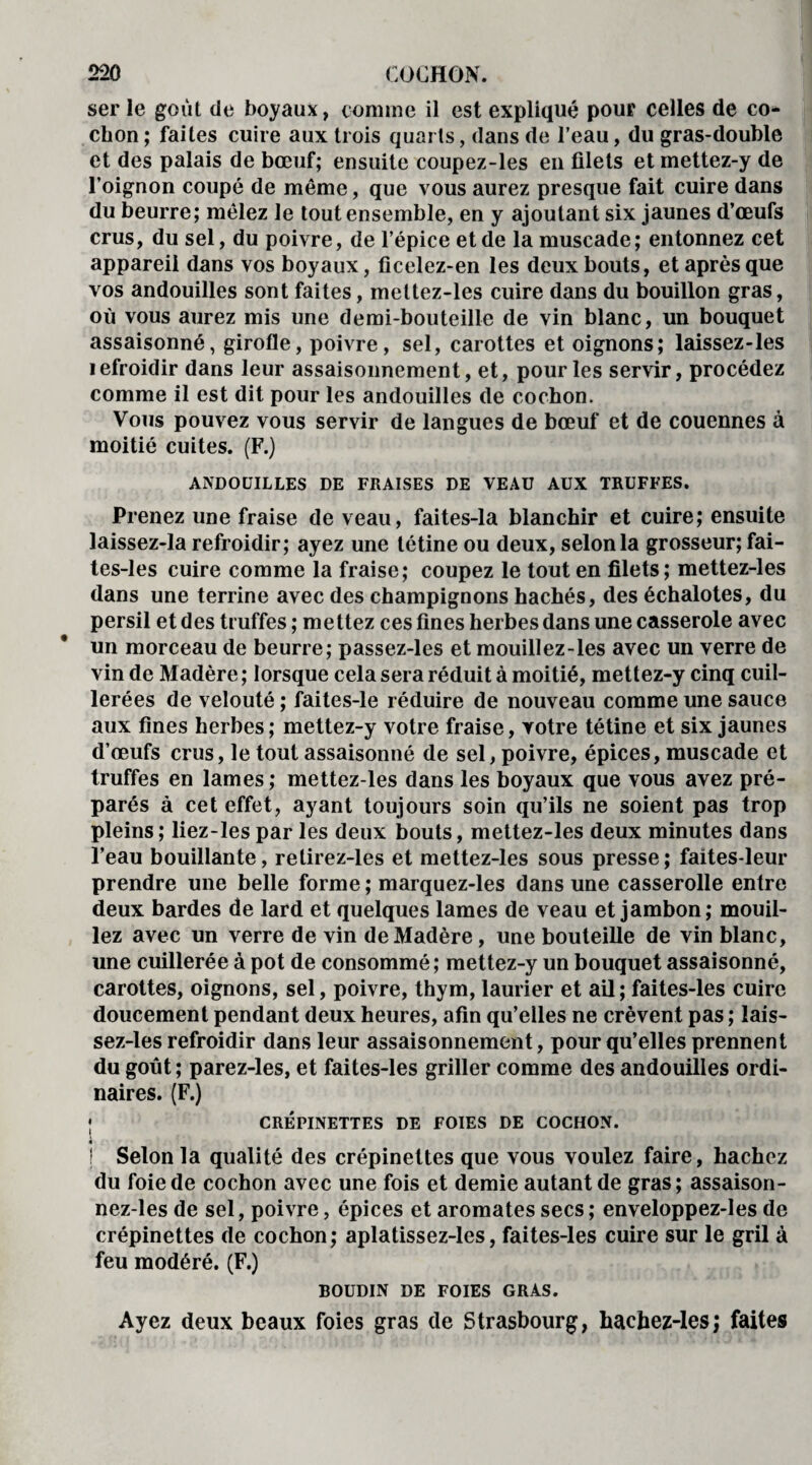 ser le goût de boyaux, comme il est expliqué pour celles de co¬ chon ; faites cuire aux trois quarts, dans de l’eau, du gras-double et des palais de bœuf; ensuite coupez-les en filets et mettez-y de l’oignon coupé de même, que vous aurez presque fait cuire dans du beurre; mêlez le tout ensemble, en y ajoutant six jaunes d’œufs crus, du sel, du poivre, de l’épice et de la muscade; entonnez cet appareil dans vos boyaux, ficelez-en les deux bouts, et après que vos andouilles sont faites, mettez-les cuire dans du bouillon gras, où vous aurez mis une demi-bouteille de vin blanc, un bouquet assaisonné, girofle, poivre, sel, carottes et oignons; laissez-les lefroidir dans leur assaisonnement, et, pour les servir, procédez comme il est dit pour les andouilles de cochon. Vous pouvez vous servir de langues de bœuf et de couennes à moitié cuites. (F.) ANDOUILLES DE FRAISES DE VEAU AUX TRUFFES. Prenez une fraise de veau, faites-la blanchir et cuire; ensuite laissez-la refroidir; ayez une tétine ou deux, selon la grosseur; fai - tes-les cuire comme la fraise; coupez le tout en filets; mettez-les dans une terrine avec des champignons hachés, des échalotes, du persil et des truffes ; mettez ces fines herbes dans une casserole avec un morceau de beurre; passez-les et mouillez-les avec un verre de vin de Madère ; lorsque cela sera réduit à moitié, mettez-y cinq cuil¬ lerées de velouté ; faites-le réduire de nouveau comme une sauce aux fines herbes ; mettez-y votre fraise, votre tétine et six jaunes d’œufs crus, le tout assaisonné de sel, poivre, épices, muscade et truffes en lames; mettez-les dans les boyaux que vous avez pré¬ parés à cet effet, ayant toujours soin qu’ils ne soient pas trop pleins; liez-les par les deux bouts, mettez-les deux minutes dans l’eau bouillante, relirez-les et mettez-les sous presse; faites-leur prendre une belle forme ; marquez-les dans une casserolle entre deux bardes de lard et quelques lames de veau et jambon; mouil¬ lez avec un verre de vin de Madère, une bouteille de vin blanc, une cuillerée à pot de consommé; mettez-y un bouquet assaisonné, carottes, oignons, sel, poivre, thym, laurier et ail ; faites-les cuire doucement pendant deux heures, afin qu’elles ne crèvent pas ; lais¬ sez-les refroidir dans leur assaisonnement, pour qu’elles prennent du goût; parez-les, et faites-les griller comme des andouilles ordi¬ naires. (F.) ; CRÉPINETTES DE FOIES DE COCHON. ! Selon la qualité des crépinettes que vous voulez faire, hachez du foie de cochon avec une fois et demie autant de gras; assaison- nez-les de sel, poivre, épices et aromates secs; enveloppez-les de crépinettes de cochon; aplatissez-les, faites-les cuire sur le gril à feu modéré. (F.) BOUDIN DE FOIES GRAS. Ayez deux beaux foies gras de Strasbourg, hachez-les; faites