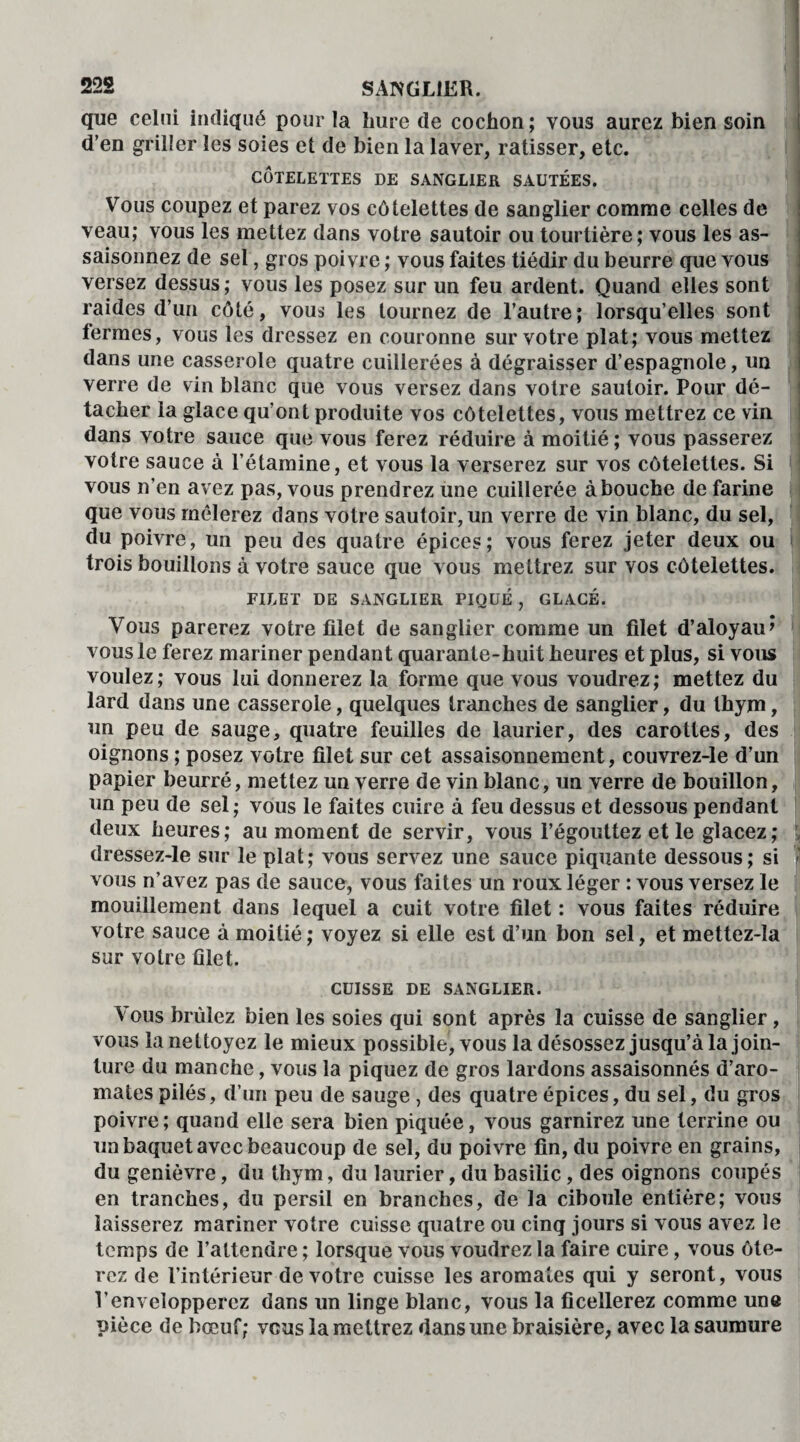que celui indiqué pour la hure de cochon ; vous aurez bien soin d’en griller les soies et de bien la laver, ratisser, etc. CÔTELETTES DE SANGLIER SAUTÉES. Vous coupez et parez vos côtelettes de sanglier comme celles de veau; vous les mettez dans votre sautoir ou tourtière; vous les as¬ saisonnez de sel, gros poivre ; vous faites tiédir du beurre que vous versez dessus; vous les posez sur un feu ardent. Quand elles sont raides d’un côté, vous les tournez de l’autre; lorsqu’elles sont fermes, vous les dressez en couronne sur votre plat; vous mettez dans une casserole quatre cuillerées à dégraisser d’espagnole, un verre de vin blanc que vous versez dans votre sautoir. Pour dé¬ tacher la glace qu'ont produite vos côtelettes, vous mettrez ce vin dans votre sauce que vous ferez réduire à moitié ; vous passerez votre sauce à l’étamine, et vous la verserez sur vos côtelettes. Si vous n’en avez pas, vous prendrez une cuillerée abouche de farine que vous mêlerez dans votre sautoir, un verre de vin blanc, du sel, du poivre, un peu des quatre épices; vous ferez jeter deux ou trois bouillons à votre sauce que vous mettrez sur vos côtelettes. FILET DE SANGLIER PIQUÉ , GLACÉ. Vous parerez votre filet de sanglier comme un filet d’aloyau» vous le ferez mariner pendant quarante-huit heures et plus, si vous voulez; vous lui donnerez la forme que vous voudrez; mettez du lard dans une casserole, quelques tranches de sanglier, du thym, un peu de sauge, quatre feuilles de laurier, des carottes, des oignons ; posez votre filet sur cet assaisonnement, couvrez-le d’un papier beurré, mettez un verre de vin blanc, un verre de bouillon, un peu de sel; vous le faites cuire à feu dessus et dessous pendant deux heures; au moment de servir, vous l’égouttez et le glacez; \ dressez-le sur le plat; vous servez une sauce piquante dessous; si vous n’avez pas de sauce, vous faites un roux léger : vous versez le mouillement dans lequel a cuit votre filet : vous faites réduire votre sauce à moitié ; voyez si elle est d’un bon sel, et mettez-la sur votre filet. CUISSE DE SANGLIER. Vous brûlez bien les soies qui sont après la cuisse de sanglier, vous la nettoyez le mieux possible, vous la désossez jusqu’à la join¬ ture du manche, vous la piquez de gros lardons assaisonnés d’aro¬ mates pilés, d’un peu de sauge , des quatre épices, du sel, du gros poivre; quand elle sera bien piquée, vous garnirez une terrine ou un baquet avec beaucoup de sel, du poivre fin, du poivre en grains, du genièvre, du thym, du laurier, du basilic, des oignons coupés en tranches, du persil en branches, de la ciboule entière; vous laisserez mariner votre cuisse quatre ou cinq jours si vous avez le temps de l’attendre ; lorsque vous voudrez la faire cuire, vous ôte¬ rez de l’intérieur de votre cuisse les aromates qui y seront, vous l’envelopperez dans un linge blanc, vous la ficellerez comme une pièce de bœuf; vous la mettrez dans une braisière, avec la saumure