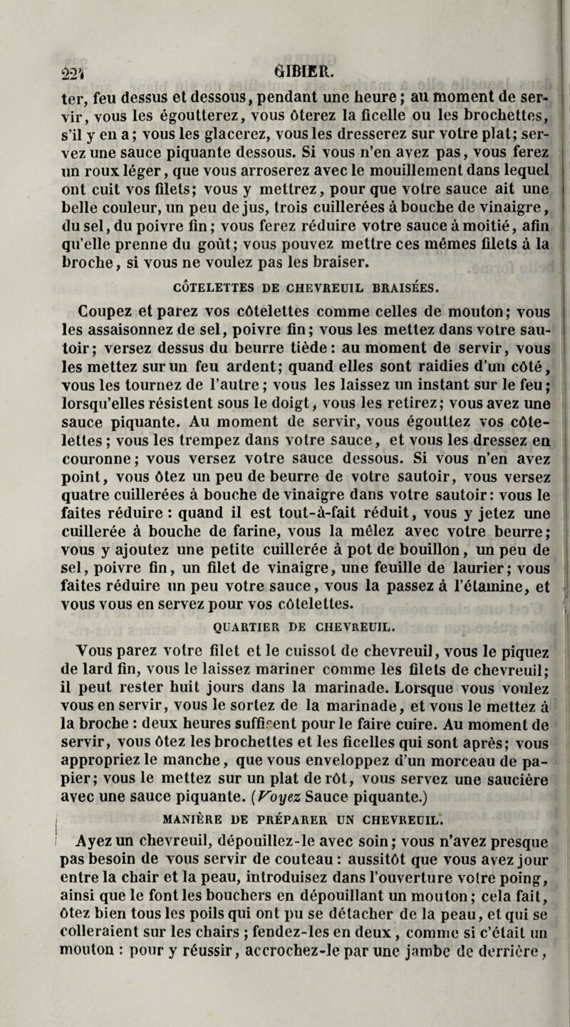 ter, feu dessus et dessous, pendant une heure ; au moment de ser¬ vir, vous les égoutterez, vous ôterez la ficelle ou les brochettes, s’il y en a ; vous les glacerez, vous les dresserez sur votre plat; ser¬ vez une sauce piquante dessous. Si vous n’en avez pas, vous ferez un roux léger, que vous arroserez avec le mouillement dans lequel ont cuit vos filets; vous y mettrez, pour que votre sauce ait une belle couleur, un peu de jus, trois cuillerées abouche de vinaigre, du sel, du poivre fin ; vous ferez réduire votre sauce à moitié, afin qu’elle prenne du goût; vous pouvez mettre ces mêmes filets à la broche, si vous ne voulez pas les braiser. CÔTELETTES DE CHEVREUIL BRAISEES. Coupez et parez vos côtelettes comme celles de mouton; vous les assaisonnez de sel, poivre fin; vous les mettez dans votre sau¬ toir; versez dessus du beurre tiède: au moment de servir, vous les mettez sur un feu ardent; quand elles sont raidies d’un côté, vous les tournez de l’autre ; vous les laissez un instant sur le feu ; lorsqu’elles résistent sous le doigt, vous les retirez; vous avez une sauce piquante. Au moment de servir, vous égouttez vos côte¬ lettes ; vous les trempez dans votre sauce, et vous les dressez en couronne ; vous versez votre sauce dessous. Si vous n’en avez point, vous ôtez un peu de beurre de votre sautoir, vous versez quatre cuillerées à bouche de vinaigre dans votre sautoir: vous le faites réduire : quand il est tout-à-fait réduit, vous y jetez une cuillerée à bouche de farine, vous la mêlez avec votre beurre; vous y ajoutez une petite cuillerée à pot de bouillon, un peu de sel, poivre fin, un filet de vinaigre, une feuille de laurier; vous faites réduire un peu votre sauce, vous la passez à l’étamine, et vous vous en servez pour vos côtelettes. QUARTIER DE CHEVREUIL. Vous parez votre filet et le cuissot de chevreuil, vous le piquez de lard fin, vous le laissez mariner comme les filets de chevreuil; il peut rester huit jours dans la marinade. Lorsque vous voulez vous en servir, vous le sortez de la marinade, et vous le mettez à la broche : deux heures suffirent pour le faire cuire. Au moment de servir, vous ôtez les brochettes et les ficelles qui sont après; vous appropriez le manche, que vous enveloppez d’un morceau de pa¬ pier; vous le mettez sur un plat de rôt, vous servez une saucière avec une sauce piquante. (Voyez Sauce piquante.) MANIÈRE DE PRÉPARER UN CHEVREUIL. I Ayez un chevreuil, dépouillez-le avec soin ; vous n’avez presque pas besoin de vous servir de couteau : aussitôt que vous avez jour entre la chair et la peau, introduisez dans l’ouverture votre poing, ainsi que le font les bouchers en dépouillant un mouton; cela fait, ôtez bien tous les poils qui ont pu se détacher de la peau, et qui se colleraient sur les chairs ; fendez-les en deux, comme si c’était un mouton : pour y réussir, accrochez-le par une jambe de derrière,