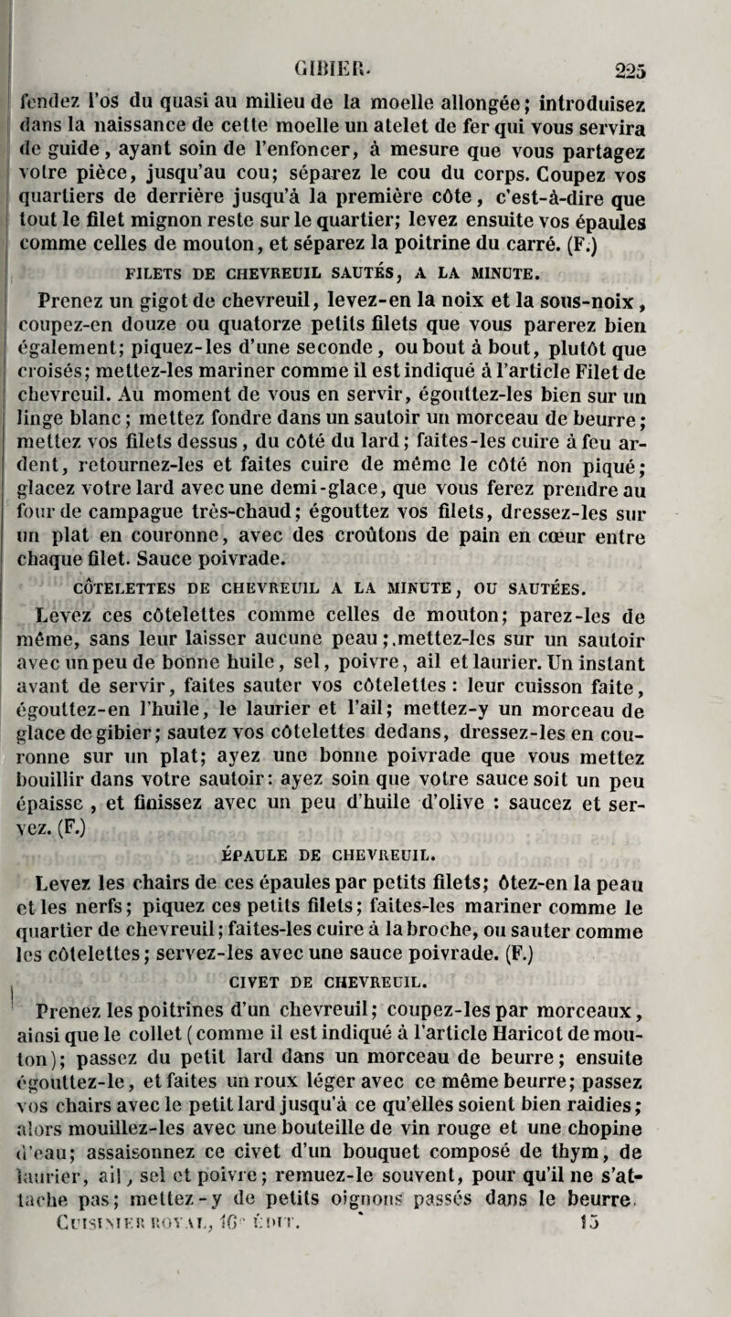 fendez l’os du quasi au milieu de la moelle allongée; introduisez dans la naissance de celte moelle un atelet de fer qui vous servira de guide, ayant soin de l’enfoncer, à mesure que vous partagez votre pièce, jusqu’au cou; séparez le cou du corps. Coupez vos quartiers de derrière jusqu’à la première côte, c’est-à-dire que tout le filet mignon reste sur le quartier; levez ensuite vos épaules comme celles de mouton, et séparez la poitrine du carré. (F.) FILETS DE CHEVREUIL SAUTES, A LA MINUTE. Prenez un gigot de chevreuil, levez-en la noix et la sous-noix, coupez-en douze ou quatorze petits filets que vous parerez bien également; piquez-les d’une seconde, ou bout à bout, plutôt que croisés; mettez-les mariner comme il est indiqué à l’article Filet de chevreuil. Au moment de vous en servir, égouttez-les bien sur un linge blanc ; mettez fondre dans un sautoir un morceau de beurre ; mettez vos filets dessus, du côté du lard ; faites-les cuire à feu ar¬ dent, retournez-Ies et faites cuire de même le côté non piqué; glacez votre lard avec une demi-glace, que vous ferez prendre au four de campague très-chaud; égouttez vos filets, dressez-les sur un plat en couronne, avec des croûtons de pain en cœur entre chaque filet. Sauce poivrade. CÔTELETTES DE CHEVREUIL A LA MINUTE, OU SAUTÉES. Levez ces côtelettes comme celles de mouton; parez-les de même, sans leur laisser aucune peau ;.mettez-les sur un sautoir avec un peu de bonne huile, sel, poivre, ail et laurier. Un instant avant de servir, faites sauter vos côtelettes : leur cuisson faite, égouttez-en l’huile, le laurier et l’ail; mettez-y un morceau de glace de gibier; sautez vos côtelettes dedans, dressez-les en cou¬ ronne sur un plat; ayez une bonne poivrade que vous mettez bouillir dans votre sautoir: ayez soin que votre sauce soit un peu épaisse , et finissez avec un peu d’huile d’olive : saucez et ser¬ vez. (F.) ÉPAULE DE CHEVREUIL. Levez les chairs de ces épaules par petits filets; ôtez-en la peau elles nerfs; piquez ces petits filets; faites-les mariner comme le quartier de chevreuil ; faites-les cuire à la broche, ou sauter comme les côtelettes ; servez-les avec une sauce poivrade. (F.) CIVET DE CHEVREUIL. Prenez les poitrines d’un chevreuil; coupez-les par morceaux, ainsi que le collet ( comme il est indiqué à l’article Haricot de mou¬ ton ) ; passez du petit lard dans un morceau de beurre ; ensuite égouttez-le, et faites un roux léger avec ce même beurre; passez vos chairs avec le petit lard jusqu’à ce qu’elles soient bien raidies; alors mouillez-les avec une bouteille de vin rouge et une chopine d’eau; assaisonnez ce civet d’un bouquet composé de thym, de laurier, ail, sel et poivre; remuez-le souvent, pour qu’il ne s’at¬ tache pas; mettez-y de petits oignons passés dans le beurre. CuiSÎMER ROYAL, 10 ' ÉDIT. ' fj