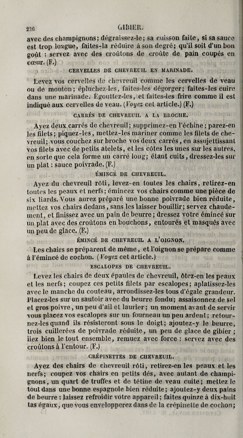 GlîilER. 29.0 avec des champignons; dégraissez-le; sa cuisson faite, si sa sauce est trop longue, faites-la réduire à son degré; qu’il soit d’un bon goût : servez avec des croûtons de croûte de pain coupés en cœur. (F.) CERVELLES DE CHEVREUIL EN MARINADE. Levez vos cervelles de chevreuil comme les cervelles de veau ou de mouton; épluchez-les, faites-les dégorger; faites-les cuire dans une marinade. Égouttez-les, et faites-les frire comme il est indiqué aux cervelles de veau. (Voyez cet article.) (F.) CARRÉS DE CHEVREUIL A LA BROCHE. Ayez deux carrés de chevreuil; supprimez-en l’échine; parez-en les filets ; piquez-les, mettez-les mariner comme les filets de che¬ vreuil; vous couchez sur broche vos deux carrés, en assujettissant vos filets avec de petits atelets, et les côtes les unes sur les aulres, en sorte que cela forme un carré long; étant cuits, dressez-les sur un plat : sauce poivrade. (F.) ÉMINCÉ DE CHEVREUIL. Ayez du chevreuil rôti, levez-en toutes les chairs, retirez-en toutes les peaux et nerfs; émincez vos chairs comme une pièce de six liards. Vous aurez préparé une bonne poivrade bien réduite, mettez vos chairs dedans, sans les laisser bouillir; servez chaude¬ ment, et finissez avec un pain de beurre; dressez votre émincé sur un plat avec des croûtons en bouchons, entourés et masqués avec un peu de glace. (F.) ÉMINCÉ DE CHEVREUIL A L’OIGNON. Les chairs se préparent de même, et l’oignon se prépare comme à l’émincé de cochon. ( Voyez cet article.) ESCALOPES DE CHEVREUIL. Levez les chairs de deux épaules de chevreuil, ôtez-en les peaux et les nerfs; coupez ces petits filets par escalopes; aplatisscz-les avec le manche du couteau, arrondissez-les tous d’égale grandeur. Placez-les sur un sautoir avec du beurre fondu; assaisonnez de sel et gros poivre, un peu d’ail et laurier; un moment avant de servir vous placez vos escalopes sur un fourneau un peu ardent ; retour - nez-lesquand ils résisteront sous le doigt; ajoutez-y le beurre, trois cuillerées de poivrade réduite, un peu de glace de gibier ; liez bien le tout ensemble, remuez avec force : servez avec des croûtons à l’entour. (F.) CRÉPINETTES DE CHEVREUIL. Ayez des chairs de chevreuil rôti, retirez-en les peaux et les nerfs; coupez vos chairs e-n petits dés, avec autant de champi¬ gnons, un quart de truffes et de tétine de veau cuite; mettez le tout dans une bonne espagnole bien réduite; ajoutez-y deux pains de beurre : laissez refroidir votre appareil; faites quinze à dix-huit tas égaux, que vous envelopperez dans de la crépine lie de cochon ;