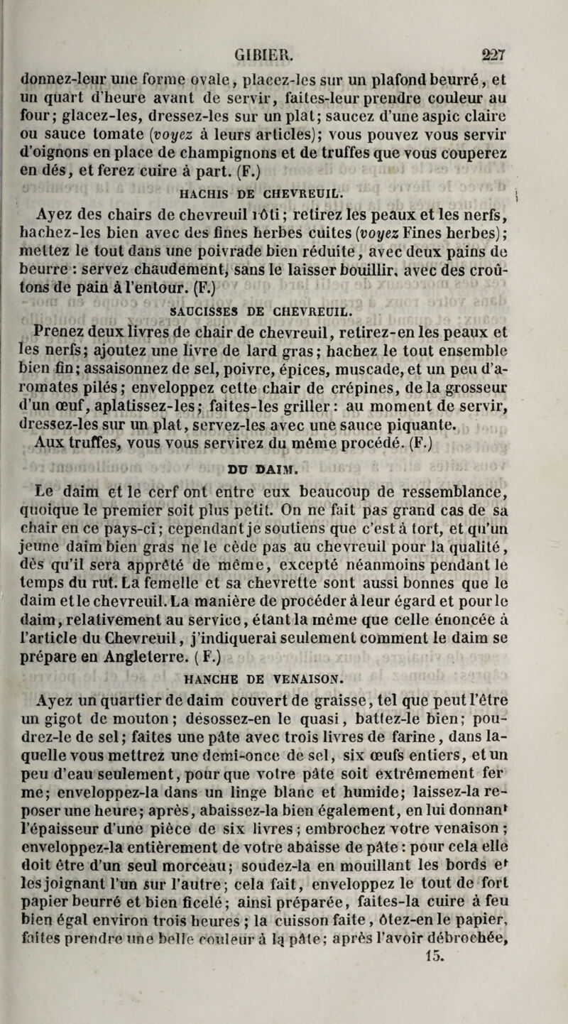 donnez-leur une forme ovale, placez-les sur un plafond beurré, et un quart d’heure avant de servir, faites-leur prendre couleur au four; glacez-les, dressez-les sur un plat; saucez d’une aspic claire ou sauce tomate (voyez à leurs articles); vous pouvez vous servir d’oignons en place de champignons et de truffes que vous couperez en dés, et ferez cuire à part. (F.) HACHIS DE CHEVREUIL. Ayez des chairs de chevreuil rôti; retirez les peaux et les nerfs, hachez-les bien avec des fines herbes cuites (voyez Fines herbes); mettez le tout dans une poivrade bien réduite, avec deux pains de beurre : servez chaudement, sans le laisser bouillir, avec des croû¬ tons de pain à l’entour. (F.) SAUCISSES DE CHEVREUIL. Prenez deux livres de chair de chevreuil, retirez-en les peaux et les nerfs; ajoutez une livre de lard gras; hachez le tout ensemble bien fin; assaisonnez de sel, poivre, épices, muscade, et un peu d’a¬ romates pilés; enveloppez cette chair de crépines, delà grosseur d’un œuf, aplatissez-les; faites-les griller: au moment de servir, dressez-les sur un plat, servez-les avec une sauce piquante. Aux truffes, vous vous servirez du môme procédé. (F.) DU DAIM. Le daim et le cerf ont entre eux beaucoup de ressemblance, quoique le premier soit plus petit. On ne fait pas grand cas de sa chair en ce pays-ci; cependant je soutiens que c’est à tort, et qu’un jeune daim bien gras ne le cède pas au chevreuil pour la qualité, dès qu’il sera apprêté de même, excepté néanmoins pendant le temps du rut. La femelle et sa chevrette sont aussi bonnes que le daim et le chevreuil. La manière de procéder à leur égard et pour le daim, relativement au service, étant la même que celle énoncée à l’article du Chevreuil, j’indiquerai seulement comment le daim se prépare en Angleterre. ( F.) HANCHE DE VENAISON. Ayez un quartier de daim couvert de graisse, tel que peut l’être un gigot de mouton; désossez-en le quasi, batfez-le bien; pou- drez-le de sel; faites une pâte avec trois livres de farine, dans la¬ quelle vous mettrez une demi-once de sel, six œufs entiers, et un peu d’eau seulement, pour que voire pâte soit extrêmement fer me; enveloppez-la dans un linge blanc et humide; laissez-la re¬ poser une heure; après, abaissez-la bien également, en lui donnant l’épaisseur d’une pièce de six livres ; embrochez votre venaison ; enveloppez-la entièrement de votre abaisse de pâte : pour cela elle doit être d’un seul morceau; soudez-la en mouillant les bords et les joignant l’un sur l’autre; cela fait, enveloppez le tout de fort papier beurré et bien ficelé; ainsi préparée, faites-la cuire à feu bien égal environ trois heures ; la cuisson faite , ôtez-en le papier, faites prendre une belle couleur à lq pâle; après l’avoir débrochée, 15.