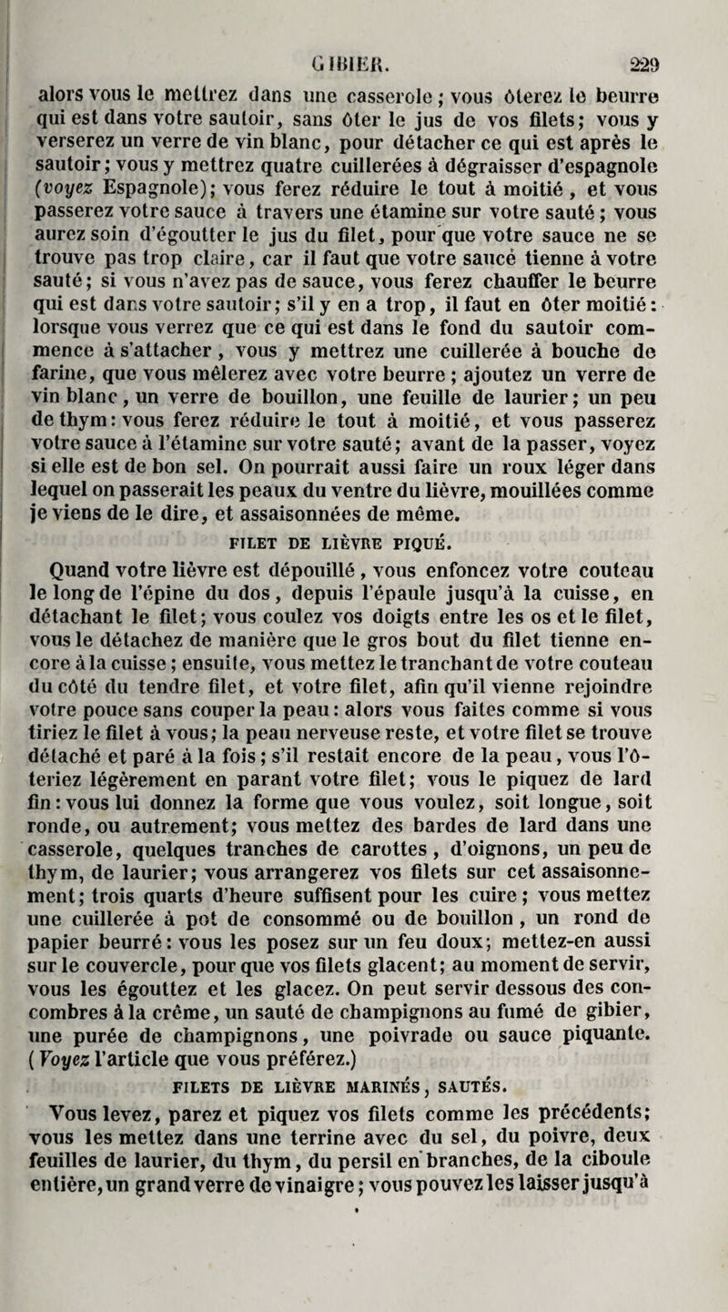 alors vous le mettrez dans une casserole ; vous ôterez le beurre qui est dans votre sautoir, sans ôter le jus de vos filets; vous y verserez un verre de vin blanc, pour détacher ce qui est après le sautoir; vous y mettrez quatre cuillerées à dégraisser d’espagnole (voyez Espagnole); vous ferez réduire le tout à moitié , et vous passerez votre sauce à travers une étamine sur votre sauté ; vous aurez soin d’égoutter le jus du filet, pour que votre sauce ne se trouve pas trop claire, car il faut que votre saucé tienne à votre sauté; si vous n’avez pas de sauce, vous ferez chauffer le beurre qui est dans votre sautoir; s’il y en a trop, il faut en ôter moitié : lorsque vous verrez que ce qui est dans le fond du sautoir com¬ mence à s’attacher, vous y mettrez une cuillerée à bouche de farine, que vous mêlerez avec votre beurre ; ajoutez un verre de vin blanc, un verre de bouillon, une feuille de laurier; un peu de thym : vous ferez réduire le tout à moitié, et vous passerez votre sauce à l’étamine sur votre sauté; avant de la passer, voyez si elle est de bon sel. On pourrait aussi faire un roux léger dans lequel on passerait les peaux du ventre du lièvre, mouillées comme je viens de le dire, et assaisonnées de même. FTLET DE LIÈVRE PIQUÉ. Quand votre lièvre est dépouillé , vous enfoncez votre couteau le long de l’épine du dos, depuis l’épaule jusqu’à la cuisse, en détachant le filet; vous coulez vos doigts entre les os et le filet, vous le détachez de manière que le gros bout du filet tienne en¬ core à la cuisse ; ensuite, vous mettez le tranchant de votre couteau du côté du tendre filet, et votre filet, afin qu’il vienne rejoindre votre pouce sans couper la peau: alors vous faites comme si vous tiriez le filet à vous; la peau nerveuse reste, et votre filet se trouve détaché et paré à la fois ; s’il restait encore de la peau, vous l’ô- teriez légèrement en parant votre filet; vous le piquez de lard fin: vous lui donnez la forme que vous voulez, soit longue, soit ronde, ou autrement; vous mettez des bardes de lard dans une casserole, quelques tranches de carottes, d’oignons, un peu de thym, de laurier; vous arrangerez vos filets sur cet assaisonne¬ ment; trois quarts d’heure suffisent pour les cuire; vous mettez une cuillerée à pot de consommé ou de bouillon , un rond de papier beurré: vous les posez sur un feu doux; mettez-en aussi sur le couvercle, pour que vos filets glacent; au moment de servir, vous les égouttez et les glacez. On peut servir dessous des con¬ combres à la crème, un sauté de champignons au fumé de gibier, une purée de champignons, une poivrade ou sauce piquante. ( Voyez l’article que vous préférez.) FILETS DE LIÈVRE MARINES, SAUTÉS. Vous levez, parez et piquez vos filets comme les précédents; vous les mettez dans une terrine avec du sel, du poivre, deux feuilles de laurier, du thym, du persil en branches, de la ciboule entière, un grand verre de vinaigre ; vous pouvez les laisser jusqu’à