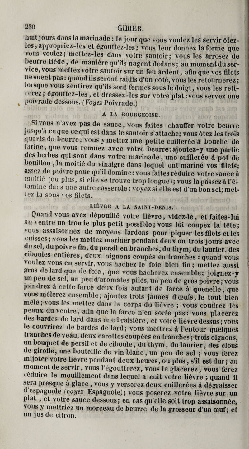 huit jours dans la marinade : le jour que vous voulez les servir ôtez- les, appropriez-les et égouttez-les ; vous leur donnez la forme que vous voulez; meltez-les dans votre sautoir; vous les arrosez de beurre tiède, de manière qu’ils nagent dedans; au moment du ser¬ vice, vous mettez votre sautoir sur un feu ardent, afin que vos filets ne suent pas : quand ils seront raidis d’un côté, vous les retournerez ; loisque aous sentirez qu’ils son! fermes sous le doigt, vous les reti- iciez; égouttez-les , et dressez-les sur votre plat:vous servez une poivrade dessous. ( Voyez Poivrade.) A LA BOURGEOISE. Si vous n avez pas de sauce, vous faites chauffer votre beurre bîS(lu à ce que ce qui est dans le sautoir s’attache; vous ôtez les trois quai (s du beurre; vous y mettez une petite cuillerée à bouche de farine, que vous remuez avec votre beurre:ajoutez-y une partie des herbes qui sont dans votre marinade, une cuillerée à pot de bouillon, la moitié du vinaigre dans lequel ont mariné vos filets; assez de poivre pour qu’il domine: vous faites réduire votre sauce à moitié (ou plus, si elle se trouve trop longue); vous la passez à l’é¬ tamine dans une autre casserole : voyez si elle est d’un bon sel; met- lez-la sous vos filets. LIÈVRE a LA SAINT-DENIS. Quand vous avez dépouillé votre lièvre, videz-le, et faites-lui au ventre un trou le plus petit possible; vous lui coupez la tête; vous assaisonnez de moyens lardons pour piquer les filets et les tinsses, vous les mettez mariner pendant deux ou trois jours avec du sel, du poivre fin, du persil en branches, du thym, du laurier, des ciboules entières, deux oignons coupés en tranches : quand vous voulez vous en servir, vous hachez le foie bien fin; mettez aussi £tos de lard que de foie, que vous hacherez ensemble; joignez-y un peu de sel, un peu d’aromates pilés, un peu de gros poivre ; vous joindrez à cette farce deux fois autant de farce à quenelle, que vous mêlerez ensemble; ajoutez trois jaunes d’œufs, le tout bien mêlé; vous les mettez dans le corps du lièvre ; vous coudrez les peaux au ventre, afin que la farce n’en sorte pas: vous placerez des bardes de lard dans une braisière, et votre lièvre dessus ;vous le couvrirez de bardes de lard; vous mettrez à l’entour quelques ti anches de veau, deux carottes coupées en tranches ptrois oignons, un bouquet de persil et de ciboule, du thym, du laurier, des clous de girofle, une bouteille de vin blanc, un peu de sel ; vous ferez mijoter votre lièvre pendant deux heures, ou plus, s’il est dur ; au moment de servir, vous l’égoutterez, vous le glacerez, vous ferez i éduire le mouillement dans lequel a cuit votre lièvre ; quand il sera presque à glace , vous y verserez deux cuillerées à dégraisser d espagnole (voyez Espagnole) ; vous poserez votre lièvre sur un plat , et votre sauce dessous; en cas qu’elle soit trop assaisonnée, vous y mettriez un morceau de beurre de la grosseur d’un œuf; et un jus de citron.