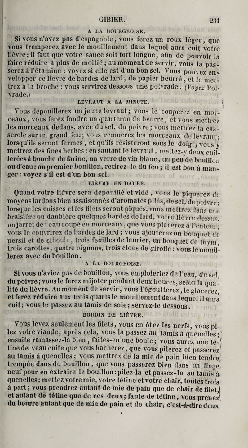 A LA BOURGEOISE. Si vous n’avez pas d’espagnole, vous ferez un roux léger, que vous tremperez avec le mouillement dans lequel aura cuit votre lièvre; il faut que votre sauce soit fort longue, afin de pouvoir la faire réduire à plus de moitié ; au moment de servir, vous la pas¬ serez à l’étamine : voyez si elle est d’un bon sel. Vous pouvez en¬ velopper ce lièvre de bardes de lard, de papier beurré , et le met¬ trez à la broche : vous servirez dessous une poivrade. (Voyez Poi- ! vradc.) LEVRAUT A LA MINUTE. Vous dépouillerez un jeune levraut ; vous le couperez en mor¬ ceaux, vous ferez fondre un quarteron de beurre, et vous metlrez les morceaux dedans, avec du sel, du poivre; vous mettrez la cas¬ serole sur un grand feu; vous remuerez les morceaux de levraut- lorsqu’ils seront fermes, et qu’ils résisteront sous le doigt, vous y mettrez des fines herbes ; en sautant le levraut, mettez-y deux cuil¬ lerées à bouche de farine, un verre de vin blanc, un peu de bouillon ou d’eau; au premier bouillon, retirez-le du feu ; il est bon à man¬ ger : voyez s’il est d’un bon sel. LIÈVRE EN DAUBE. Quand votre lièvre sera dépouillé et vidé , vous le piquerez de moyens lardons bien assaisonnés d’aromates pilés, de sel, de poivre • lorsque les cuisses et les filets seront piqués, vous mettrez dans une braisièreou daubière quelques bardes de lard, votre lièvre dessus un jarret de veau coupé en morceaux, que vous placerez à l’entour; vous le couvrirez de bardes de lard ; vous ajouterez un bouquet de persil et de ciboule, (rois feuilles de laurier, un bouquet de thym trois carottes, quatre oignons, trois clous de girofle : vous le mouil¬ lerez avec du bouillon. A LA BOURGEOISE. Si vous n’aviez pas de bouillon, vous emploieriez de l’eau, du sel du poivre ; vous le ferez mijoter pendant deux heures, selon la qua¬ lité du lièvre. Au moment de servir, vous l’égoutterez, le glacerez et ferez réduire aux trois quarts le mouillement dans lequel il aura cuit; vous le passez au tamis de soie; servez-le dessous. BOUDIN DE LIÈVRE. Vous levez seulement les filets, vous en ôtez les nerfs, vous pi¬ lez votre viande; après cela, vous la passez au tamis à quenelles *( ensuite ramassez-la bien , faites-en une boule; vous aurez une té-' tine de veau cuite que vous hacherez, que vous pilerez et passerez^ au tamis à quenelles ; vous mettrez de la mie de pain bien tendre* trempée dans du bouillon, que vous passerez bien dans un linge! neuf pour en extraire le bouillon :pilez-la etpassez-la au tamis à quenelles; mettez votre mie, votre tétine et votre chair, toutes trois à part ; vous prendrez autant de mie de pain que de chair de filet,! et autant de tétine que de ces deux; faute de tétine, vous prenez' du beurre autant que de mic de pain et de chair, c’est-à-dire deux