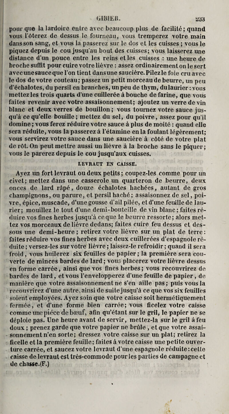 GliilEK. Wà pour que la lardoire entre avec beaucoup plus de facilité; quand vous l’ôterez de dessus le fourneau, vous tremperez votre main dans son sang, et vous la passerez sur le dos et les cuisses ; vous le piquez depuis le cou jusqu’au bout des cuisses; vous laisserez une distance d’un pouce entre les reins et les cuisses : une heure de broche suffit pour cuire votre lièvre : assez ordinairement on le sert avec une sauce que l’on tient dans une saucière. Pilez le foie cru avec le dos de votre couteau ; passez un petit morceau de beurre, un peu d’échalotes, du persil en branches, un peu de thym, dulaurier : vous mettez les trois quarts d’une cuillerée à bouche de farine, que vous faites revenir avec votre assaisonnement; ajoutez un verre de vin blanc et deux verres de bouillon ; vous tournez votre sauce jus¬ qu’à ce qu’elle bouille ; mettez du sel, du poivre, assez pour qu’il domine ; vous ferez réduire votre sauce à plus de moi té : quand elle sera réduite, vous la passerez à l’étamine en la foulant légèrement; vous servirez votre sauce dans une saucière à côté de votre plat de rôt. On peut mettre aussi un lièvre à la broche sans le piquer; vous le parerez depuis le cou jusqu’aux cuisses. LEVRAUT EN CAISSE. Ayez un fort levraut ou deux petits ; coupez-les comme pour un civet; mettez dans une casserole un quarteron de beurre, deux onces de lard râpé, douze échalotes hachées, autant de gros champignons, ou parure, et persil haché; assaisonnez de sel, poi¬ vre, épice, muscade, d’une gousse d’ail pilée, et d’une feuille de lau¬ rier; mouillez le tout d’une demi-bouteille de vin blanc; faites ré¬ duire vos fines herbes jusqu’à ce que le beurre ressorte; alors met¬ tez vos morceaux de lièvre dedans; faites cuire feu dessus et des¬ sous une demi-heure; retirez votre lièvre sur un plat de terre: faites réduire vos fines herbes avec deux cuillerées d’espagnole ré¬ duite ; versez-les sur votre lièvre ; laissez-le refroidir ; quand il sera froid , vous huilerez six feuilles de papier ; la première sera cou¬ verte de minces bardes de lard; vous placerez votre lièvre dessus en forme carrée, ainsi que vos fines herbes ; vous recouvrirez de bardes de lard, et vous l’envelopperez d’une feuille de papier, de manière que votre assaisonnement ne s’en aille pas ; puis vous la recouvrirez d’une autre, ainsi de suite jusqu’à ce que vos six feuilles soient employées. Ayez soin que votre caisse soit hermétiquement fermée, et d’une forme bien carrée; vous ficelez votre caisse comme une pièce de bœuf, afin qu’étant sur le gril, le papier ne se déploie pas. Une heure avant de servir, mettez-la sur le gril à feu doux ; prenez garde que votre papier ne brûle , et que votre assai¬ sonnement n’en sorte; dressez votre caisse sur un plat; retirez la ficelle et la première feuille; faites à votre caisse une petite ouver¬ ture carrée, et saucez votre levraut d’une espagnole réduite:celte caisse de levraut est très-commode pour les parties de campagne et de chasse.(F.)
