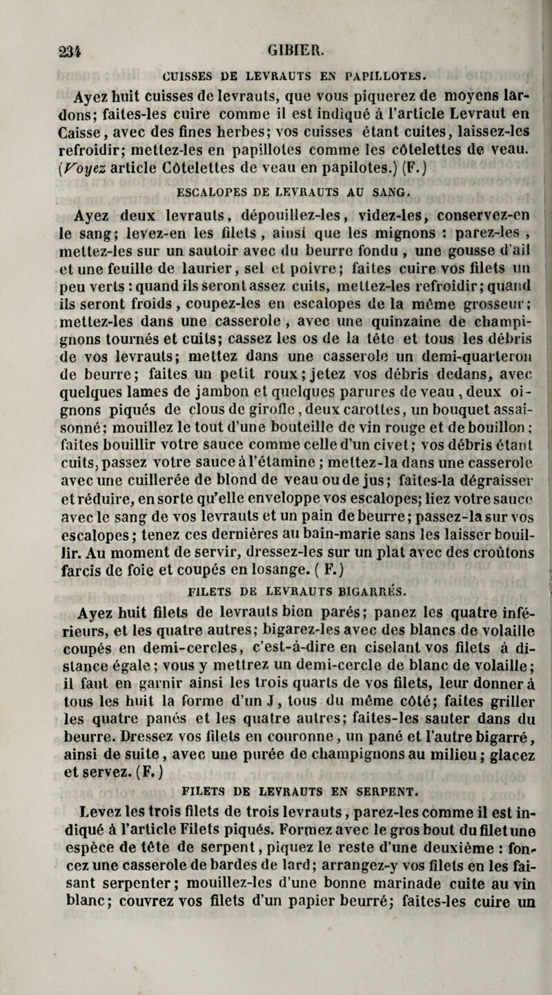 CUISSES DE LEVRAUTS EK PAPILLOTES. Ayez huit cuisses de levrauts, que vous piquerez de moyens lar¬ dons; faites-les cuire comme il est indiqué à l’article Levraut en Caisse, avec des fines herbes; vos cuisses étant cuites, laissez-les refroidir; mettez-les en papillotes comme les côtelettes de veau. (Voyez article Côtelettes de veau en papilotes.) (F.) ESCALOPES DE LEVRAUTS AU SANG. Ayez deux levrauts, dépouillez-les, videz-les, conservez-en le sang; levez-en les filets, ainsi que les mignons : parez-les , mettez-les sur un sautoir avec du beurre fondu , une gousse d’ail et une feuille de laurier, sel et poivre; faites cuire vos filets un peu verts : quand ils seront assez cuits, mettez-les refroidir; quand ils seront froids, coupez-les en escalopes de la même grosseur; mettez-les dans une casserole , avec une quinzaine de champi¬ gnons tournés et cuits; cassez les os de la tête et tous les débris de vos levrauts; mettez dans une casserole un demi-quarteron de beurre; faites un petit roux; jetez vos débris dedans, avec quelques lames de jambon et quelques parures de veau , deux oi¬ gnons piqués de clous de girofle, deux carottes, un bouquet assai¬ sonné; mouillez le tout d’une bouteille de vin rouge et de bouillon ; faites bouillir votre sauce comme celle d’un civet; vos débris étant cuits, passez votre sauce à l’étamine ; mettez-la dans une casserole avec une cuillerée de blond de veau ou de jus; faites-la dégraisser et réduire, en sorte qu’elle enveloppe vos escalopes; liez votre sauce avec le sang de vos levrauts et un pain de beurre ; passez-la sur vos escalopes; tenez ces dernières au bain-marie sans les laisser bouil¬ lir. Au moment de servir, dressez-les sur un plat avec des croûtons farcis de foie et coupés en losange. ( F.) FILETS DE LEVRAUTS BIGARRES. Ayez huit filets de levrauts bien parés; panez les quatre infé¬ rieurs, et les quatre autres; bigarez-les avec des blancs de volaille coupés en demi-cercles, c’est-à-dire en ciselant vos filets à di¬ stance égale ; vous y mettrez un demi-cercle de blanc de volaille; il faut en garnir ainsi les trois quarts de vos filets, leur donner à tous les huit la forme d’un J, tous du même côté; faites griller les quatre panés et les quatre autres; faites-les sauter dans du beurre. Dressez vos filets en couronne, un pané et l’autre bigarré, ainsi de suite, avec une purée de champignons au milieu ; glacez et servez. (F. ) FILETS DE LEVRAUTS EN SERPENT. Levez les trois filets de trois levrauts, parez-les comme il est in¬ diqué à l’article Filets piqués. Formez avec le gros bout dufiletune espèce de tête de serpent, piquez le reste d’une deuxième : fon* cez une casserole de bardes de lard; arrangez-y vos filets en les fai¬ sant serpenter ; mouillez-les d’une bonne marinade cuite au vin blanc; couvrez vos filets d’un papier beurré; faites-les cuire un
