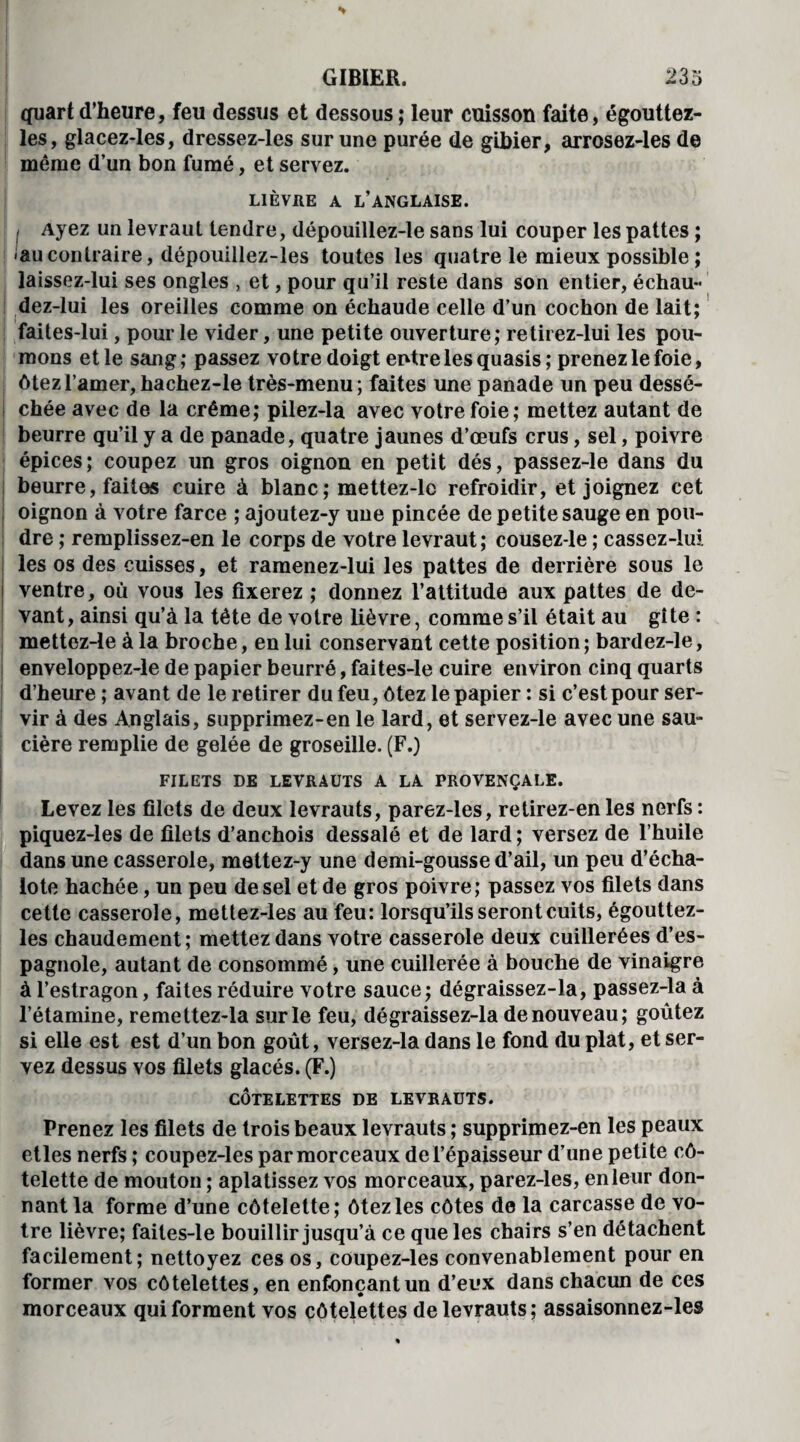 quart d’heure, feu dessus et dessous ; leur cuisson faite, égouttez- les, glacez-les, dressez-les sur une purée de gibier, arrosez-les de même d’un bon fumé, et servez. LIÈVRE A L’ANGLAISE. I Ayez un levraut tendre, dépouillez-le sans lui couper les pattes ; <aucontraire, dépouillez-les toutes les quatre le mieux possible ; laissez-lui ses ongles , et, pour qu’il reste dans son entier, échau- dez-lui les oreilles comme on échaudé celle d’un cochon de lait; faites-lui, pour le vider, une petite ouverture; retirez-lui les pou¬ mons et le sang; passez votre doigt entre les quasis; prenez le foie, ôtez l’amer, hachez-le très-menu ; faites une panade un peu dessé¬ chée avec de la crème; pilez-la avec votre foie; mettez autant de beurre qu’il y a de panade, quatre jaunes d’œufs crus, sel, poivre épices; coupez un gros oignon en petit dés, passez-le dans du beurre, faites cuire à blanc; mettez-lc refroidir, et joignez cet oignon à votre farce ; ajoutez-y une pincée de petite sauge en pou¬ dre ; remplissez-en le corps de votre levraut; cousez-le ; cassez-lui les os des cuisses, et ramenez-lui les pattes de derrière sous le ventre, où vous les fixerez ; donnez l’attitude aux pattes de de¬ vant , ainsi qu’à la tète de votre lièvre, comme s’il était au gîte : mettez-le à la broche, en lui conservant cette position; bardez-le, enveloppez-le de papier beurré, faites-le cuire environ cinq quarts d’heure; avant de le retirer du feu, ôtez le papier : si c’est pour ser¬ vir à des Anglais, supprimez-en le lard, et servez-le avec une sau¬ cière remplie de gelée de groseille. (F.) FILETS DE LEVRAUTS A LA PROVENÇALE. Levez les filets de deux levrauts, parez-les, re tirez-en les nerfs : piquez-les de filets d’anchois dessalé et de lard; versez de l’huile dans une casserole, mettez-y une demi-gousse d’ail, un peu d’écha¬ lote hachée, un peu de sel et de gros poivre; passez vos filets dans cette casserole, mettez-les au feu: lorsqu’ils seront cuits, égouttez- les chaudement; mettez dans votre casserole deux cuillerées d’es¬ pagnole, autant de consommé, une cuillerée à bouche de vinaigre à l’estragon, faites réduire votre sauce; dégraissez-la, passez-la à l’étamine, remettez-la sur le feu, dégraissez-la de nouveau; goûtez si elle est est d’un bon goût, versez-la dans le fond du plat, et ser¬ vez dessus vos filets glacés. (F.) CÔTELETTES DE LEVRAUTS. Prenez les filets de trois beaux levrauts ; supprimez-en les peaux etles nerfs ; coupez-les par morceaux de l’épaisseur d’une petite cô¬ telette de mouton ; aplatissez vos morceaux, parez-les, en leur don¬ nant la forme d’une côtelette; ôtez les côtes de la carcasse de vo¬ tre lièvre; faites-le bouillir jusqu’à ce que les chairs s’en détachent facilement; nettoyez ces os, coupez-les convenablement pour en former vos côtelettes, en enfonçant un d’eux dans chacun de ces morceaux qui forment vos côtelettes de levrauts; assaisonnez-les
