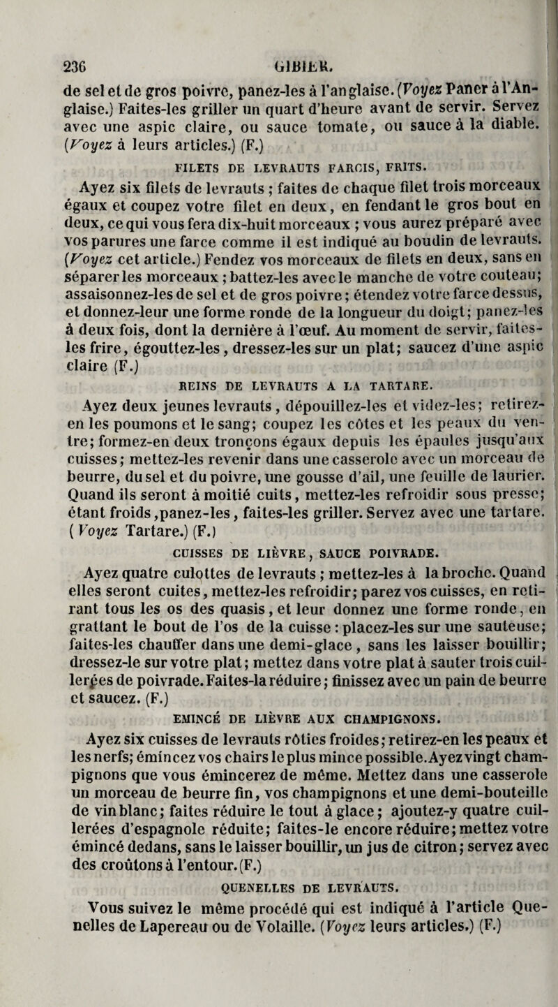 de sel et de gros poivre, panez-les à l’anglaise. (Voyez Paner à l’An¬ glaise.) Faites-les griller un quart d’heure avant de servir. Servez avec une aspic claire, ou sauce tomate, ou sauce à la diable. (Voyez à leurs articles.) (F.) FILETS DE LEVRAUTS FARCIS, FRITS. Ayez six filets de levrauts ; faites de chaque filet trois morceaux égaux et coupez votre filet en deux, en fendant le gros bout en deux, ce qui vous fera dix-huit morceaux ; vous aurez préparé avec vos parures une farce comme il est indiqué au boudin de levrauts. (Voyez cet article.) Fendez vos morceaux de filets en deux, sans en séparer les morceaux ; battez-les avec le manche de votre couteau; assaisonnez-les de sel et de gros poivre ; étendez votre farce dessus, et donnez-leur une forme ronde de la longueur du doigt; panez-les à deux fois, dont la dernière à l’œuf. Au moment de servir, faites- les frire, égouttez-les, dressez-les sur un plat; saucez d’une aspic claire (F.) REINS DE LEVRAUTS A LA TARTARE. Ayez deux jeunes levrauts, dépouillez-les et videz-les; rctirez- en les poumons et le sang; coupez les côtes et les peaux du ven¬ tre; formez-en deux tronçons égaux depuis les épaules jusqu’aux cuisses; mettez-les revenir dans une casserole avec un morceau de beurre, du sel et du poivre, une gousse d’ail, une feuille de laurier. Quand ils seront à moitié cuits, mettez-les refroidir sous presse; étant froids,panez-les, faites-les griller.Servez avec une tartare. ( Voyez Tartare.) (F.) CUISSES DE LIÈVRE, SAUCE POIVRADE. Ayez quatre culottes de levrauts ; mettez-les à la broche. Quand elles seront cuites, mettez-les refroidir; parez vos cuisses, en reti¬ rant tous les os des quasis, et leur donnez une forme ronde, en grattant le bout de l’os de la cuisse : placez-les sur une sauteuse; faites-les chauffer dans une demi-glace, sans les laisser bouillir; dressez-le sur votre plat ; mettez dans votre plat à sauter trois cuil¬ lerées de poivrade. Faites-la réduire ; finissez avec un pain de beurre et saucez. (F.) EMINCE DE LIÈVRE AUX CHAMPIGNONS. Ayez six cuisses de levrauts rôties froides; retirez-en les peaux et les nerfs; émin cez vos chairs le plus mince possible. Ayez vingt cham¬ pignons que vous émincerez de même. Mettez dans une casserole un morceau de beurre fin, vos champignons et une demi-bouteille de vin blanc; faites réduire le tout à glace ; ajoutez-y quatre cuil¬ lerées d’espagnole réduite; faites-le encore réduire; mettez votre émincé dedans, sans le laisser bouillir, un jus de citron ; servez avec des croûtons à l’entour. (F.) QUENELLES DE LEVRAUTS. Vous suivez le même procédé qui est indiqué à l’article Que¬ nelles de Lapereau ou de Volaille. (Voyez leurs articles.) (F.)