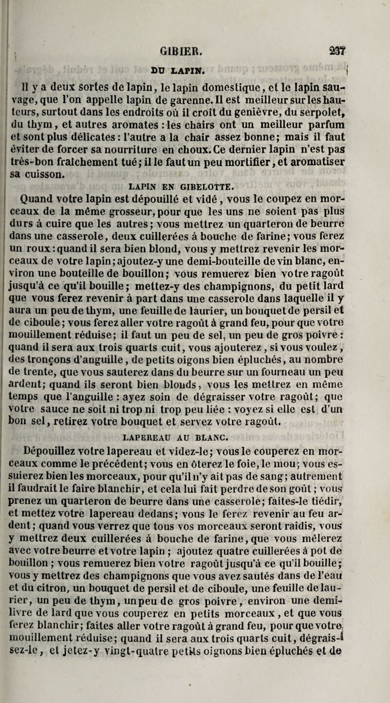 BU LAPIN. 11 y a deux sortes de lapin, le lapin domestique, et le lapin sau¬ vage, que l’on appelle lapin de garenne. Il est meilleur sur les hau¬ teurs, surtout dans les endroits où il croît du genièvre, du serpolet, du thym, et autres aromates : les chairs ont un meilleur parfum et sont plus délicates : l’autre a la chair assez bonne; mais il faut éviter de forcer sa nourriture en choux. Ce dernier lapin n’est pas très-bon fraîchement tué ; il le faut un peu mortifier, et aromatiser sa cuisson. LAPIN EN GIBELOTTE. Quand votre lapin est dépouillé et vidé, vous le coupez en mor¬ ceaux de la même grosseur, pour que les uns ne soient pas plus durs à cuire que les autres ; vous mettrez un quarteron de beurre dans une casserole, deux cuillerées à bouche de farine; vous ferez i un roux:quand il sera bien blond, vous y mettrez revenir les mor¬ ceaux de votre lapin ;ajoutez-y une demi-bouteille devin blanc, en¬ viron une bouteille de bouillon; vous remuerez bien votre ragoût jusqu’à ce qu’il bouille; mettez-y des champignons, du petit lard que vous ferez revenir à part dans une casserole dans laquelle il y aura un peu de thym, une feuille de laurier, un bouquet de persil et de ciboule ; vous ferez aller votre ragoût à grand feu, pour que votre mouillement réduise; il faut un peu de sel, un peu de gros poivre : quand il sera aux trois quarts cuit, vous ajouterez , si vous voulez, des tronçons d’anguille, de petits oigons bien épluchés, au nombre de trente, que vous sauterez dans du beurre sur un fourneau un peu i ardent; quand ils seront bien blonds, vous les mettrez en même temps que l’anguille : ayez soin de dégraisser votre ragoût; que votre sauce ne soit ni trop ni trop peu liée : voyez si elle est d’un bon sel, retirez votre bouquet et servez votre ragoût. LAPEREAU AU BLANC. Dépouillez votre lapereau et videz-le; vous le couperez en mor¬ ceaux comme le précédent; vous en ôterez le foie, le mou; vous es¬ suierez bien les morceaux, pour qu’il n’y ait pas de sang ; autremen t il faudrait le faire blanchir, et cela lui fait perdre de son goût ; vous prenez un quarteron de beurre dans une casserole; faites-le tiédir, et mettez votre lapereau dedans; vous le ferez revenir au feu ar¬ dent ; quand vous verrez que tous vos morceaux seront raidis, vous y mettrez deux cuillerées à bouche de farine, que vous mêlerez avec votre beurre et votre lapin ; ajoutez quatre cuillerées à pot de bouillon ; vous remuerez bien votre ragoût jusqu’à ce qu’il bouille; vous y mettrez des champignons que vous avez sautés dans de l’eau et du citron, un bouquet de persil et de ciboule, une feuille de lau¬ rier, un peu de thym, unpeu de gros poivre, environ une demi- livre de lard que vous couperez en petits morceaux , et que vous ferez blanchir; faites aller votre ragoût à grand feu, pour que votre; mouillement réduise; quand il sera aux trois quarts cuit, dégrais-^ sez-le, et jetez-y vingt-quatre petüs oignons bien épluchés et de