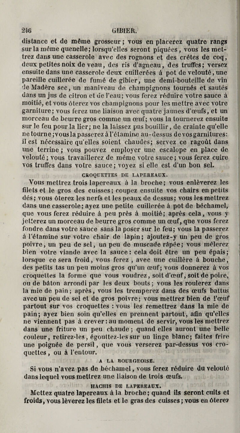 distance et de même grosseur ; vous en placerez quatre rangs sur la même quenelle; lorsqu’elles seront piquées, vous les met¬ trez dans une casserole avec des rognons et des crêtes de coq, deux petites noix de veau, des ris d’agneau, des truffes; versez ensuite dans une casserole deux cuillerées à pot de velouté, une pareille cuillerée de fumé de gibier, une demi-bouteille de vin de Madère sec, un maniveau de champignons tournés et sautés dans un jus de citron et ue l’eau; vous ferez réduire votre sauce à moitié, et vous ôterez vos champignons pour les mettre avec votre garniture; vous ferez une liaison avec quatre jaunes d’œufs, et un morceau de beurre gros comme un œuf; vous la tournerez ensuite sur le feu pour la lier; ne la laissez p*as bouillir, de crainte qu’elle ne tourne; vous la passerez à l’étamine au-dessus de vos garnitures: il est nécessaire qu’elles soient chaudes; servez ce ragoût dans une terrine ; vous pouvez employer une escalope en place de velouté ; vous travaillerez de même votre sauce ; vous ferez cuire vos truffes dans votre sauce; voyez si elle est d’un bon sel. CROQUETTES DE LAPEREAUX. Vous mettrez trois lapereaux à la broche; vous enlèverez les filets et le gros des cuisses; coupez ensuite vos chairs en petits dés ; vous ôterez les nerfs et les peaux de dessus ; vous les mettrez dans une casserole; ayez une petite cuillerée à pot de béchamel, que vous ferez réduire à peu près à moitié ; après cela, vous y jetterez un morceau de beurre gros comme un œuf, que vous ferez fondre dans votre sauce sans la poser sur le feu; vous la passerez à l’étamine sur votre chair de lapin ; ajoutez-y un peu de gros poivre, un peu de sel, un peu de muscade râpée; vous mêlerez bien votre viande avec la sauce: cela doit être un peu épais; lorsque ce sera froid, vous ferez , avec une cuillère à bouche, des petits tas un peu moins gros qu’un œuf; vous donnerez à vos croquettes la forme que vous voudrez, soit d’œuf, soit de poire, ou de bâton arrondi par les deux bouts ; vous les roulerez dans lamie de pain; après, vous les tremperez dans des œufs battus avec un peu de sel et de gros poivre; vous mettrez bien de i’œuf partout sur vos croquettes : vous les remettrez dans la mie de pain ; ayez bien soin qu’elles en prennent partout, afin qu’elles ne viennent pas à crever : au moment de servir, vous les mettrez dans une friture un peu chaude ; quand elles auront une belle couleur, retirezdes, égoultez-les sur un linge blanc; faites frire une poignée de persil, que vous verserez par-dessus vos cro¬ quettes , ou à l’entour. A LA BOURGEOISE. Si vous n’avez pas de béchamel, vous ferez réduire du velouté dans lequel vous mettrez une liaison de trois œufs. HACHIS DE LAPEREAUX. Mettez quatre lapereaux à la broche ; quand ils seront cuits et froids, vous lèverez les filets et le gras des cuisses ; vous en ôtere?