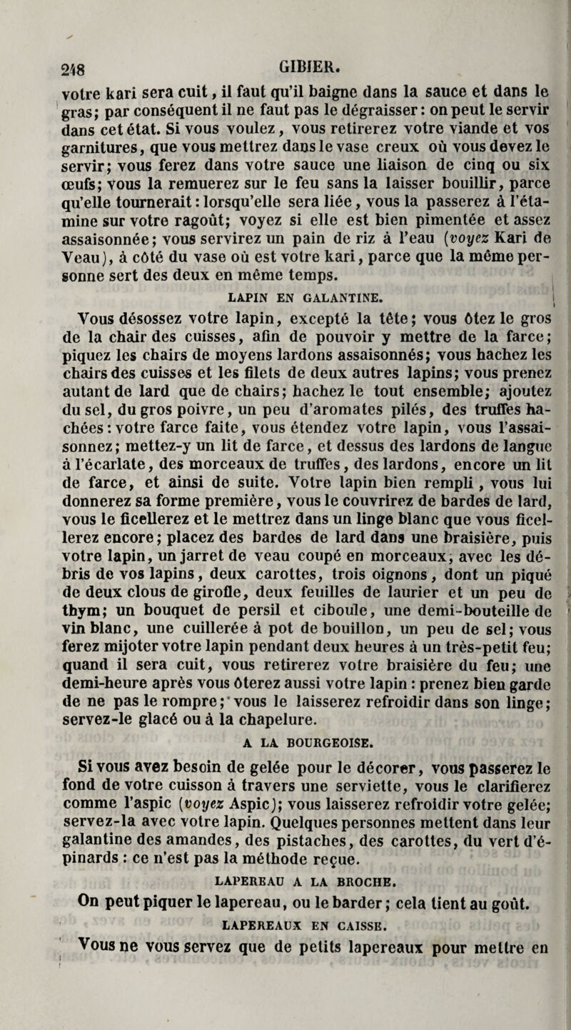 votre kari sera cuit, il faut qu’il baigne dans la sauce et dans le gras; par conséquent il ne faut pas le dégraisser : on peut le servir dans cet état. Si vous voulez, vous retirerez votre viande et vos garnitures, que vous mettrez dans le vase creux où vous devez le servir; vous ferez dans votre sauce une liaison de cinq ou six œufs; vous la remuerez sur le feu sans la laisser bouillir, parce qu’elle tournerait : lorsqu’elle sera liée, vous la passerez à l’éta¬ mine sur votre ragoût; voyez si elle est bien pimentée et assez assaisonnée; vous servirez un pain de riz à l’eau (voyez Kari de Veau), à côté du vase où est votre kari, parce que la même per¬ sonne sert des deux en même temps. LAPIN EN GALANTINE. Vous désossez votre lapin, excepté la tête; vous ôtez le gros de la chair des cuisses, afin de pouvoir y mettre de la farce ; piquez les chairs de moyens lardons assaisonnés; vous hachez les chairs des cuisses et les filets de deux autres lapins; vous prenez autant de lard que de chairs; hachez le tout ensemble; ajoutez du sel, du gros poivre, un peu d’aromates pilés, des truffes ha¬ chées : votre farce faite, vous étendez votre lapin, vous l’assai¬ sonnez; mettez-y un lit de farce, et dessus des lardons de langue à l’écarlate, des morceaux de truffes, des lardons, encore un lit de farce, et ainsi de suite. Votre lapin bien rempli, vous lui donnerez sa forme première, vous le couvrirez de bardes de lard, vous le ficellerez et le mettrez dans un linge blanc que vous ficel¬ lerez encore; placez des bardes de lard dans une braisière, puis votre lapin, un jarret de veau coupé en morceaux, avec les dé¬ bris de vos lapins, deux carottes, trois oignons, dont un piqué de deux clous de girofle, deux feuilles de laurier et un peu de thym; un bouquet de persil et ciboule, une demi-bouteille de vin blanc, une cuillerée à pot de bouillon, un peu de sel; vous ferez mijoter votre lapin pendant deux heures à un très-petit feu; quand il sera cuit, vous retirerez votre braisière du feu; une demi-heure après vous ôterez aussi votre lapin : prenez bien garde de ne pas le rompre;'vous le laisserez refroidir dans son linge; servez-le glacé ou à la chapelure. A LA BOURGEOISE. Si vous avez besoin de gelée pour le décorer, vous passerez le fond de votre cuisson à travers une serviette, vous le clarifierez comme l’aspic (voyez Aspic); vous laisserez refroidir votre gelée; servez-la avec votre lapin. Quelques personnes mettent dans leur galantine des amandes, des pistaches, des carottes, du vert d’é¬ pinards : ce n’est pas la méthode reçue. i LAPEREAU A LA BROCHE. On peut piquer le lapereau, ou le barder ; cela tient au goût. LAPEREAUX EN CAISSE. Vous ne vous servez que de petits lapereaux pour mettre en i