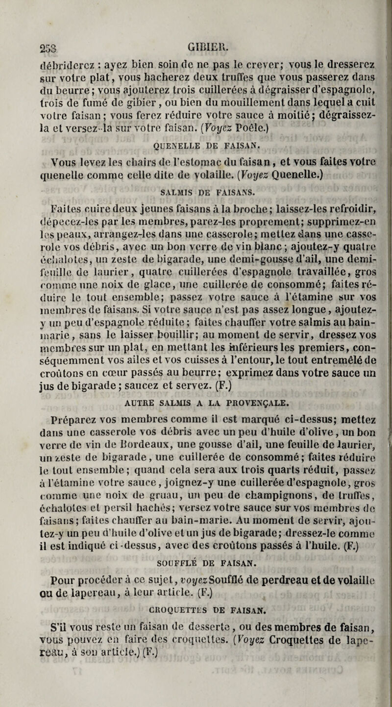 débriderez : ayez bien soin de ne pas le crever; vous le dresserez sur votre plat, vous hacherez deux truffes que vous passerez dans du beurre; vous ajouterez trois cuillerées à dégraisser d’espagnole, trois de fumé de gibier , ou bien du mouillement dans lequel a cuit votre faisan ; vous ferez réduire votre sauce à moitié; dégraissez- la et versez-la sur votre faisan. (Voyez Poêle.) QUENELLE DE FAISAN. Vous levez les chairs de l’estomac du faisan, et vous faites votre quenelle comme celle dite de volaille. (Voyez Quenelle.) SALMIS DE FAISANS. Faites cuire deux jeunes faisans à la broche ; laissez-les refroidir, dépecez-les par les membres,parez-les proprement; supprimez-en les peaux, arrangez-les dans une casserole; mettez dans une casse¬ role vos débris, avec un bon verre de vin blanc ; ajoutez-y quatre échalotes, un zeste de bigarade, une demi-gousse d’ail, une demi- feuille de laurier, quatre cuillerées d’espagnole travaillée, gros comme une noix de glace, une cuillerée de consommé; faites ré¬ duire le tout ensemble; passez votre sauce à l’étamine sur vos membres de faisans. Si votre sauce n’est pas assez longue, ajoutez- y un peu d’espagnole réduite ; faites chauffer votre salmis au bain- marie, sans le laisser bouillir; au moment de servir, dressez vos membres sur un plat, en mettant les inférieurs les premiers, con¬ séquemment vos ailes et vos cuisses à l’entour, le tout entremêlé de croûtons en cœur passés au beurre; exprimez dans votre sauce un jus de bigarade ; saucez et servez. (F.) AUTRE SALMIS A LA PROVENÇALE. Préparez vos membres comme il est marqué ci-dessus; mettez dans une casserole vos débris avec un peu d’huile d’olive, un bon j verre de vin de Bordeaux, une gousse d’ail, une feuille de laurier, un zeste de bigarade, une cuillerée de consommé; faites réduire le tout ensemble ; quand cela sera aux trois quarts réduit, passez à l’étamine votre sauce, joignez-y une cuillerée d’espagnole, gros comme une noix de gruau, un peu de champignons, de truffes, échalotes et persil hachés; versez votre sauce sur vos membres de faisans ; faites chauffer au bain-marie. Au moment de servir, ajou- lez-y un peu d’huile d’olive et un jus de bigarade; dressez-le comme il est indiqué ci-dessus, avec des croûtons passés à l’huile. (F.) SOUFFLÉ DE FAISAN. Pour procéder à ce sujet, voyez Soufflé de perdreau et de volaille ou de lapereau, à leur article. (F.) CROQUETTES DE FAISAN. S’il vous reste un faisan de desserte, ou des membres de faisan, vous pouvez en faire des croquettes. (Voyez Croquettes de lape¬ reau, à son article.) (F.)